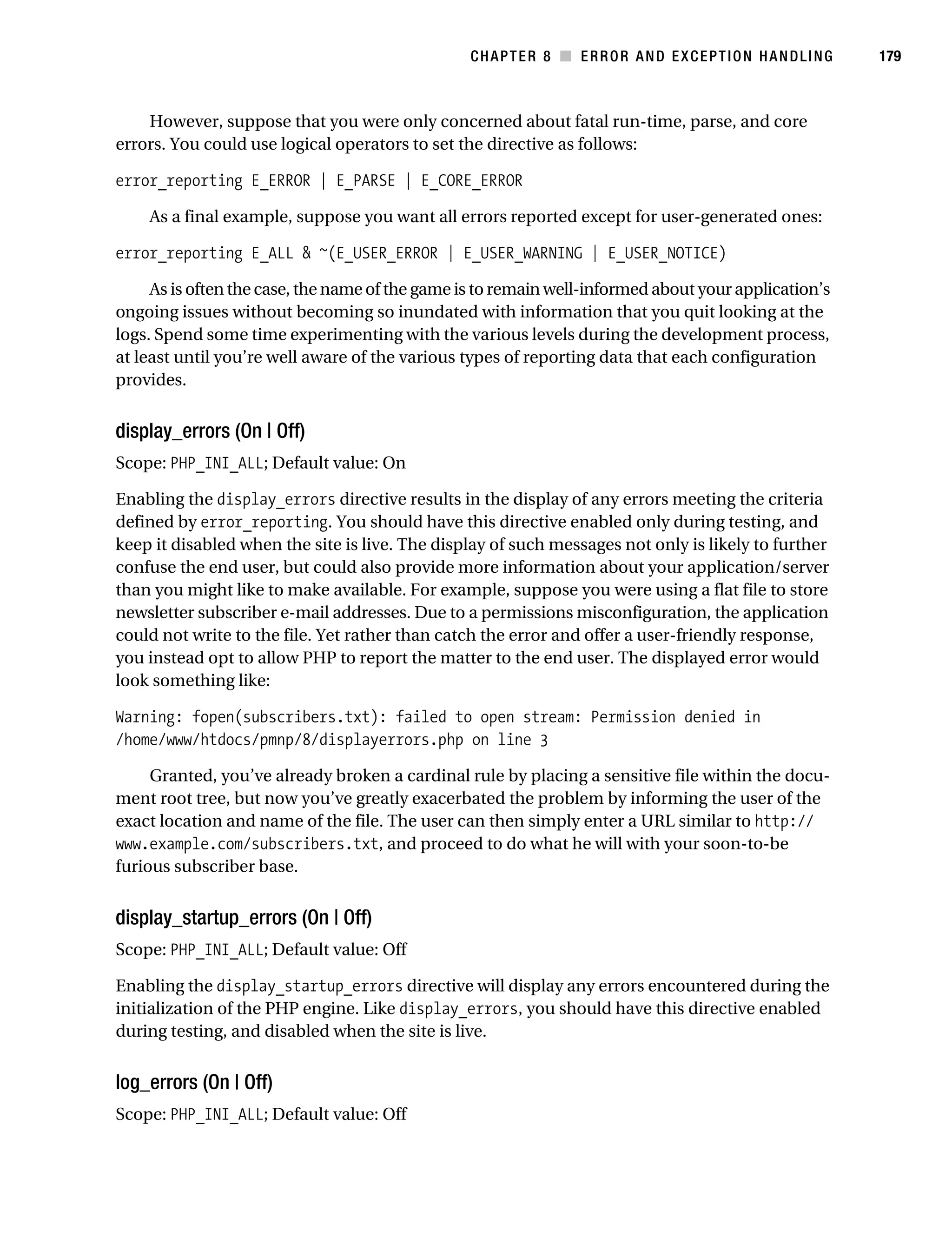 Gilmore 2E_552-1.book Page 179 Tuesday, November 1, 2005 1:31 PM




                                                                   CHAPTER 8 ■ ERROR AND EXCEPTION HANDLING      179



               However, suppose that you were only concerned about fatal run-time, parse, and core
           errors. You could use logical operators to set the directive as follows:

           error_reporting E_ERROR | E_PARSE | E_CORE_ERROR

                As a final example, suppose you want all errors reported except for user-generated ones:

           error_reporting E_ALL & ~(E_USER_ERROR | E_USER_WARNING | E_USER_NOTICE)

                As is often the case, the name of the game is to remain well-informed about your application’s
           ongoing issues without becoming so inundated with information that you quit looking at the
           logs. Spend some time experimenting with the various levels during the development process,
           at least until you’re well aware of the various types of reporting data that each configuration
           provides.


           display_errors (On | Off)
           Scope: PHP_INI_ALL; Default value: On

           Enabling the display_errors directive results in the display of any errors meeting the criteria
           defined by error_reporting. You should have this directive enabled only during testing, and
           keep it disabled when the site is live. The display of such messages not only is likely to further
           confuse the end user, but could also provide more information about your application/server
           than you might like to make available. For example, suppose you were using a flat file to store
           newsletter subscriber e-mail addresses. Due to a permissions misconfiguration, the application
           could not write to the file. Yet rather than catch the error and offer a user-friendly response,
           you instead opt to allow PHP to report the matter to the end user. The displayed error would
           look something like:

           Warning: fopen(subscribers.txt): failed to open stream: Permission denied in
           /home/www/htdocs/pmnp/8/displayerrors.php on line 3

                Granted, you’ve already broken a cardinal rule by placing a sensitive file within the docu-
           ment root tree, but now you’ve greatly exacerbated the problem by informing the user of the
           exact location and name of the file. The user can then simply enter a URL similar to http://
           www.example.com/subscribers.txt, and proceed to do what he will with your soon-to-be
           furious subscriber base.


           display_startup_errors (On | Off)
           Scope: PHP_INI_ALL; Default value: Off

           Enabling the display_startup_errors directive will display any errors encountered during the
           initialization of the PHP engine. Like display_errors, you should have this directive enabled
           during testing, and disabled when the site is live.


           log_errors (On | Off)
           Scope: PHP_INI_ALL; Default value: Off
 