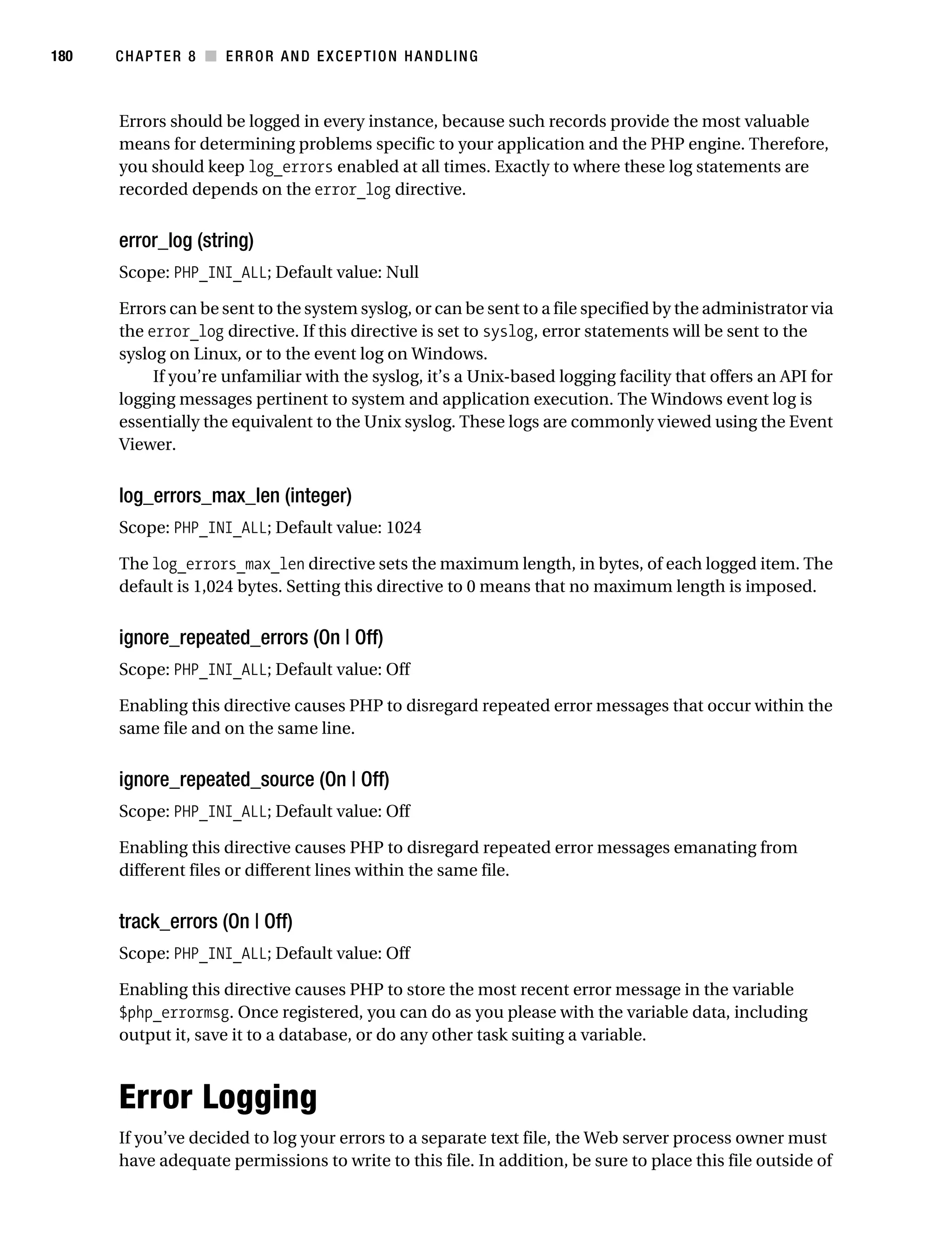 Gilmore 2E_552-1.book Page 180 Tuesday, November 1, 2005 1:31 PM




180        CHAPTER 8 ■ ERROR AND EXCEPTION HANDLING



           Errors should be logged in every instance, because such records provide the most valuable
           means for determining problems specific to your application and the PHP engine. Therefore,
           you should keep log_errors enabled at all times. Exactly to where these log statements are
           recorded depends on the error_log directive.


           error_log (string)
           Scope: PHP_INI_ALL; Default value: Null

           Errors can be sent to the system syslog, or can be sent to a file specified by the administrator via
           the error_log directive. If this directive is set to syslog, error statements will be sent to the
           syslog on Linux, or to the event log on Windows.
                If you’re unfamiliar with the syslog, it’s a Unix-based logging facility that offers an API for
           logging messages pertinent to system and application execution. The Windows event log is
           essentially the equivalent to the Unix syslog. These logs are commonly viewed using the Event
           Viewer.


           log_errors_max_len (integer)
           Scope: PHP_INI_ALL; Default value: 1024

           The log_errors_max_len directive sets the maximum length, in bytes, of each logged item. The
           default is 1,024 bytes. Setting this directive to 0 means that no maximum length is imposed.


           ignore_repeated_errors (On | Off)
           Scope: PHP_INI_ALL; Default value: Off

           Enabling this directive causes PHP to disregard repeated error messages that occur within the
           same file and on the same line.


           ignore_repeated_source (On | Off)
           Scope: PHP_INI_ALL; Default value: Off

           Enabling this directive causes PHP to disregard repeated error messages emanating from
           different files or different lines within the same file.


           track_errors (On | Off)
           Scope: PHP_INI_ALL; Default value: Off

           Enabling this directive causes PHP to store the most recent error message in the variable
           $php_errormsg. Once registered, you can do as you please with the variable data, including
           output it, save it to a database, or do any other task suiting a variable.



           Error Logging
           If you’ve decided to log your errors to a separate text file, the Web server process owner must
           have adequate permissions to write to this file. In addition, be sure to place this file outside of
 
