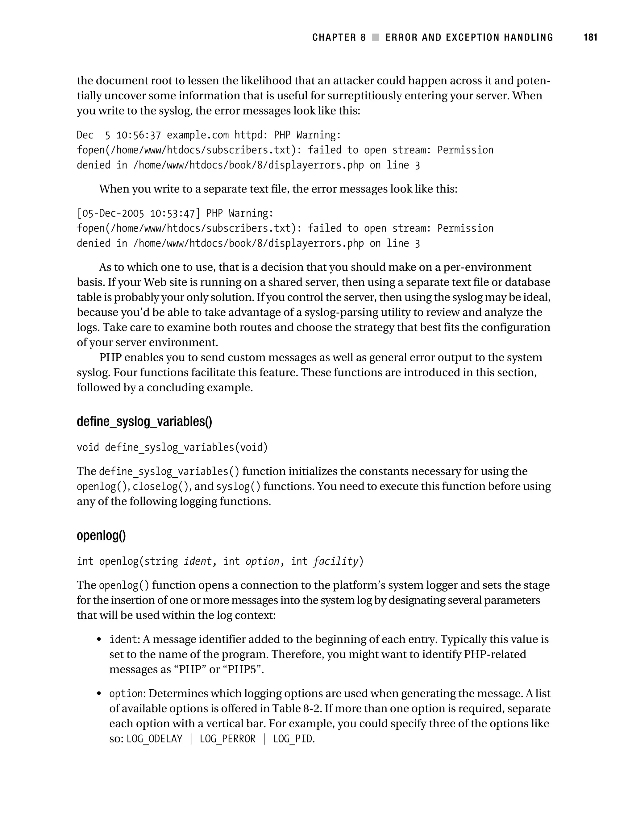 Gilmore 2E_552-1.book Page 181 Tuesday, November 1, 2005 1:31 PM




                                                                   CHAPTER 8 ■ ERROR AND EXCEPTION HANDLING       181



           the document root to lessen the likelihood that an attacker could happen across it and poten-
           tially uncover some information that is useful for surreptitiously entering your server. When
           you write to the syslog, the error messages look like this:

           Dec 5 10:56:37 example.com httpd: PHP Warning:
           fopen(/home/www/htdocs/subscribers.txt): failed to open stream: Permission
           denied in /home/www/htdocs/book/8/displayerrors.php on line 3

                When you write to a separate text file, the error messages look like this:

           [05-Dec-2005 10:53:47] PHP Warning:
           fopen(/home/www/htdocs/subscribers.txt): failed to open stream: Permission
           denied in /home/www/htdocs/book/8/displayerrors.php on line 3

                As to which one to use, that is a decision that you should make on a per-environment
           basis. If your Web site is running on a shared server, then using a separate text file or database
           table is probably your only solution. If you control the server, then using the syslog may be ideal,
           because you’d be able to take advantage of a syslog-parsing utility to review and analyze the
           logs. Take care to examine both routes and choose the strategy that best fits the configuration
           of your server environment.
                PHP enables you to send custom messages as well as general error output to the system
           syslog. Four functions facilitate this feature. These functions are introduced in this section,
           followed by a concluding example.


           define_syslog_variables()
           void define_syslog_variables(void)

           The define_syslog_variables() function initializes the constants necessary for using the
           openlog(), closelog(), and syslog() functions. You need to execute this function before using
           any of the following logging functions.


           openlog()
           int openlog(string ident, int option, int facility)

           The openlog() function opens a connection to the platform’s system logger and sets the stage
           for the insertion of one or more messages into the system log by designating several parameters
           that will be used within the log context:

                • ident: A message identifier added to the beginning of each entry. Typically this value is
                  set to the name of the program. Therefore, you might want to identify PHP-related
                  messages as “PHP” or “PHP5”.

                • option: Determines which logging options are used when generating the message. A list
                  of available options is offered in Table 8-2. If more than one option is required, separate
                  each option with a vertical bar. For example, you could specify three of the options like
                  so: LOG_ODELAY | LOG_PERROR | LOG_PID.
 