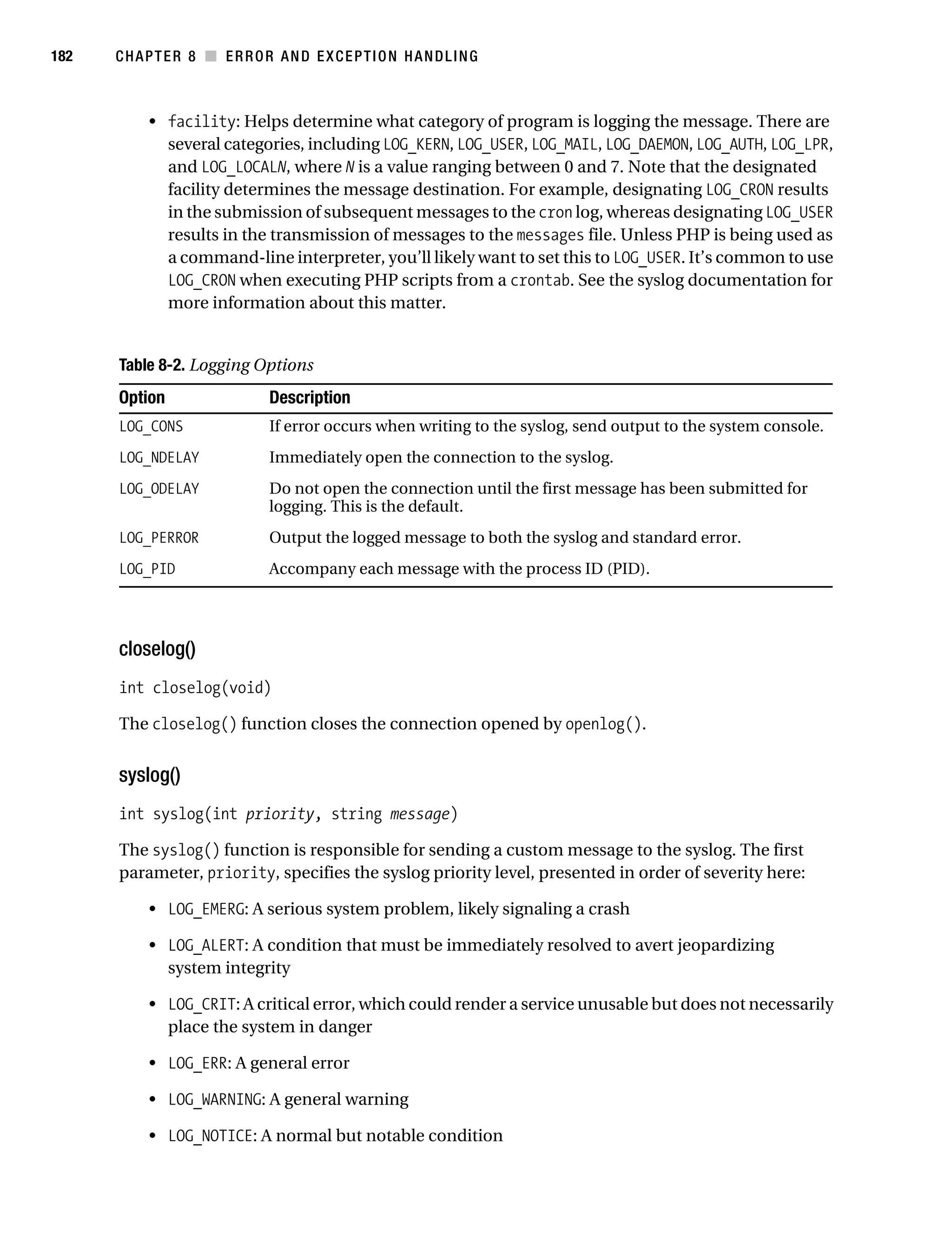 Gilmore 2E_552-1.book Page 182 Tuesday, November 1, 2005 1:31 PM




182        CHAPTER 8 ■ ERROR AND EXCEPTION HANDLING



                • facility: Helps determine what category of program is logging the message. There are
                  several categories, including LOG_KERN, LOG_USER, LOG_MAIL, LOG_DAEMON, LOG_AUTH, LOG_LPR,
                  and LOG_LOCALN, where N is a value ranging between 0 and 7. Note that the designated
                  facility determines the message destination. For example, designating LOG_CRON results
                  in the submission of subsequent messages to the cron log, whereas designating LOG_USER
                  results in the transmission of messages to the messages file. Unless PHP is being used as
                  a command-line interpreter, you’ll likely want to set this to LOG_USER. It’s common to use
                  LOG_CRON when executing PHP scripts from a crontab. See the syslog documentation for
                  more information about this matter.


           Table 8-2. Logging Options
           Option                   Description
           LOG_CONS                 If error occurs when writing to the syslog, send output to the system console.
           LOG_NDELAY               Immediately open the connection to the syslog.
           LOG_ODELAY               Do not open the connection until the first message has been submitted for
                                    logging. This is the default.
           LOG_PERROR               Output the logged message to both the syslog and standard error.
           LOG_PID                  Accompany each message with the process ID (PID).




           closelog()
           int closelog(void)

           The closelog() function closes the connection opened by openlog().


           syslog()
           int syslog(int priority, string message)

           The syslog() function is responsible for sending a custom message to the syslog. The first
           parameter, priority, specifies the syslog priority level, presented in order of severity here:

                • LOG_EMERG: A serious system problem, likely signaling a crash

                • LOG_ALERT: A condition that must be immediately resolved to avert jeopardizing
                  system integrity

                • LOG_CRIT: A critical error, which could render a service unusable but does not necessarily
                  place the system in danger

                • LOG_ERR: A general error

                • LOG_WARNING: A general warning

                • LOG_NOTICE: A normal but notable condition
 