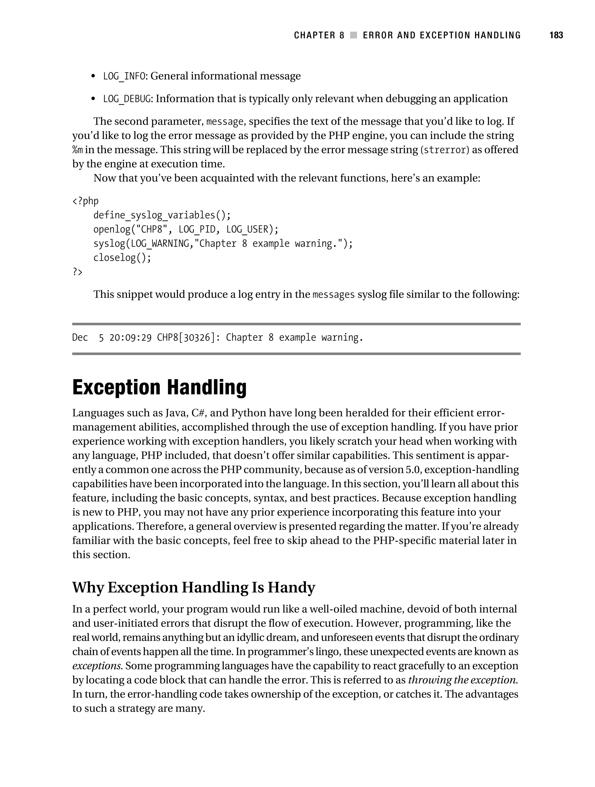 Gilmore 2E_552-1.book Page 183 Tuesday, November 1, 2005 1:31 PM




                                                                   CHAPTER 8 ■ ERROR AND EXCEPTION HANDLING      183



                • LOG_INFO: General informational message

                • LOG_DEBUG: Information that is typically only relevant when debugging an application

                The second parameter, message, specifies the text of the message that you’d like to log. If
           you’d like to log the error message as provided by the PHP engine, you can include the string
           %m in the message. This string will be replaced by the error message string (strerror) as offered
           by the engine at execution time.
                Now that you’ve been acquainted with the relevant functions, here’s an example:

           <?php
               define_syslog_variables();
               openlog("CHP8", LOG_PID, LOG_USER);
               syslog(LOG_WARNING,"Chapter 8 example warning.");
               closelog();
           ?>

                This snippet would produce a log entry in the messages syslog file similar to the following:



           Dec 5 20:09:29 CHP8[30326]: Chapter 8 example warning.




           Exception Handling
           Languages such as Java, C#, and Python have long been heralded for their efficient error-
           management abilities, accomplished through the use of exception handling. If you have prior
           experience working with exception handlers, you likely scratch your head when working with
           any language, PHP included, that doesn’t offer similar capabilities. This sentiment is appar-
           ently a common one across the PHP community, because as of version 5.0, exception-handling
           capabilities have been incorporated into the language. In this section, you’ll learn all about this
           feature, including the basic concepts, syntax, and best practices. Because exception handling
           is new to PHP, you may not have any prior experience incorporating this feature into your
           applications. Therefore, a general overview is presented regarding the matter. If you’re already
           familiar with the basic concepts, feel free to skip ahead to the PHP-specific material later in
           this section.


           Why Exception Handling Is Handy
           In a perfect world, your program would run like a well-oiled machine, devoid of both internal
           and user-initiated errors that disrupt the flow of execution. However, programming, like the
           real world, remains anything but an idyllic dream, and unforeseen events that disrupt the ordinary
           chain of events happen all the time. In programmer’s lingo, these unexpected events are known as
           exceptions. Some programming languages have the capability to react gracefully to an exception
           by locating a code block that can handle the error. This is referred to as throwing the exception.
           In turn, the error-handling code takes ownership of the exception, or catches it. The advantages
           to such a strategy are many.
 