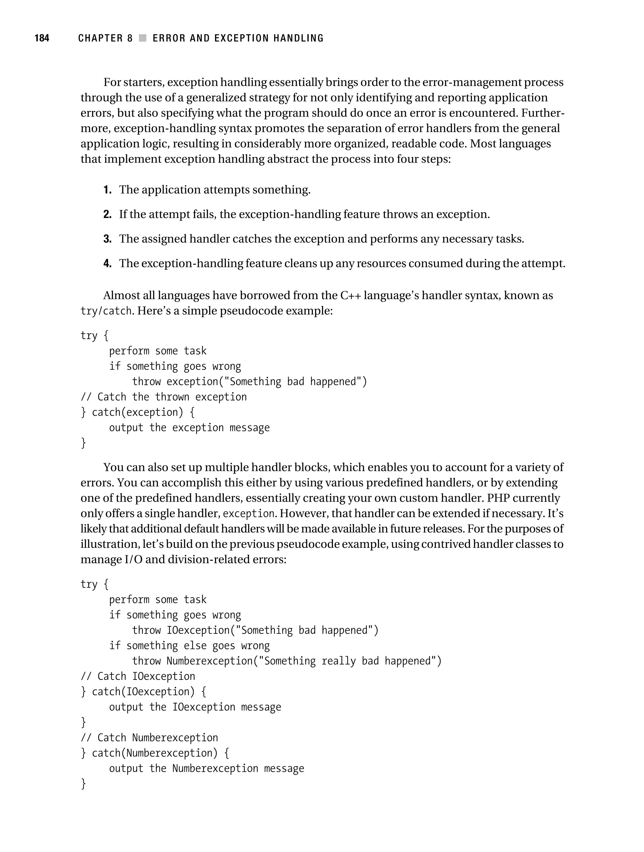 Gilmore 2E_552-1.book Page 184 Tuesday, November 1, 2005 1:31 PM




184        CHAPTER 8 ■ ERROR AND EXCEPTION HANDLING



                For starters, exception handling essentially brings order to the error-management process
           through the use of a generalized strategy for not only identifying and reporting application
           errors, but also specifying what the program should do once an error is encountered. Further-
           more, exception-handling syntax promotes the separation of error handlers from the general
           application logic, resulting in considerably more organized, readable code. Most languages
           that implement exception handling abstract the process into four steps:

                 1. The application attempts something.

                 2. If the attempt fails, the exception-handling feature throws an exception.

                 3. The assigned handler catches the exception and performs any necessary tasks.

                 4. The exception-handling feature cleans up any resources consumed during the attempt.

               Almost all languages have borrowed from the C++ language’s handler syntax, known as
           try/catch. Here’s a simple pseudocode example:

           try {
                perform some task
                if something goes wrong
                    throw exception("Something bad happened")
           // Catch the thrown exception
           } catch(exception) {
                output the exception message
           }

                You can also set up multiple handler blocks, which enables you to account for a variety of
           errors. You can accomplish this either by using various predefined handlers, or by extending
           one of the predefined handlers, essentially creating your own custom handler. PHP currently
           only offers a single handler, exception. However, that handler can be extended if necessary. It’s
           likely that additional default handlers will be made available in future releases. For the purposes of
           illustration, let’s build on the previous pseudocode example, using contrived handler classes to
           manage I/O and division-related errors:

           try {
                perform some task
                if something goes wrong
                    throw IOexception("Something bad happened")
                if something else goes wrong
                    throw Numberexception("Something really bad happened")
           // Catch IOexception
           } catch(IOexception) {
                output the IOexception message
           }
           // Catch Numberexception
           } catch(Numberexception) {
                output the Numberexception message
           }
 