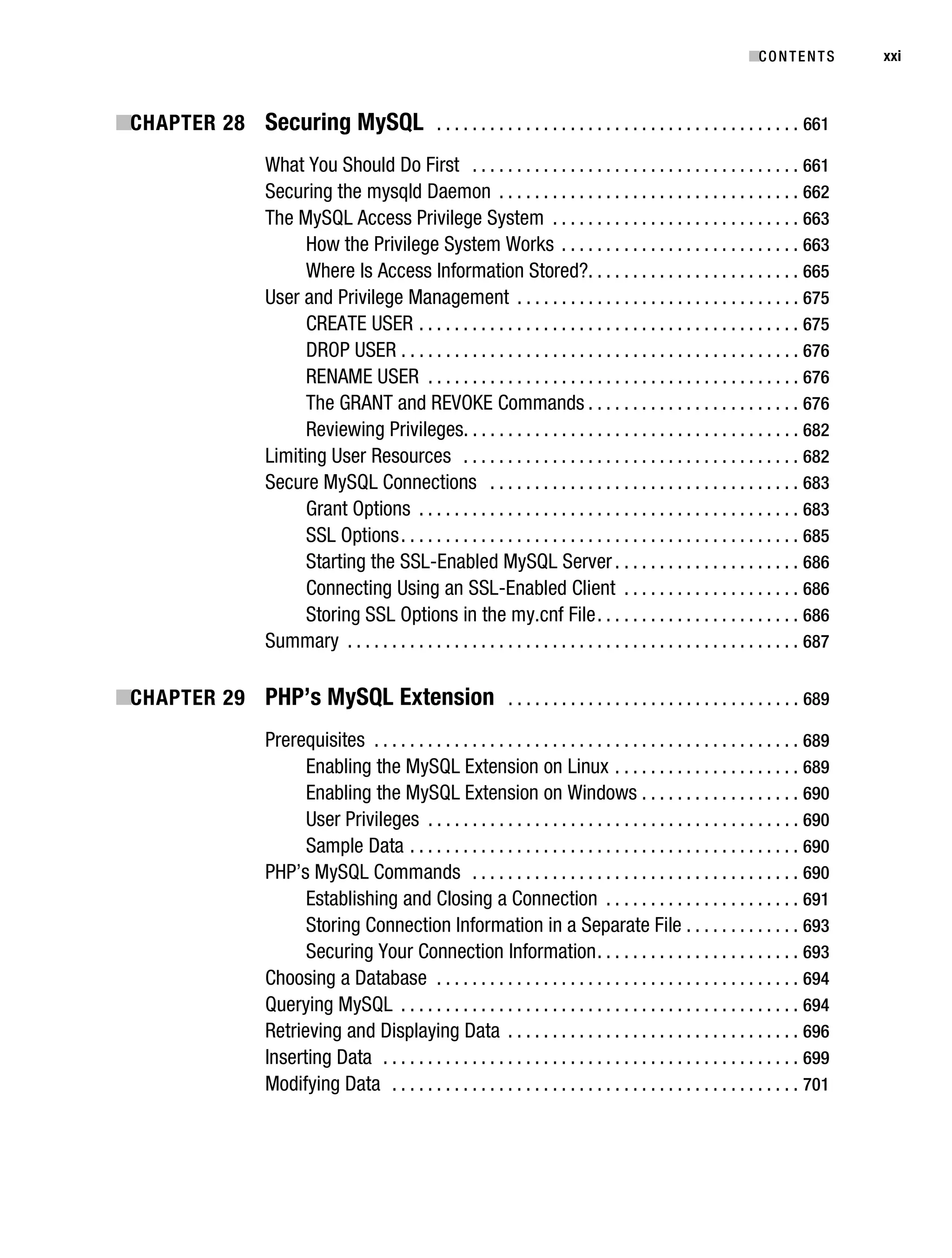 Gilmore_552-1Front.fm Page xxi Wednesday, December 21, 2005 3:05 PM




                                                                                                                                   ■C O N T E N T S    xxi



           ■CHAPTER 28 Securing MySQL . . . . . . . . . . . . . . . . . . . . . . . . . . . . . . . . . . . . . . . . . 661
                                   What You Should Do First . . . . . . . . . . . . . . . . . . . . . . . . . . . . . . . . . . . . . 661
                                   Securing the mysqld Daemon . . . . . . . . . . . . . . . . . . . . . . . . . . . . . . . . . . 662
                                   The MySQL Access Privilege System . . . . . . . . . . . . . . . . . . . . . . . . . . . . 663
                                         How the Privilege System Works . . . . . . . . . . . . . . . . . . . . . . . . . . . 663
                                         Where Is Access Information Stored?. . . . . . . . . . . . . . . . . . . . . . . . 665
                                   User and Privilege Management . . . . . . . . . . . . . . . . . . . . . . . . . . . . . . . . 675
                                         CREATE USER . . . . . . . . . . . . . . . . . . . . . . . . . . . . . . . . . . . . . . . . . . . 675
                                         DROP USER . . . . . . . . . . . . . . . . . . . . . . . . . . . . . . . . . . . . . . . . . . . . . 676
                                         RENAME USER . . . . . . . . . . . . . . . . . . . . . . . . . . . . . . . . . . . . . . . . . . 676
                                         The GRANT and REVOKE Commands . . . . . . . . . . . . . . . . . . . . . . . . 676
                                         Reviewing Privileges. . . . . . . . . . . . . . . . . . . . . . . . . . . . . . . . . . . . . . 682
                                   Limiting User Resources . . . . . . . . . . . . . . . . . . . . . . . . . . . . . . . . . . . . . . 682
                                   Secure MySQL Connections . . . . . . . . . . . . . . . . . . . . . . . . . . . . . . . . . . . 683
                                         Grant Options . . . . . . . . . . . . . . . . . . . . . . . . . . . . . . . . . . . . . . . . . . . 683
                                         SSL Options . . . . . . . . . . . . . . . . . . . . . . . . . . . . . . . . . . . . . . . . . . . . . 685
                                         Starting the SSL-Enabled MySQL Server . . . . . . . . . . . . . . . . . . . . . 686
                                         Connecting Using an SSL-Enabled Client . . . . . . . . . . . . . . . . . . . . 686
                                         Storing SSL Options in the my.cnf File . . . . . . . . . . . . . . . . . . . . . . . 686
                                   Summary . . . . . . . . . . . . . . . . . . . . . . . . . . . . . . . . . . . . . . . . . . . . . . . . . . . 687

           ■CHAPTER 29 PHP’s MySQL Extension . . . . . . . . . . . . . . . . . . . . . . . . . . . . . . . . . 689
                                   Prerequisites . . . . . . . . . . . . . . . . . . . . . . . . . . . . . . . . . . . . . . . . . . . . . . . . 689
                                         Enabling the MySQL Extension on Linux . . . . . . . . . . . . . . . . . . . . . 689
                                         Enabling the MySQL Extension on Windows . . . . . . . . . . . . . . . . . . 690
                                         User Privileges . . . . . . . . . . . . . . . . . . . . . . . . . . . . . . . . . . . . . . . . . . 690
                                         Sample Data . . . . . . . . . . . . . . . . . . . . . . . . . . . . . . . . . . . . . . . . . . . . 690
                                   PHP’s MySQL Commands . . . . . . . . . . . . . . . . . . . . . . . . . . . . . . . . . . . . . 690
                                         Establishing and Closing a Connection . . . . . . . . . . . . . . . . . . . . . . 691
                                         Storing Connection Information in a Separate File . . . . . . . . . . . . . 693
                                         Securing Your Connection Information . . . . . . . . . . . . . . . . . . . . . . . 693
                                   Choosing a Database . . . . . . . . . . . . . . . . . . . . . . . . . . . . . . . . . . . . . . . . . 694
                                   Querying MySQL . . . . . . . . . . . . . . . . . . . . . . . . . . . . . . . . . . . . . . . . . . . . . 694
                                   Retrieving and Displaying Data . . . . . . . . . . . . . . . . . . . . . . . . . . . . . . . . . 696
                                   Inserting Data . . . . . . . . . . . . . . . . . . . . . . . . . . . . . . . . . . . . . . . . . . . . . . . 699
                                   Modifying Data . . . . . . . . . . . . . . . . . . . . . . . . . . . . . . . . . . . . . . . . . . . . . . 701
 