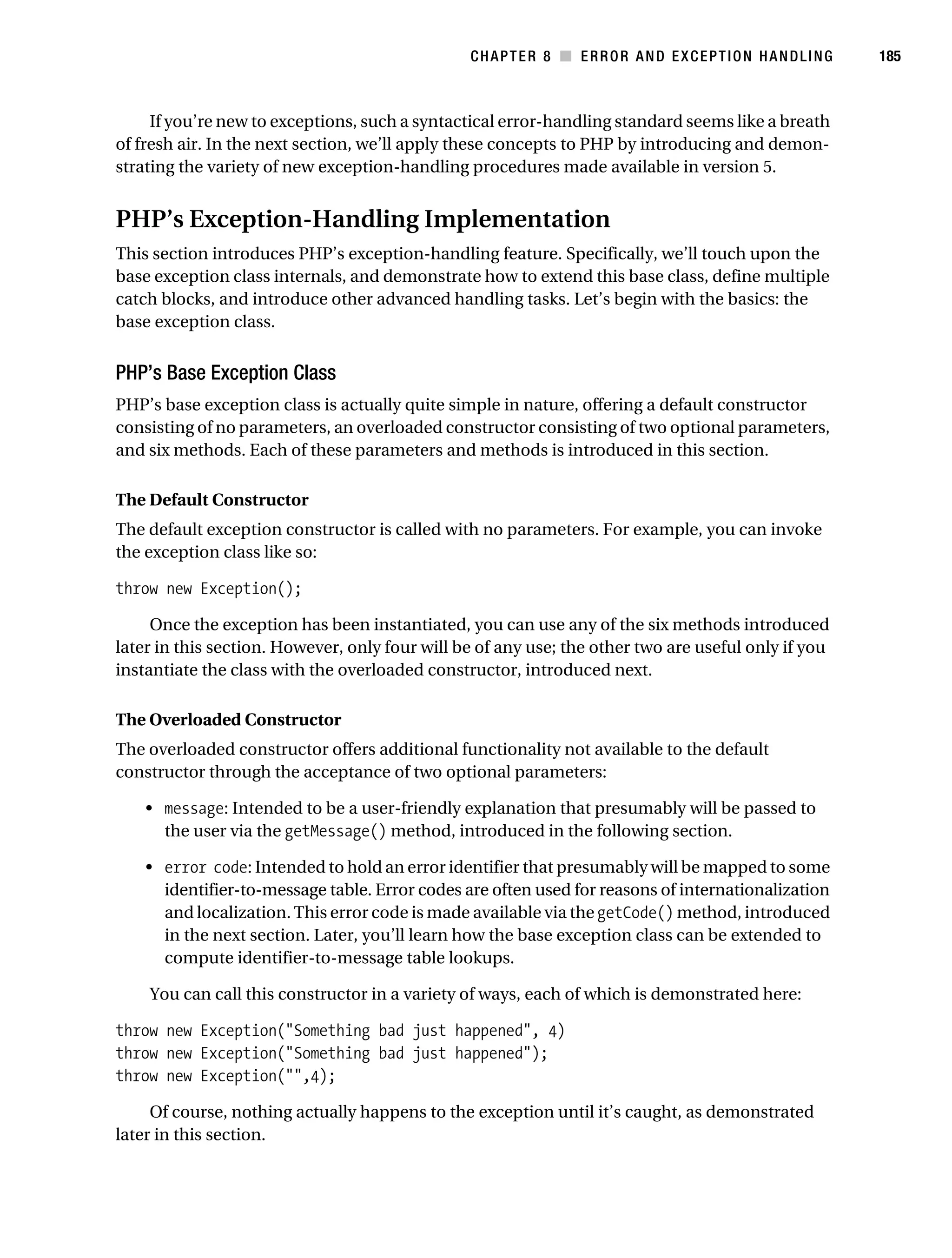 Gilmore 2E_552-1.book Page 185 Tuesday, November 1, 2005 1:31 PM




                                                                   CHAPTER 8 ■ ERROR AND EXCEPTION HANDLING     185



                If you’re new to exceptions, such a syntactical error-handling standard seems like a breath
           of fresh air. In the next section, we’ll apply these concepts to PHP by introducing and demon-
           strating the variety of new exception-handling procedures made available in version 5.


           PHP’s Exception-Handling Implementation
           This section introduces PHP’s exception-handling feature. Specifically, we’ll touch upon the
           base exception class internals, and demonstrate how to extend this base class, define multiple
           catch blocks, and introduce other advanced handling tasks. Let’s begin with the basics: the
           base exception class.


           PHP’s Base Exception Class
           PHP’s base exception class is actually quite simple in nature, offering a default constructor
           consisting of no parameters, an overloaded constructor consisting of two optional parameters,
           and six methods. Each of these parameters and methods is introduced in this section.

           The Default Constructor
           The default exception constructor is called with no parameters. For example, you can invoke
           the exception class like so:

           throw new Exception();

                Once the exception has been instantiated, you can use any of the six methods introduced
           later in this section. However, only four will be of any use; the other two are useful only if you
           instantiate the class with the overloaded constructor, introduced next.

           The Overloaded Constructor
           The overloaded constructor offers additional functionality not available to the default
           constructor through the acceptance of two optional parameters:

                • message: Intended to be a user-friendly explanation that presumably will be passed to
                  the user via the getMessage() method, introduced in the following section.

                • error code: Intended to hold an error identifier that presumably will be mapped to some
                  identifier-to-message table. Error codes are often used for reasons of internationalization
                  and localization. This error code is made available via the getCode() method, introduced
                  in the next section. Later, you’ll learn how the base exception class can be extended to
                  compute identifier-to-message table lookups.

                You can call this constructor in a variety of ways, each of which is demonstrated here:

           throw new Exception("Something bad just happened", 4)
           throw new Exception("Something bad just happened");
           throw new Exception("",4);

                Of course, nothing actually happens to the exception until it’s caught, as demonstrated
           later in this section.
 