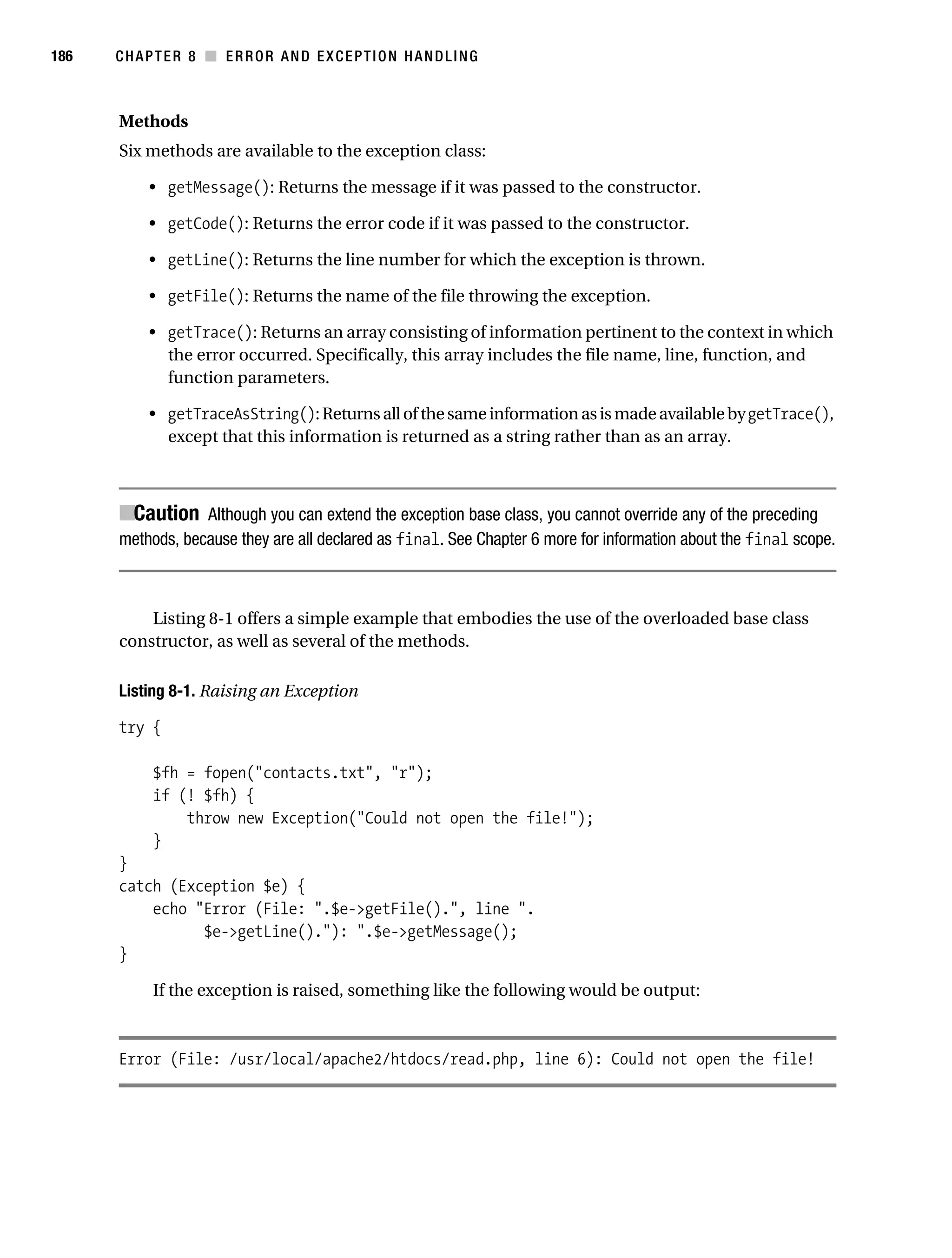 Gilmore 2E_552-1.book Page 186 Tuesday, November 1, 2005 1:31 PM




186        CHAPTER 8 ■ ERROR AND EXCEPTION HANDLING



           Methods
           Six methods are available to the exception class:

                • getMessage(): Returns the message if it was passed to the constructor.

                • getCode(): Returns the error code if it was passed to the constructor.

                • getLine(): Returns the line number for which the exception is thrown.

                • getFile(): Returns the name of the file throwing the exception.

                • getTrace(): Returns an array consisting of information pertinent to the context in which
                  the error occurred. Specifically, this array includes the file name, line, function, and
                  function parameters.

                • getTraceAsString(): Returns all of the same information as is made available by getTrace(),
                  except that this information is returned as a string rather than as an array.



           ■Caution Although you can extend the exception base class, you cannot override any of the preceding
           methods, because they are all declared as final. See Chapter 6 more for information about the final scope.



               Listing 8-1 offers a simple example that embodies the use of the overloaded base class
           constructor, as well as several of the methods.

           Listing 8-1. Raising an Exception

           try {

                 $fh = fopen("contacts.txt", "r");
                 if (! $fh) {
                     throw new Exception("Could not open the file!");
                 }
           }
           catch (Exception $e) {
               echo "Error (File: ".$e->getFile().", line ".
                     $e->getLine()."): ".$e->getMessage();
           }

                 If the exception is raised, something like the following would be output:



           Error (File: /usr/local/apache2/htdocs/read.php, line 6): Could not open the file!
 
