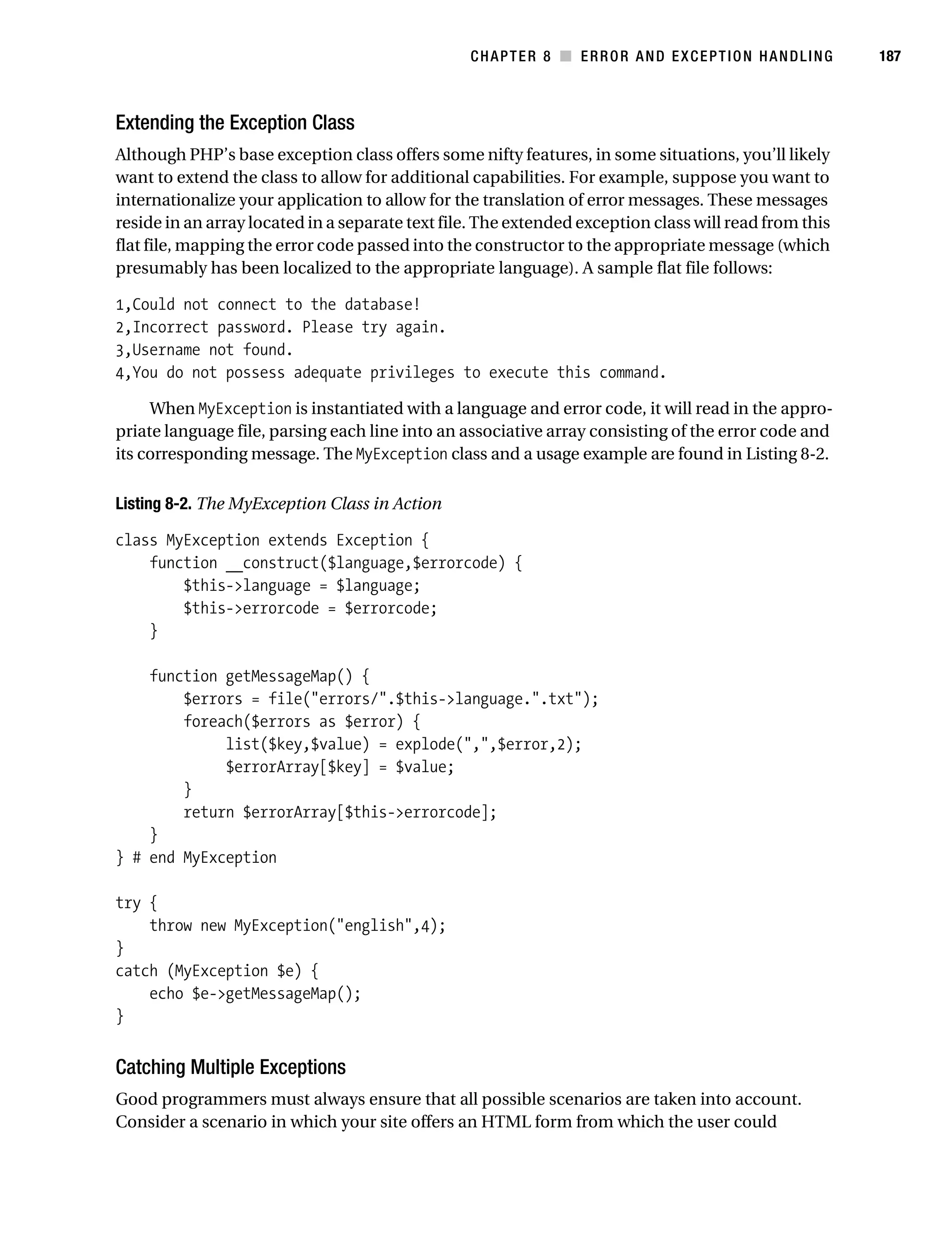 Gilmore 2E_552-1.book Page 187 Tuesday, November 1, 2005 1:31 PM




                                                                   CHAPTER 8 ■ ERROR AND EXCEPTION HANDLING       187



           Extending the Exception Class
           Although PHP’s base exception class offers some nifty features, in some situations, you’ll likely
           want to extend the class to allow for additional capabilities. For example, suppose you want to
           internationalize your application to allow for the translation of error messages. These messages
           reside in an array located in a separate text file. The extended exception class will read from this
           flat file, mapping the error code passed into the constructor to the appropriate message (which
           presumably has been localized to the appropriate language). A sample flat file follows:

           1,Could not connect to the database!
           2,Incorrect password. Please try again.
           3,Username not found.
           4,You do not possess adequate privileges to execute this command.

                When MyException is instantiated with a language and error code, it will read in the appro-
           priate language file, parsing each line into an associative array consisting of the error code and
           its corresponding message. The MyException class and a usage example are found in Listing 8-2.

           Listing 8-2. The MyException Class in Action

           class MyException extends Exception {
               function __construct($language,$errorcode) {
                   $this->language = $language;
                   $this->errorcode = $errorcode;
               }

               function getMessageMap() {
                   $errors = file("errors/".$this->language.".txt");
                   foreach($errors as $error) {
                        list($key,$value) = explode(",",$error,2);
                        $errorArray[$key] = $value;
                   }
                   return $errorArray[$this->errorcode];
               }
           } # end MyException

           try {
               throw new MyException("english",4);
           }
           catch (MyException $e) {
               echo $e->getMessageMap();
           }


           Catching Multiple Exceptions
           Good programmers must always ensure that all possible scenarios are taken into account.
           Consider a scenario in which your site offers an HTML form from which the user could
 