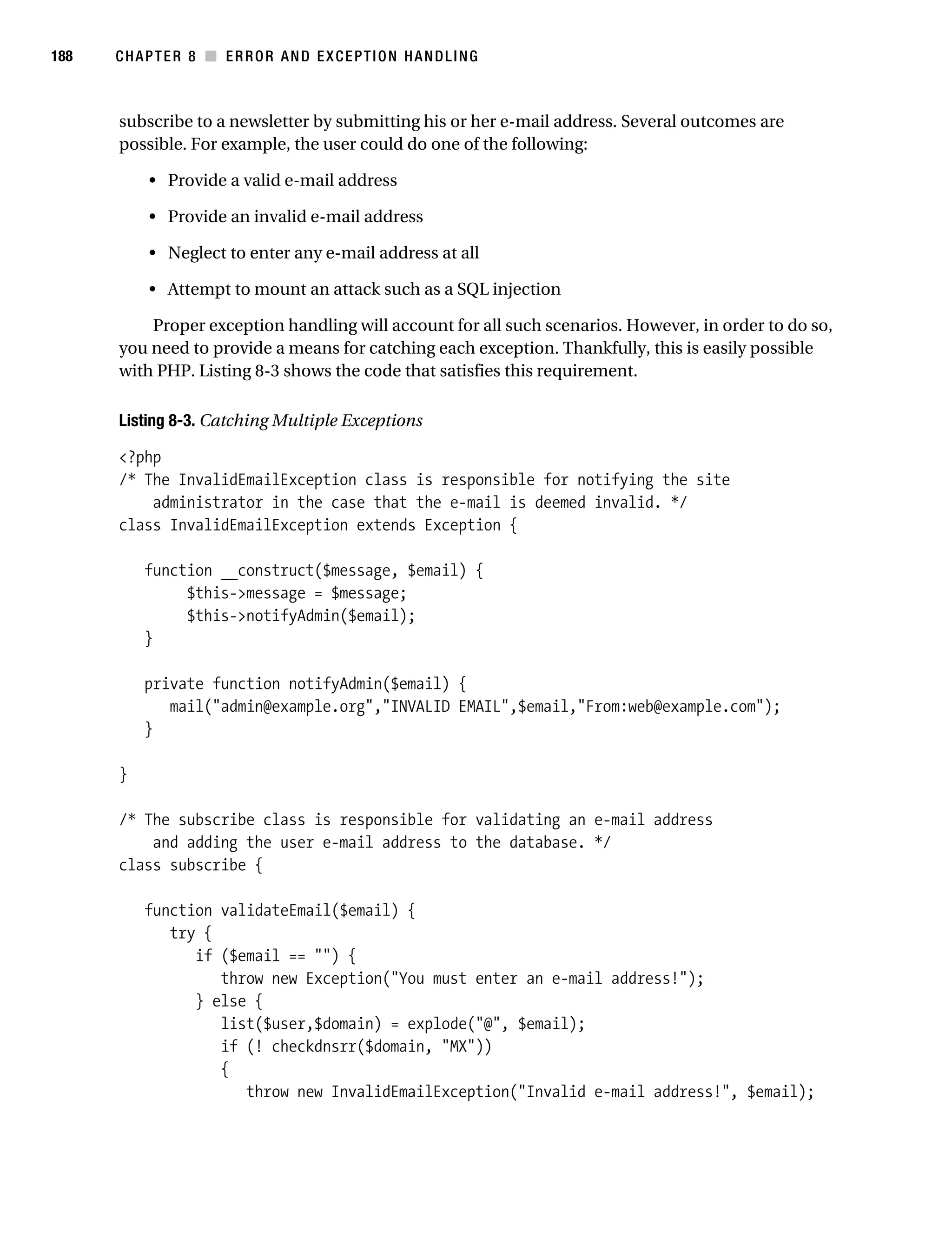 Gilmore 2E_552-1.book Page 188 Tuesday, November 1, 2005 1:31 PM




188        CHAPTER 8 ■ ERROR AND EXCEPTION HANDLING



           subscribe to a newsletter by submitting his or her e-mail address. Several outcomes are
           possible. For example, the user could do one of the following:

                • Provide a valid e-mail address

                • Provide an invalid e-mail address

                • Neglect to enter any e-mail address at all

                • Attempt to mount an attack such as a SQL injection

               Proper exception handling will account for all such scenarios. However, in order to do so,
           you need to provide a means for catching each exception. Thankfully, this is easily possible
           with PHP. Listing 8-3 shows the code that satisfies this requirement.

           Listing 8-3. Catching Multiple Exceptions

           <?php
           /* The InvalidEmailException class is responsible for notifying the site
               administrator in the case that the e-mail is deemed invalid. */
           class InvalidEmailException extends Exception {

                function __construct($message, $email) {
                     $this->message = $message;
                     $this->notifyAdmin($email);
                }

                private function notifyAdmin($email) {
                   mail("admin@example.org","INVALID EMAIL",$email,"From:web@example.com");
                }

           }

           /* The subscribe class is responsible for validating an e-mail address
               and adding the user e-mail address to the database. */
           class subscribe {

                function validateEmail($email) {
                   try {
                      if ($email == "") {
                         throw new Exception("You must enter an e-mail address!");
                      } else {
                         list($user,$domain) = explode("@", $email);
                         if (! checkdnsrr($domain, "MX"))
                         {
                            throw new InvalidEmailException("Invalid e-mail address!", $email);
 