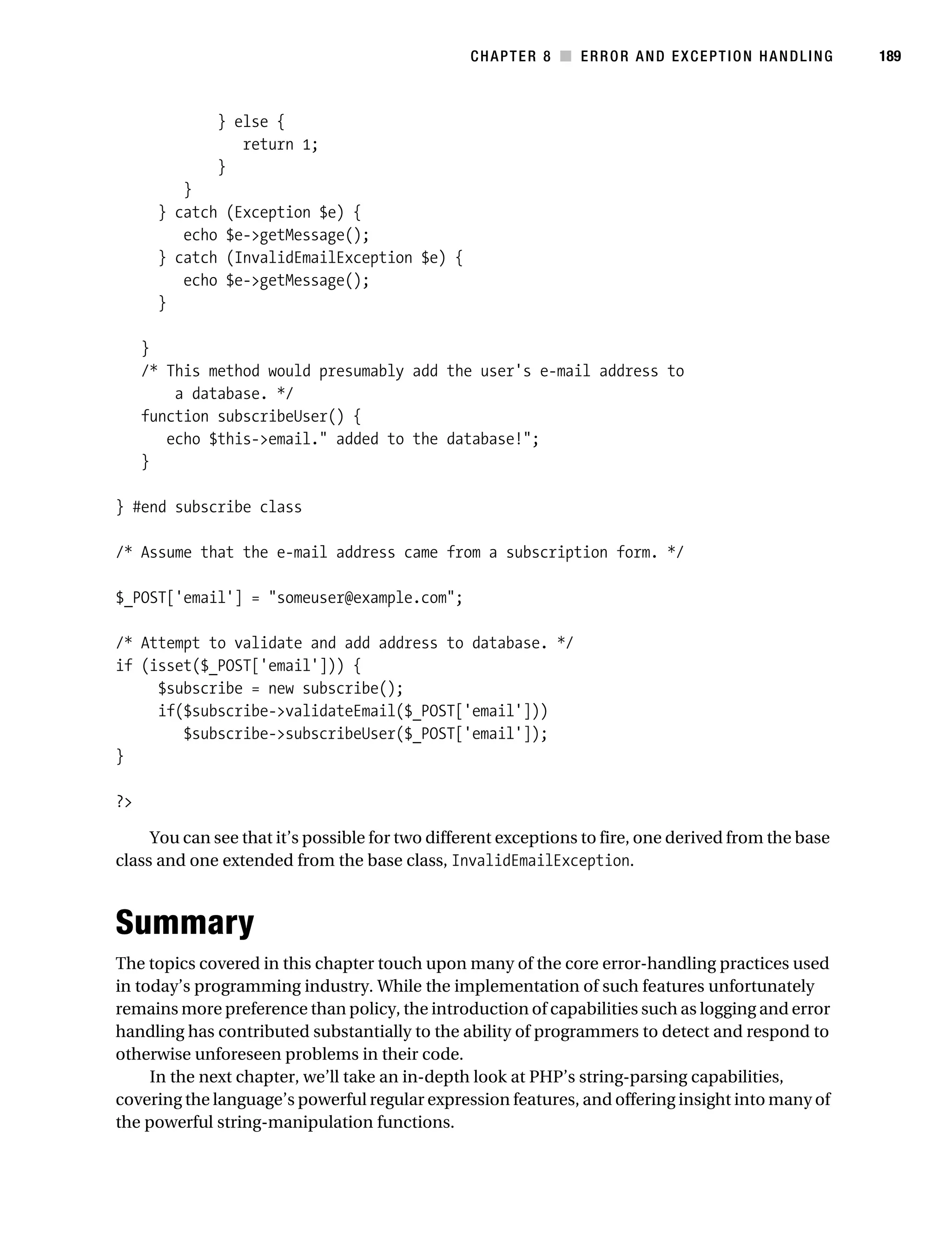 Gilmore 2E_552-1.book Page 189 Tuesday, November 1, 2005 1:31 PM




                                                                   CHAPTER 8 ■ ERROR AND EXCEPTION HANDLING      189



                            } else {
                               return 1;
                            }
                     }
                  } catch    (Exception $e) {
                     echo    $e->getMessage();
                  } catch    (InvalidEmailException $e) {
                     echo    $e->getMessage();
                  }

                }
                /* This method would presumably add the user's e-mail address to
                    a database. */
                function subscribeUser() {
                   echo $this->email." added to the database!";
                }

           } #end subscribe class

           /* Assume that the e-mail address came from a subscription form. */

           $_POST['email'] = "someuser@example.com";

           /* Attempt to validate and add address to database. */
           if (isset($_POST['email'])) {
                $subscribe = new subscribe();
                if($subscribe->validateEmail($_POST['email']))
                   $subscribe->subscribeUser($_POST['email']);
           }

           ?>

                You can see that it’s possible for two different exceptions to fire, one derived from the base
           class and one extended from the base class, InvalidEmailException.



           Summary
           The topics covered in this chapter touch upon many of the core error-handling practices used
           in today’s programming industry. While the implementation of such features unfortunately
           remains more preference than policy, the introduction of capabilities such as logging and error
           handling has contributed substantially to the ability of programmers to detect and respond to
           otherwise unforeseen problems in their code.
                In the next chapter, we’ll take an in-depth look at PHP’s string-parsing capabilities,
           covering the language’s powerful regular expression features, and offering insight into many of
           the powerful string-manipulation functions.
 