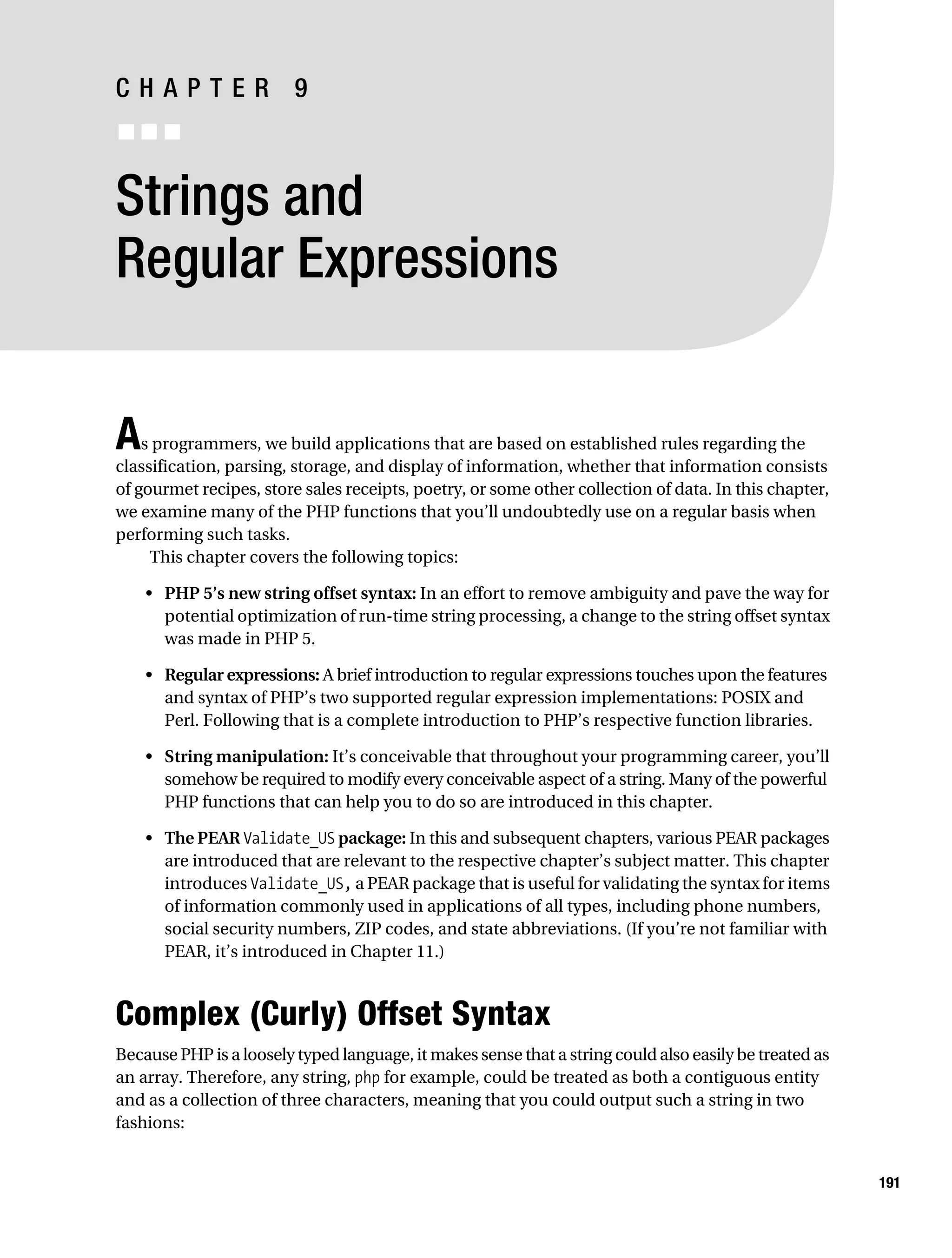 Gilmore 2E_552-1.book Page 191 Tuesday, November 1, 2005 1:31 PM




           CHAPTER 9
           ■■■


           Strings and
           Regular Expressions


           A   s programmers, we build applications that are based on established rules regarding the
           classification, parsing, storage, and display of information, whether that information consists
           of gourmet recipes, store sales receipts, poetry, or some other collection of data. In this chapter,
           we examine many of the PHP functions that you’ll undoubtedly use on a regular basis when
           performing such tasks.
                This chapter covers the following topics:

                • PHP 5’s new string offset syntax: In an effort to remove ambiguity and pave the way for
                  potential optimization of run-time string processing, a change to the string offset syntax
                  was made in PHP 5.

                • Regular expressions: A brief introduction to regular expressions touches upon the features
                  and syntax of PHP’s two supported regular expression implementations: POSIX and
                  Perl. Following that is a complete introduction to PHP’s respective function libraries.

                • String manipulation: It’s conceivable that throughout your programming career, you’ll
                  somehow be required to modify every conceivable aspect of a string. Many of the powerful
                  PHP functions that can help you to do so are introduced in this chapter.

                • The PEAR Validate_US package: In this and subsequent chapters, various PEAR packages
                  are introduced that are relevant to the respective chapter’s subject matter. This chapter
                  introduces Validate_US, a PEAR package that is useful for validating the syntax for items
                  of information commonly used in applications of all types, including phone numbers,
                  social security numbers, ZIP codes, and state abbreviations. (If you’re not familiar with
                  PEAR, it’s introduced in Chapter 11.)



           Complex (Curly) Offset Syntax
           Because PHP is a loosely typed language, it makes sense that a string could also easily be treated as
           an array. Therefore, any string, php for example, could be treated as both a contiguous entity
           and as a collection of three characters, meaning that you could output such a string in two
           fashions:


                                                                                                                   191
 