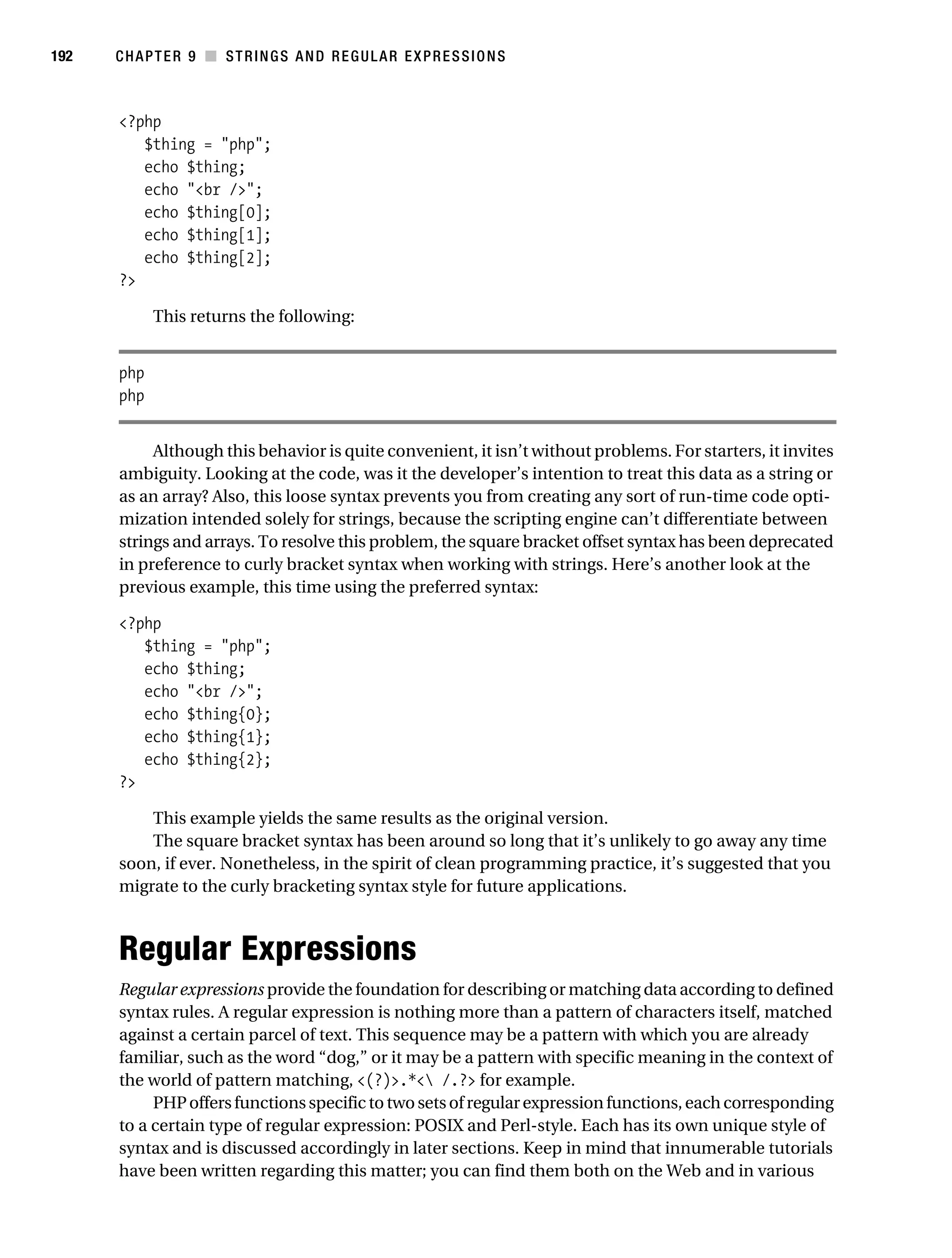 Gilmore 2E_552-1.book Page 192 Tuesday, November 1, 2005 1:31 PM




192        CHAPTER 9 ■ STRINGS AND REGULAR EXPRESSIONS



           <?php
              $thing = "php";
              echo $thing;
              echo "<br />";
              echo $thing[0];
              echo $thing[1];
              echo $thing[2];
           ?>

                 This returns the following:


           php
           php


                Although this behavior is quite convenient, it isn’t without problems. For starters, it invites
           ambiguity. Looking at the code, was it the developer’s intention to treat this data as a string or
           as an array? Also, this loose syntax prevents you from creating any sort of run-time code opti-
           mization intended solely for strings, because the scripting engine can’t differentiate between
           strings and arrays. To resolve this problem, the square bracket offset syntax has been deprecated
           in preference to curly bracket syntax when working with strings. Here’s another look at the
           previous example, this time using the preferred syntax:

           <?php
              $thing = "php";
              echo $thing;
              echo "<br />";
              echo $thing{0};
              echo $thing{1};
              echo $thing{2};
           ?>

               This example yields the same results as the original version.
               The square bracket syntax has been around so long that it’s unlikely to go away any time
           soon, if ever. Nonetheless, in the spirit of clean programming practice, it’s suggested that you
           migrate to the curly bracketing syntax style for future applications.



           Regular Expressions
           Regular expressions provide the foundation for describing or matching data according to defined
           syntax rules. A regular expression is nothing more than a pattern of characters itself, matched
           against a certain parcel of text. This sequence may be a pattern with which you are already
           familiar, such as the word “dog,” or it may be a pattern with specific meaning in the context of
           the world of pattern matching, <(?)>.*< /.?> for example.
                PHP offers functions specific to two sets of regular expression functions, each corresponding
           to a certain type of regular expression: POSIX and Perl-style. Each has its own unique style of
           syntax and is discussed accordingly in later sections. Keep in mind that innumerable tutorials
           have been written regarding this matter; you can find them both on the Web and in various
 