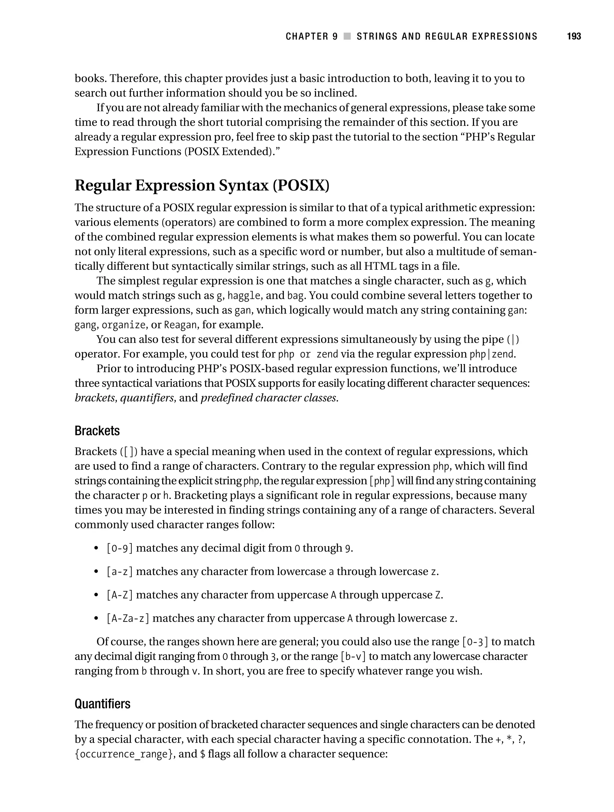 Gilmore 2E_552-1.book Page 193 Tuesday, November 1, 2005 1:31 PM




                                                                   CHAPTER 9 ■ STRINGS AND REGULAR EXPRESSIONS        193



           books. Therefore, this chapter provides just a basic introduction to both, leaving it to you to
           search out further information should you be so inclined.
                If you are not already familiar with the mechanics of general expressions, please take some
           time to read through the short tutorial comprising the remainder of this section. If you are
           already a regular expression pro, feel free to skip past the tutorial to the section “PHP’s Regular
           Expression Functions (POSIX Extended).”


           Regular Expression Syntax (POSIX)
           The structure of a POSIX regular expression is similar to that of a typical arithmetic expression:
           various elements (operators) are combined to form a more complex expression. The meaning
           of the combined regular expression elements is what makes them so powerful. You can locate
           not only literal expressions, such as a specific word or number, but also a multitude of seman-
           tically different but syntactically similar strings, such as all HTML tags in a file.
                The simplest regular expression is one that matches a single character, such as g, which
           would match strings such as g, haggle, and bag. You could combine several letters together to
           form larger expressions, such as gan, which logically would match any string containing gan:
           gang, organize, or Reagan, for example.
                You can also test for several different expressions simultaneously by using the pipe (|)
           operator. For example, you could test for php or zend via the regular expression php|zend.
                Prior to introducing PHP’s POSIX-based regular expression functions, we’ll introduce
           three syntactical variations that POSIX supports for easily locating different character sequences:
           brackets, quantifiers, and predefined character classes.


           Brackets
           Brackets ([]) have a special meaning when used in the context of regular expressions, which
           are used to find a range of characters. Contrary to the regular expression php, which will find
           strings containing the explicit string php, the regular expression [php] will find any string containing
           the character p or h. Bracketing plays a significant role in regular expressions, because many
           times you may be interested in finding strings containing any of a range of characters. Several
           commonly used character ranges follow:

                • [0-9] matches any decimal digit from 0 through 9.

                • [a-z] matches any character from lowercase a through lowercase z.

                • [A-Z] matches any character from uppercase A through uppercase Z.

                • [A-Za-z] matches any character from uppercase A through lowercase z.

               Of course, the ranges shown here are general; you could also use the range [0-3] to match
           any decimal digit ranging from 0 through 3, or the range [b-v] to match any lowercase character
           ranging from b through v. In short, you are free to specify whatever range you wish.


           Quantifiers
           The frequency or position of bracketed character sequences and single characters can be denoted
           by a special character, with each special character having a specific connotation. The +, *, ?,
           {occurrence_range}, and $ flags all follow a character sequence:
 