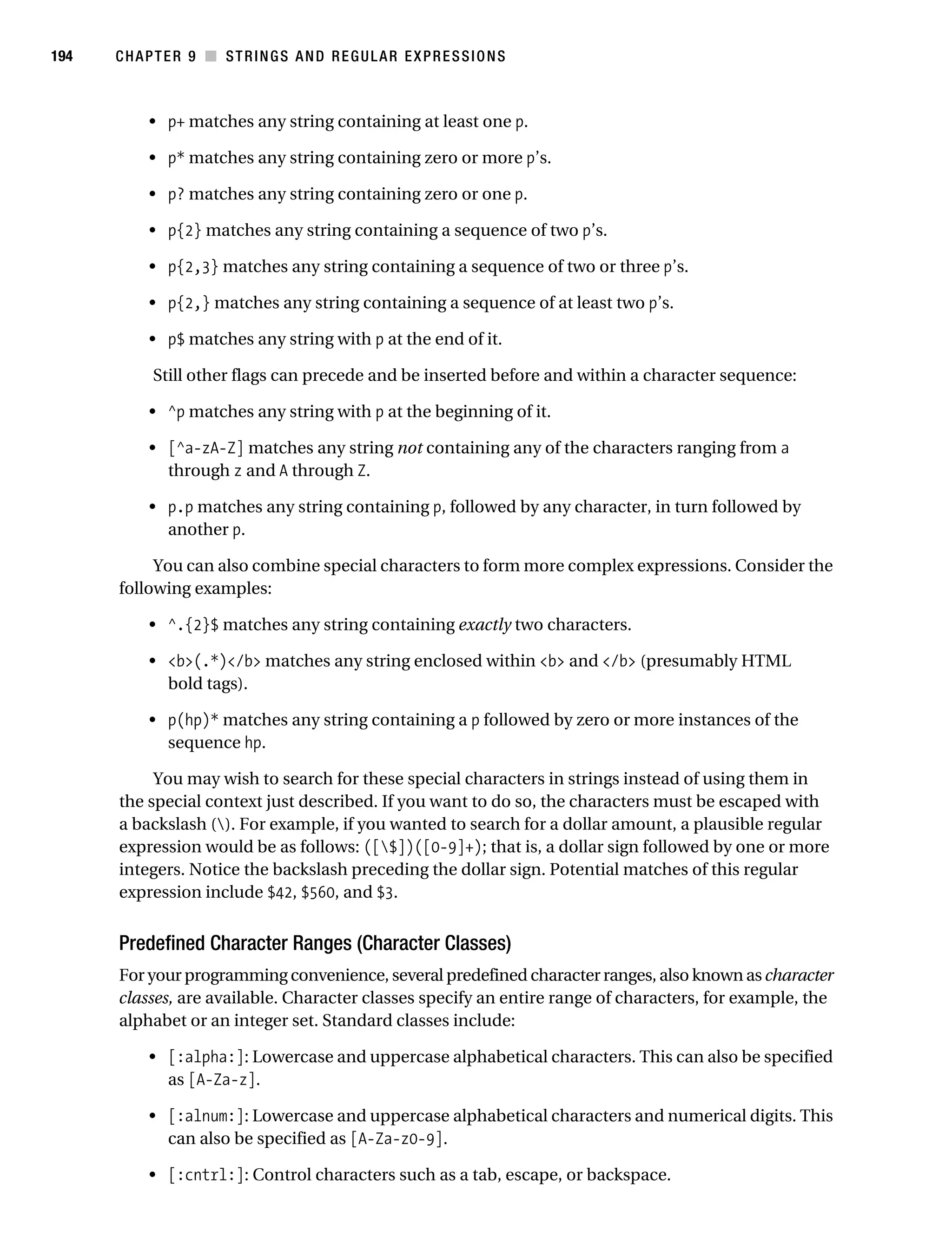Gilmore 2E_552-1.book Page 194 Tuesday, November 1, 2005 1:31 PM




194        CHAPTER 9 ■ STRINGS AND REGULAR EXPRESSIONS



                • p+ matches any string containing at least one p.

                • p* matches any string containing zero or more p’s.

                • p? matches any string containing zero or one p.

                • p{2} matches any string containing a sequence of two p’s.

                • p{2,3} matches any string containing a sequence of two or three p’s.

                • p{2,} matches any string containing a sequence of at least two p’s.

                • p$ matches any string with p at the end of it.

                 Still other flags can precede and be inserted before and within a character sequence:

                • ^p matches any string with p at the beginning of it.

                • [^a-zA-Z] matches any string not containing any of the characters ranging from a
                  through z and A through Z.

                • p.p matches any string containing p, followed by any character, in turn followed by
                  another p.

                You can also combine special characters to form more complex expressions. Consider the
           following examples:

                • ^.{2}$ matches any string containing exactly two characters.

                • <b>(.*)</b> matches any string enclosed within <b> and </b> (presumably HTML
                  bold tags).

                • p(hp)* matches any string containing a p followed by zero or more instances of the
                  sequence hp.

                You may wish to search for these special characters in strings instead of using them in
           the special context just described. If you want to do so, the characters must be escaped with
           a backslash (). For example, if you wanted to search for a dollar amount, a plausible regular
           expression would be as follows: ([$])([0-9]+); that is, a dollar sign followed by one or more
           integers. Notice the backslash preceding the dollar sign. Potential matches of this regular
           expression include $42, $560, and $3.


           Predefined Character Ranges (Character Classes)
           For your programming convenience, several predefined character ranges, also known as character
           classes, are available. Character classes specify an entire range of characters, for example, the
           alphabet or an integer set. Standard classes include:

                • [:alpha:]: Lowercase and uppercase alphabetical characters. This can also be specified
                  as [A-Za-z].

                • [:alnum:]: Lowercase and uppercase alphabetical characters and numerical digits. This
                  can also be specified as [A-Za-z0-9].

                • [:cntrl:]: Control characters such as a tab, escape, or backspace.
 
