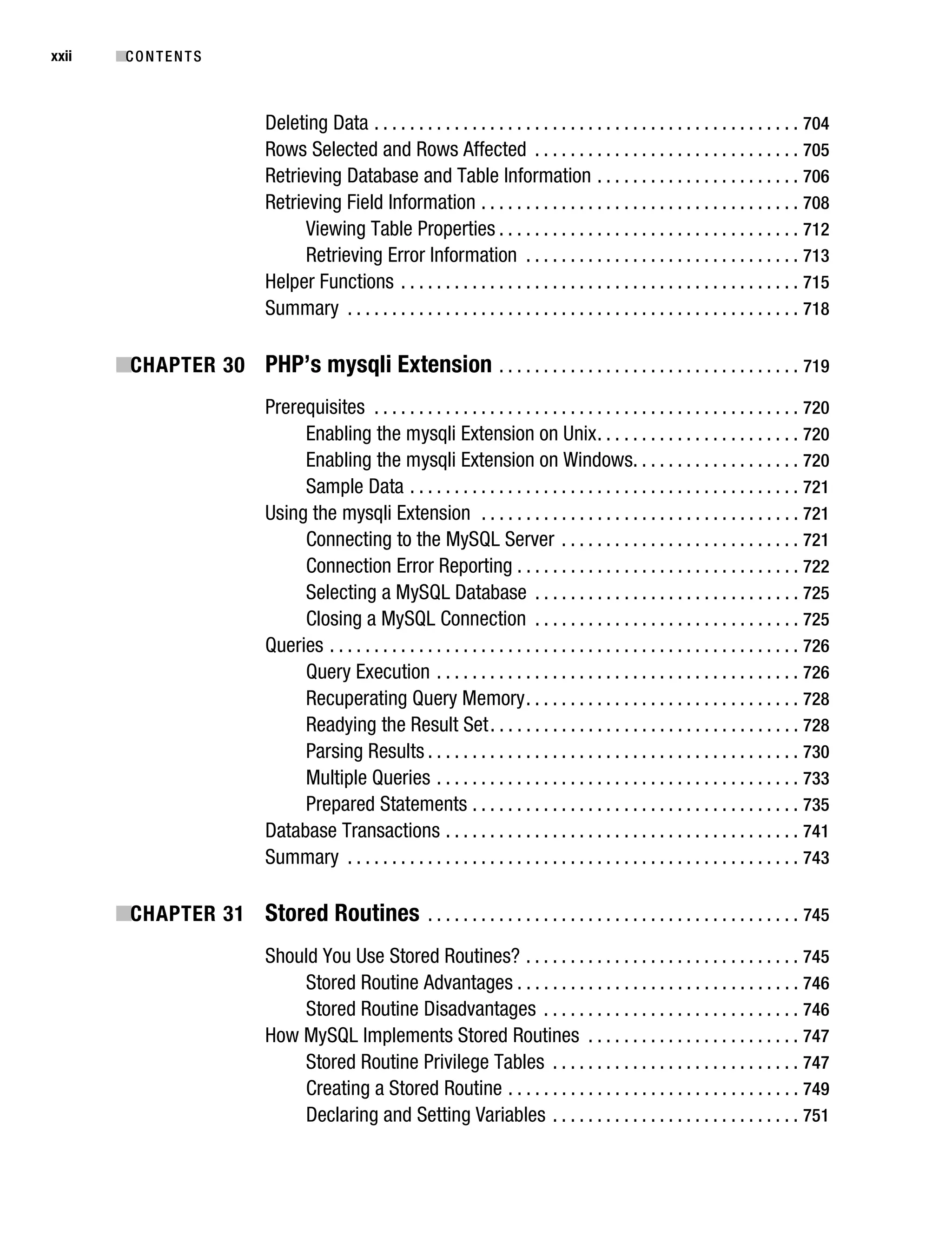 Gilmore_552-1Front.fm Page xxii Wednesday, December 21, 2005 3:05 PM




xxii       ■C O N T E N T S



                                    Deleting Data . . . . . . . . . . . . . . . . . . . . . . . . . . . . . . . . . . . . . . . . . . . . . . . . 704
                                    Rows Selected and Rows Affected . . . . . . . . . . . . . . . . . . . . . . . . . . . . . . 705
                                    Retrieving Database and Table Information . . . . . . . . . . . . . . . . . . . . . . . 706
                                    Retrieving Field Information . . . . . . . . . . . . . . . . . . . . . . . . . . . . . . . . . . . . 708
                                          Viewing Table Properties . . . . . . . . . . . . . . . . . . . . . . . . . . . . . . . . . . 712
                                          Retrieving Error Information . . . . . . . . . . . . . . . . . . . . . . . . . . . . . . . 713
                                    Helper Functions . . . . . . . . . . . . . . . . . . . . . . . . . . . . . . . . . . . . . . . . . . . . . 715
                                    Summary . . . . . . . . . . . . . . . . . . . . . . . . . . . . . . . . . . . . . . . . . . . . . . . . . . . 718

           ■CHAPTER 30 PHP’s mysqli Extension . . . . . . . . . . . . . . . . . . . . . . . . . . . . . . . . . . 719
                                    Prerequisites . . . . . . . . . . . . . . . . . . . . . . . . . . . . . . . . . . . . . . . . . . . . . . . . 720
                                         Enabling the mysqli Extension on Unix . . . . . . . . . . . . . . . . . . . . . . . 720
                                         Enabling the mysqli Extension on Windows. . . . . . . . . . . . . . . . . . . 720
                                         Sample Data . . . . . . . . . . . . . . . . . . . . . . . . . . . . . . . . . . . . . . . . . . . . 721
                                    Using the mysqli Extension . . . . . . . . . . . . . . . . . . . . . . . . . . . . . . . . . . . . 721
                                         Connecting to the MySQL Server . . . . . . . . . . . . . . . . . . . . . . . . . . . 721
                                         Connection Error Reporting . . . . . . . . . . . . . . . . . . . . . . . . . . . . . . . . 722
                                         Selecting a MySQL Database . . . . . . . . . . . . . . . . . . . . . . . . . . . . . . 725
                                         Closing a MySQL Connection . . . . . . . . . . . . . . . . . . . . . . . . . . . . . . 725
                                    Queries . . . . . . . . . . . . . . . . . . . . . . . . . . . . . . . . . . . . . . . . . . . . . . . . . . . . . 726
                                         Query Execution . . . . . . . . . . . . . . . . . . . . . . . . . . . . . . . . . . . . . . . . . 726
                                         Recuperating Query Memory . . . . . . . . . . . . . . . . . . . . . . . . . . . . . . . 728
                                         Readying the Result Set . . . . . . . . . . . . . . . . . . . . . . . . . . . . . . . . . . . 728
                                         Parsing Results . . . . . . . . . . . . . . . . . . . . . . . . . . . . . . . . . . . . . . . . . . 730
                                         Multiple Queries . . . . . . . . . . . . . . . . . . . . . . . . . . . . . . . . . . . . . . . . . 733
                                         Prepared Statements . . . . . . . . . . . . . . . . . . . . . . . . . . . . . . . . . . . . . 735
                                    Database Transactions . . . . . . . . . . . . . . . . . . . . . . . . . . . . . . . . . . . . . . . . 741
                                    Summary . . . . . . . . . . . . . . . . . . . . . . . . . . . . . . . . . . . . . . . . . . . . . . . . . . . 743

           ■CHAPTER 31 Stored Routines . . . . . . . . . . . . . . . . . . . . . . . . . . . . . . . . . . . . . . . . . . 745
                                    Should You Use Stored Routines? . . . . . . . . . . . . . . . . . . . . . . . . . . . . . . . 745
                                        Stored Routine Advantages . . . . . . . . . . . . . . . . . . . . . . . . . . . . . . . . 746
                                        Stored Routine Disadvantages . . . . . . . . . . . . . . . . . . . . . . . . . . . . . 746
                                    How MySQL Implements Stored Routines . . . . . . . . . . . . . . . . . . . . . . . . 747
                                        Stored Routine Privilege Tables . . . . . . . . . . . . . . . . . . . . . . . . . . . . 747
                                        Creating a Stored Routine . . . . . . . . . . . . . . . . . . . . . . . . . . . . . . . . . 749
                                        Declaring and Setting Variables . . . . . . . . . . . . . . . . . . . . . . . . . . . . 751
 