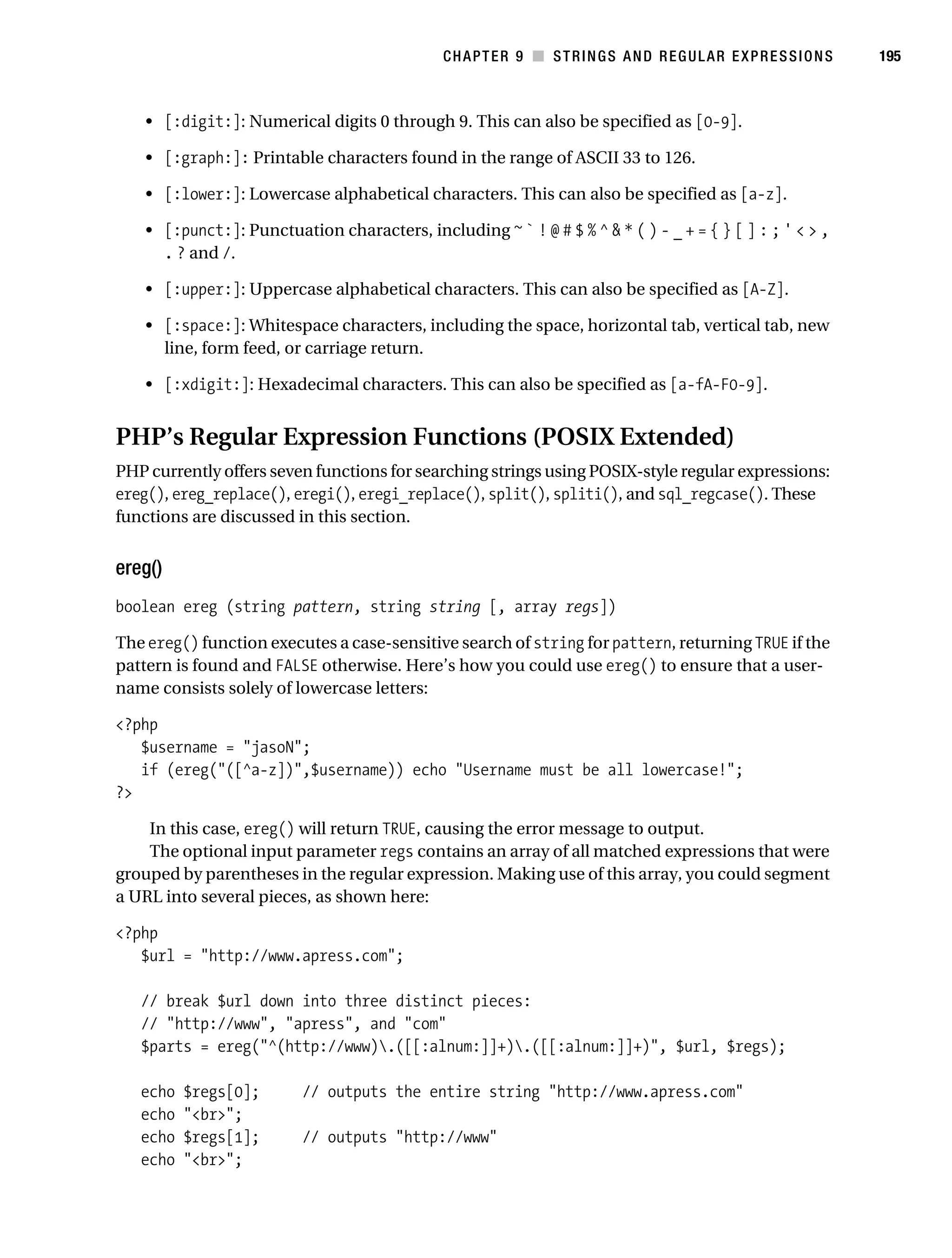 Gilmore 2E_552-1.book Page 195 Tuesday, November 1, 2005 1:31 PM




                                                                   CHAPTER 9 ■ STRINGS AND REGULAR EXPRESSIONS       195



                • [:digit:]: Numerical digits 0 through 9. This can also be specified as [0-9].

                • [:graph:]: Printable characters found in the range of ASCII 33 to 126.

                • [:lower:]: Lowercase alphabetical characters. This can also be specified as [a-z].

                • [:punct:]: Punctuation characters, including ~ ` ! @ # $ % ^ & * ( ) - _ + = { } [ ] : ; ' < > ,
                  . ? and /.

                • [:upper:]: Uppercase alphabetical characters. This can also be specified as [A-Z].

                • [:space:]: Whitespace characters, including the space, horizontal tab, vertical tab, new
                  line, form feed, or carriage return.

                • [:xdigit:]: Hexadecimal characters. This can also be specified as [a-fA-F0-9].


           PHP’s Regular Expression Functions (POSIX Extended)
           PHP currently offers seven functions for searching strings using POSIX-style regular expressions:
           ereg(), ereg_replace(), eregi(), eregi_replace(), split(), spliti(), and sql_regcase(). These
           functions are discussed in this section.


           ereg()
           boolean ereg (string pattern, string string [, array regs])

           The ereg() function executes a case-sensitive search of string for pattern, returning TRUE if the
           pattern is found and FALSE otherwise. Here’s how you could use ereg() to ensure that a user-
           name consists solely of lowercase letters:

           <?php
              $username = "jasoN";
              if (ereg("([^a-z])",$username)) echo "Username must be all lowercase!";
           ?>

               In this case, ereg() will return TRUE, causing the error message to output.
               The optional input parameter regs contains an array of all matched expressions that were
           grouped by parentheses in the regular expression. Making use of this array, you could segment
           a URL into several pieces, as shown here:

           <?php
              $url = "http://www.apress.com";

               // break $url down into three distinct pieces:
               // "http://www", "apress", and "com"
               $parts = ereg("^(http://www).([[:alnum:]]+).([[:alnum:]]+)", $url, $regs);

               echo   $regs[0];          // outputs the entire string "http://www.apress.com"
               echo   "<br>";
               echo   $regs[1];          // outputs "http://www"
               echo   "<br>";
 