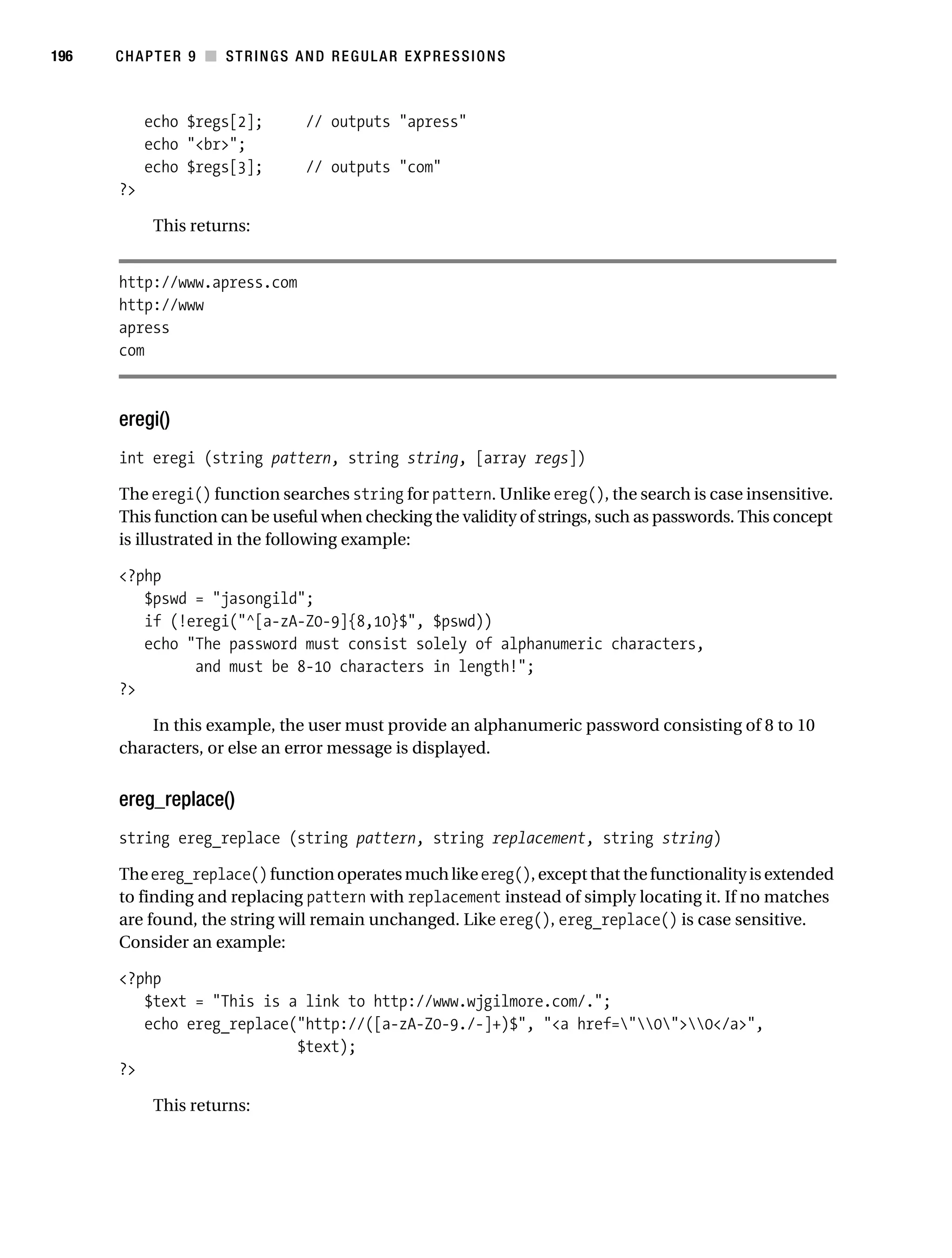 Gilmore 2E_552-1.book Page 196 Tuesday, November 1, 2005 1:31 PM




196        CHAPTER 9 ■ STRINGS AND REGULAR EXPRESSIONS



                echo $regs[2];            // outputs "apress"
                echo "<br>";
                echo $regs[3];            // outputs "com"
           ?>

                 This returns:


           http://www.apress.com
           http://www
           apress
           com



           eregi()
           int eregi (string pattern, string string, [array regs])

           The eregi() function searches string for pattern. Unlike ereg(), the search is case insensitive.
           This function can be useful when checking the validity of strings, such as passwords. This concept
           is illustrated in the following example:

           <?php
              $pswd = "jasongild";
              if (!eregi("^[a-zA-Z0-9]{8,10}$", $pswd))
              echo "The password must consist solely of alphanumeric characters,
                    and must be 8-10 characters in length!";
           ?>

               In this example, the user must provide an alphanumeric password consisting of 8 to 10
           characters, or else an error message is displayed.


           ereg_replace()
           string ereg_replace (string pattern, string replacement, string string)

           The ereg_replace() function operates much like ereg(), except that the functionality is extended
           to finding and replacing pattern with replacement instead of simply locating it. If no matches
           are found, the string will remain unchanged. Like ereg(), ereg_replace() is case sensitive.
           Consider an example:

           <?php
              $text = "This is a link to http://www.wjgilmore.com/.";
              echo ereg_replace("http://([a-zA-Z0-9./-]+)$", "<a href="0">0</a>",
                                $text);
           ?>

                 This returns:
 