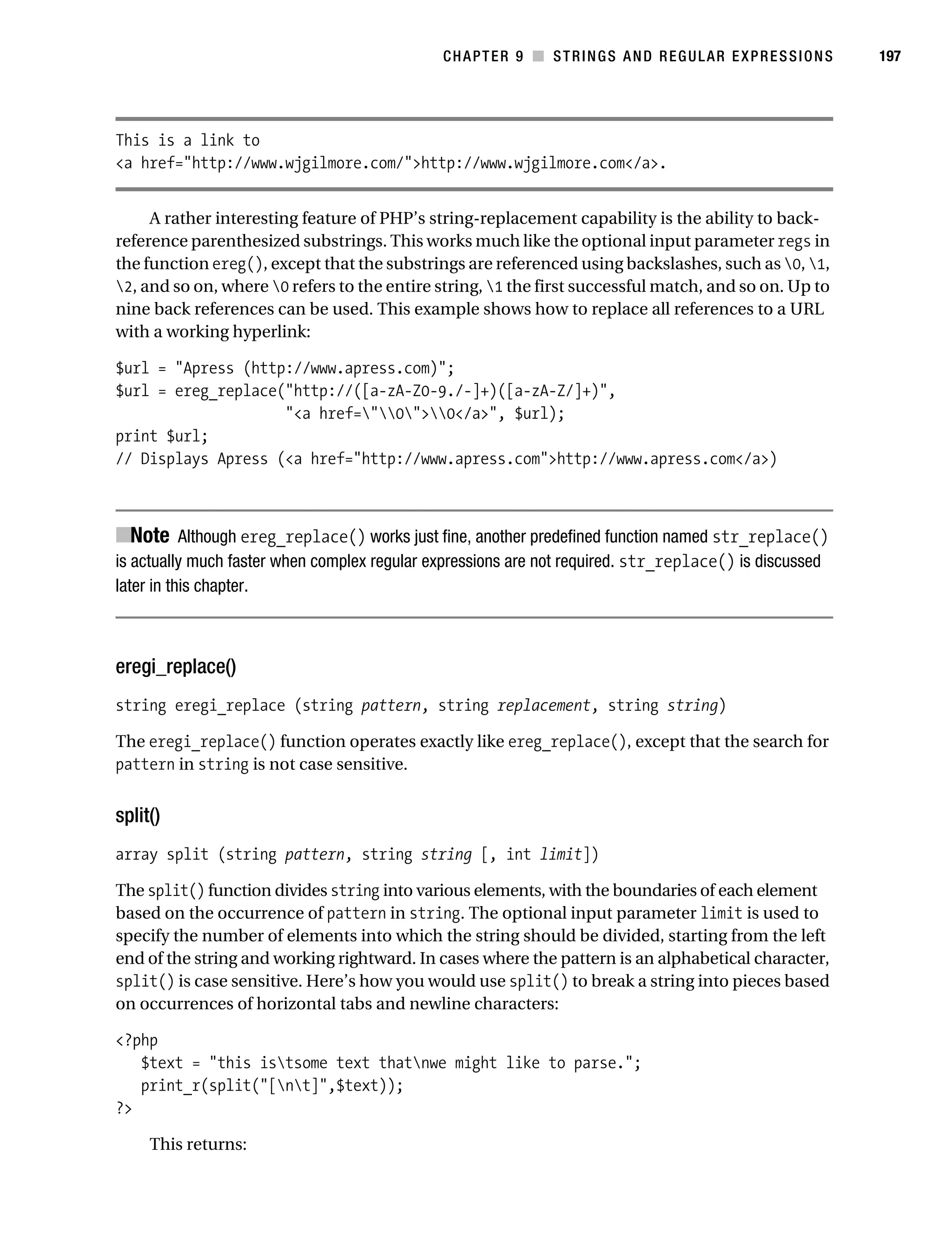 Gilmore 2E_552-1.book Page 197 Tuesday, November 1, 2005 1:31 PM




                                                                   CHAPTER 9 ■ STRINGS AND REGULAR EXPRESSIONS     197




           This is a link to
           <a href="http://www.wjgilmore.com/">http://www.wjgilmore.com</a>.


                A rather interesting feature of PHP’s string-replacement capability is the ability to back-
           reference parenthesized substrings. This works much like the optional input parameter regs in
           the function ereg(), except that the substrings are referenced using backslashes, such as 0, 1,
           2, and so on, where 0 refers to the entire string, 1 the first successful match, and so on. Up to
           nine back references can be used. This example shows how to replace all references to a URL
           with a working hyperlink:

           $url = "Apress (http://www.apress.com)";
           $url = ereg_replace("http://([a-zA-Z0-9./-]+)([a-zA-Z/]+)",
                               "<a href="0">0</a>", $url);
           print $url;
           // Displays Apress (<a href="http://www.apress.com">http://www.apress.com</a>)



           ■Note Although ereg_replace() works just fine, another predefined function named str_replace()
           is actually much faster when complex regular expressions are not required. str_replace() is discussed
           later in this chapter.



           eregi_replace()
           string eregi_replace (string pattern, string replacement, string string)

           The eregi_replace() function operates exactly like ereg_replace(), except that the search for
           pattern in string is not case sensitive.


           split()
           array split (string pattern, string string [, int limit])

           The split() function divides string into various elements, with the boundaries of each element
           based on the occurrence of pattern in string. The optional input parameter limit is used to
           specify the number of elements into which the string should be divided, starting from the left
           end of the string and working rightward. In cases where the pattern is an alphabetical character,
           split() is case sensitive. Here’s how you would use split() to break a string into pieces based
           on occurrences of horizontal tabs and newline characters:

           <?php
              $text = "this istsome text thatnwe might like to parse.";
              print_r(split("[nt]",$text));
           ?>

                This returns:
 