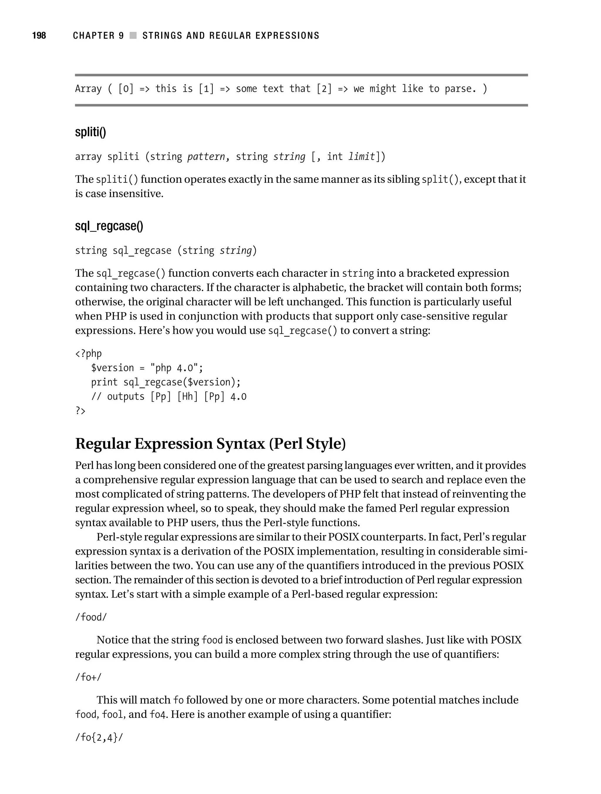 Gilmore 2E_552-1.book Page 198 Tuesday, November 1, 2005 1:31 PM




198        CHAPTER 9 ■ STRINGS AND REGULAR EXPRESSIONS




           Array ( [0] => this is [1] => some text that [2] => we might like to parse. )



           spliti()
           array spliti (string pattern, string string [, int limit])

           The spliti() function operates exactly in the same manner as its sibling split(), except that it
           is case insensitive.


           sql_regcase()
           string sql_regcase (string string)

           The sql_regcase() function converts each character in string into a bracketed expression
           containing two characters. If the character is alphabetic, the bracket will contain both forms;
           otherwise, the original character will be left unchanged. This function is particularly useful
           when PHP is used in conjunction with products that support only case-sensitive regular
           expressions. Here’s how you would use sql_regcase() to convert a string:

           <?php
              $version = "php 4.0";
              print sql_regcase($version);
              // outputs [Pp] [Hh] [Pp] 4.0
           ?>


           Regular Expression Syntax (Perl Style)
           Perl has long been considered one of the greatest parsing languages ever written, and it provides
           a comprehensive regular expression language that can be used to search and replace even the
           most complicated of string patterns. The developers of PHP felt that instead of reinventing the
           regular expression wheel, so to speak, they should make the famed Perl regular expression
           syntax available to PHP users, thus the Perl-style functions.
                 Perl-style regular expressions are similar to their POSIX counterparts. In fact, Perl’s regular
           expression syntax is a derivation of the POSIX implementation, resulting in considerable simi-
           larities between the two. You can use any of the quantifiers introduced in the previous POSIX
           section. The remainder of this section is devoted to a brief introduction of Perl regular expression
           syntax. Let’s start with a simple example of a Perl-based regular expression:

           /food/

               Notice that the string food is enclosed between two forward slashes. Just like with POSIX
           regular expressions, you can build a more complex string through the use of quantifiers:

           /fo+/

               This will match fo followed by one or more characters. Some potential matches include
           food, fool, and fo4. Here is another example of using a quantifier:

           /fo{2,4}/
 