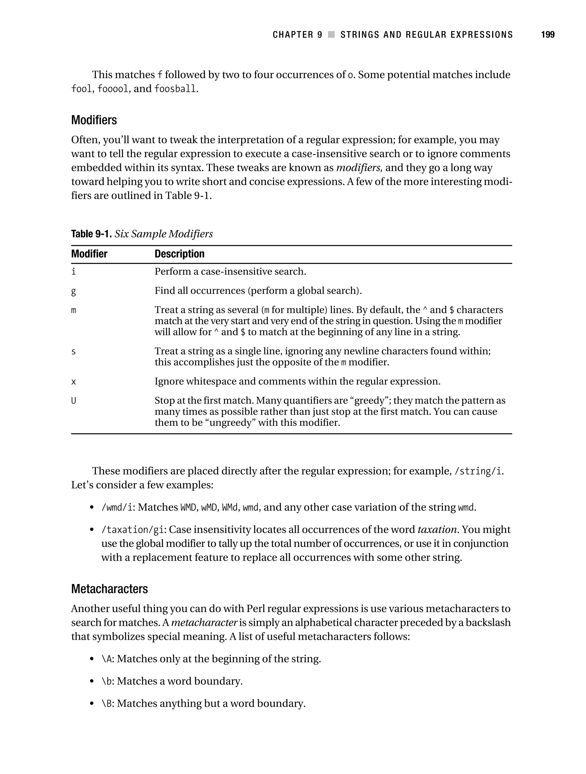 Gilmore 2E_552-1.book Page 199 Tuesday, November 1, 2005 1:31 PM




                                                                   CHAPTER 9 ■ STRINGS AND REGULAR EXPRESSIONS          199



               This matches f followed by two to four occurrences of o. Some potential matches include
           fool, fooool, and foosball.


           Modifiers
           Often, you’ll want to tweak the interpretation of a regular expression; for example, you may
           want to tell the regular expression to execute a case-insensitive search or to ignore comments
           embedded within its syntax. These tweaks are known as modifiers, and they go a long way
           toward helping you to write short and concise expressions. A few of the more interesting modi-
           fiers are outlined in Table 9-1.


           Table 9-1. Six Sample Modifiers
           Modifier              Description
           i                     Perform a case-insensitive search.
           g                     Find all occurrences (perform a global search).
           m                     Treat a string as several (m for multiple) lines. By default, the ^ and $ characters
                                 match at the very start and very end of the string in question. Using the m modifier
                                 will allow for ^ and $ to match at the beginning of any line in a string.
           s                     Treat a string as a single line, ignoring any newline characters found within;
                                 this accomplishes just the opposite of the m modifier.
           x                     Ignore whitespace and comments within the regular expression.
           U                     Stop at the first match. Many quantifiers are “greedy”; they match the pattern as
                                 many times as possible rather than just stop at the first match. You can cause
                                 them to be “ungreedy” with this modifier.



                These modifiers are placed directly after the regular expression; for example, /string/i.
           Let’s consider a few examples:

                • /wmd/i: Matches WMD, wMD, WMd, wmd, and any other case variation of the string wmd.

                • /taxation/gi: Case insensitivity locates all occurrences of the word taxation. You might
                  use the global modifier to tally up the total number of occurrences, or use it in conjunction
                  with a replacement feature to replace all occurrences with some other string.


           Metacharacters
           Another useful thing you can do with Perl regular expressions is use various metacharacters to
           search for matches. A metacharacter is simply an alphabetical character preceded by a backslash
           that symbolizes special meaning. A list of useful metacharacters follows:

                • A: Matches only at the beginning of the string.

                • b: Matches a word boundary.

                • B: Matches anything but a word boundary.
 
