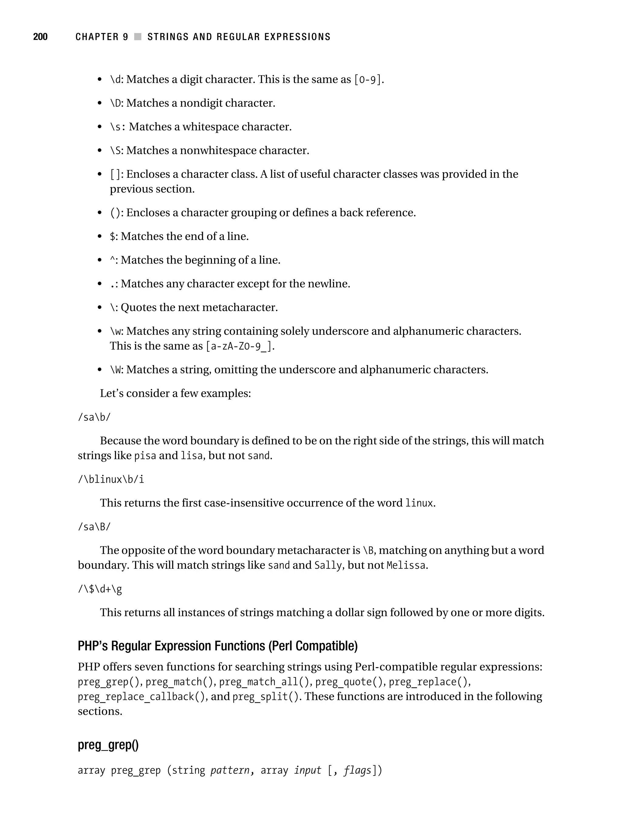 Gilmore 2E_552-1.book Page 200 Tuesday, November 1, 2005 1:31 PM




200        CHAPTER 9 ■ STRINGS AND REGULAR EXPRESSIONS



                • d: Matches a digit character. This is the same as [0-9].

                • D: Matches a nondigit character.

                • s: Matches a whitespace character.

                • S: Matches a nonwhitespace character.

                • []: Encloses a character class. A list of useful character classes was provided in the
                  previous section.

                • (): Encloses a character grouping or defines a back reference.

                • $: Matches the end of a line.

                • ^: Matches the beginning of a line.

                • .: Matches any character except for the newline.

                • : Quotes the next metacharacter.

                • w: Matches any string containing solely underscore and alphanumeric characters.
                  This is the same as [a-zA-Z0-9_].

                • W: Matches a string, omitting the underscore and alphanumeric characters.

                 Let’s consider a few examples:

           /sab/

                Because the word boundary is defined to be on the right side of the strings, this will match
           strings like pisa and lisa, but not sand.

           /blinuxb/i

                 This returns the first case-insensitive occurrence of the word linux.

           /saB/

              The opposite of the word boundary metacharacter is B, matching on anything but a word
           boundary. This will match strings like sand and Sally, but not Melissa.

           /$d+g

                 This returns all instances of strings matching a dollar sign followed by one or more digits.


           PHP’s Regular Expression Functions (Perl Compatible)
           PHP offers seven functions for searching strings using Perl-compatible regular expressions:
           preg_grep(), preg_match(), preg_match_all(), preg_quote(), preg_replace(),
           preg_replace_callback(), and preg_split(). These functions are introduced in the following
           sections.


           preg_grep()
           array preg_grep (string pattern, array input [, flags])
 