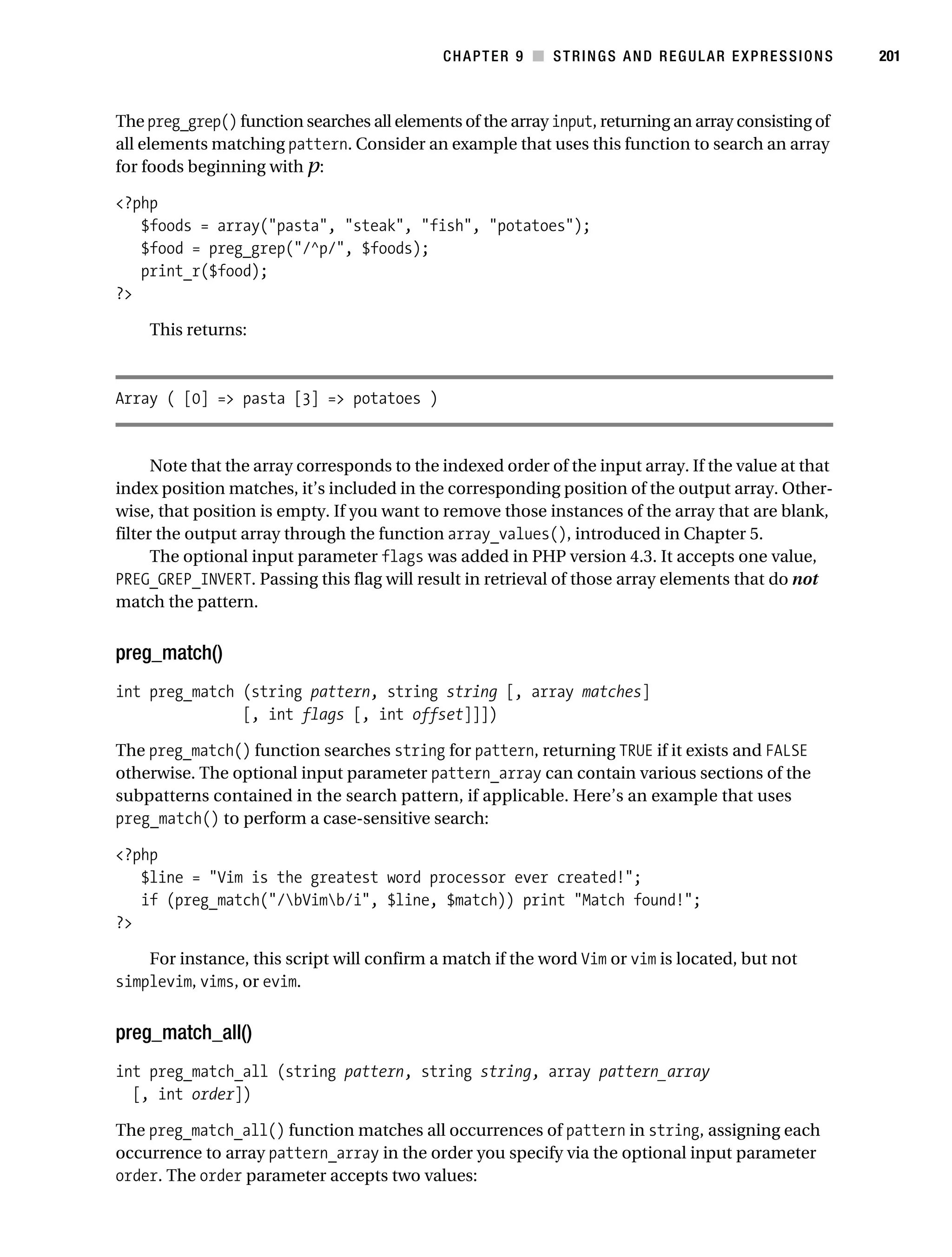 Gilmore 2E_552-1.book Page 201 Tuesday, November 1, 2005 1:31 PM




                                                                   CHAPTER 9 ■ STRINGS AND REGULAR EXPRESSIONS   201



           The preg_grep() function searches all elements of the array input, returning an array consisting of
           all elements matching pattern. Consider an example that uses this function to search an array
           for foods beginning with p:

           <?php
              $foods = array("pasta", "steak", "fish", "potatoes");
              $food = preg_grep("/^p/", $foods);
              print_r($food);
           ?>

                This returns:



           Array ( [0] => pasta [3] => potatoes )


                 Note that the array corresponds to the indexed order of the input array. If the value at that
           index position matches, it’s included in the corresponding position of the output array. Other-
           wise, that position is empty. If you want to remove those instances of the array that are blank,
           filter the output array through the function array_values(), introduced in Chapter 5.
                 The optional input parameter flags was added in PHP version 4.3. It accepts one value,
           PREG_GREP_INVERT. Passing this flag will result in retrieval of those array elements that do not
           match the pattern.


           preg_match()
           int preg_match (string pattern, string string [, array matches]
                          [, int flags [, int offset]]])

           The preg_match() function searches string for pattern, returning TRUE if it exists and FALSE
           otherwise. The optional input parameter pattern_array can contain various sections of the
           subpatterns contained in the search pattern, if applicable. Here’s an example that uses
           preg_match() to perform a case-sensitive search:

           <?php
              $line = "Vim is the greatest word processor ever created!";
              if (preg_match("/bVimb/i", $line, $match)) print "Match found!";
           ?>

               For instance, this script will confirm a match if the word Vim or vim is located, but not
           simplevim, vims, or evim.


           preg_match_all()
           int preg_match_all (string pattern, string string, array pattern_array
             [, int order])

           The preg_match_all() function matches all occurrences of pattern in string, assigning each
           occurrence to array pattern_array in the order you specify via the optional input parameter
           order. The order parameter accepts two values:
 