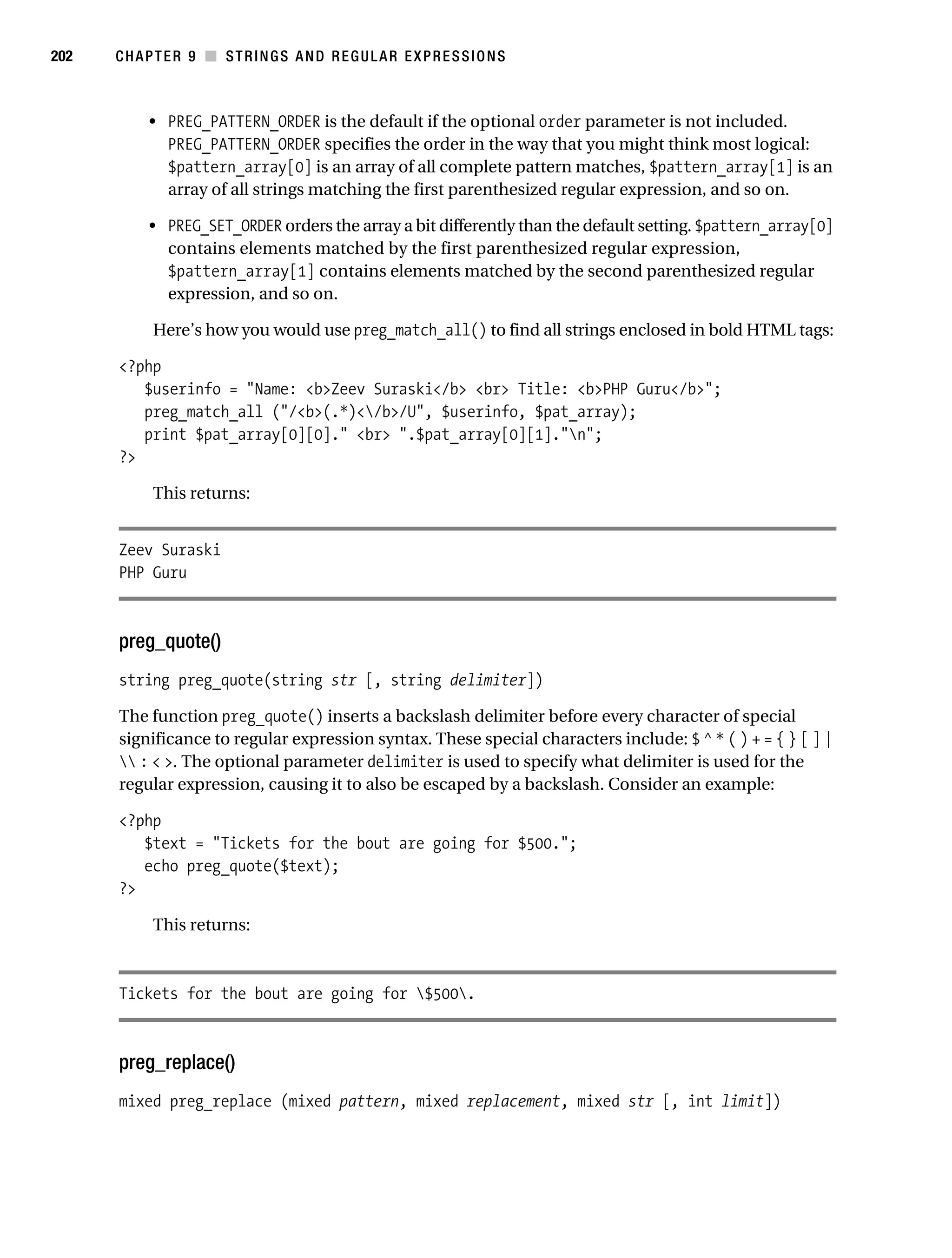 Gilmore 2E_552-1.book Page 202 Tuesday, November 1, 2005 1:31 PM




202        CHAPTER 9 ■ STRINGS AND REGULAR EXPRESSIONS



                • PREG_PATTERN_ORDER is the default if the optional order parameter is not included.
                  PREG_PATTERN_ORDER specifies the order in the way that you might think most logical:
                  $pattern_array[0] is an array of all complete pattern matches, $pattern_array[1] is an
                  array of all strings matching the first parenthesized regular expression, and so on.

                • PREG_SET_ORDER orders the array a bit differently than the default setting. $pattern_array[0]
                  contains elements matched by the first parenthesized regular expression,
                  $pattern_array[1] contains elements matched by the second parenthesized regular
                  expression, and so on.

                 Here’s how you would use preg_match_all() to find all strings enclosed in bold HTML tags:

           <?php
              $userinfo = "Name: <b>Zeev Suraski</b> <br> Title: <b>PHP Guru</b>";
              preg_match_all ("/<b>(.*)</b>/U", $userinfo, $pat_array);
              print $pat_array[0][0]." <br> ".$pat_array[0][1]."n";
           ?>

                 This returns:


           Zeev Suraski
           PHP Guru



           preg_quote()
           string preg_quote(string str [, string delimiter])

           The function preg_quote() inserts a backslash delimiter before every character of special
           significance to regular expression syntax. These special characters include: $ ^ * ( ) + = { } [ ] |
            : < >. The optional parameter delimiter is used to specify what delimiter is used for the
           regular expression, causing it to also be escaped by a backslash. Consider an example:

           <?php
              $text = "Tickets for the bout are going for $500.";
              echo preg_quote($text);
           ?>

                 This returns:



           Tickets for the bout are going for $500.



           preg_replace()
           mixed preg_replace (mixed pattern, mixed replacement, mixed str [, int limit])
 