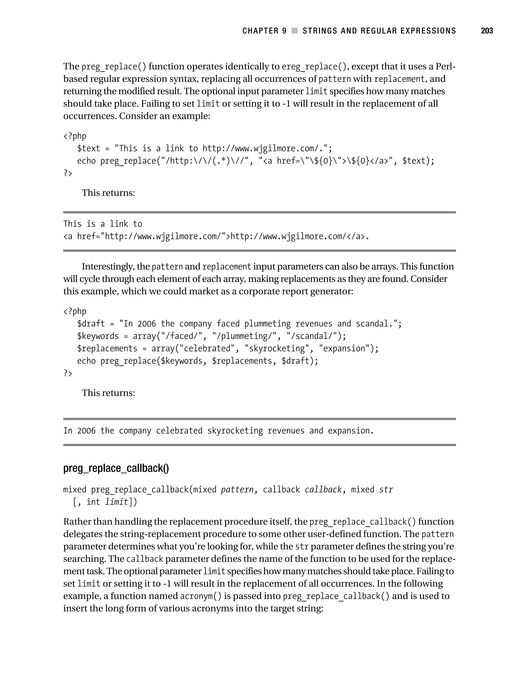 Gilmore 2E_552-1.book Page 203 Tuesday, November 1, 2005 1:31 PM




                                                                   CHAPTER 9 ■ STRINGS AND REGULAR EXPRESSIONS   203



           The preg_replace() function operates identically to ereg_replace(), except that it uses a Perl-
           based regular expression syntax, replacing all occurrences of pattern with replacement, and
           returning the modified result. The optional input parameter limit specifies how many matches
           should take place. Failing to set limit or setting it to -1 will result in the replacement of all
           occurrences. Consider an example:

           <?php
              $text = "This is a link to http://www.wjgilmore.com/.";
              echo preg_replace("/http://(.*)//", "<a href="${0}">${0}</a>", $text);
           ?>

                This returns:


           This is a link to
           <a href="http://www.wjgilmore.com/">http://www.wjgilmore.com/</a>.


                 Interestingly, the pattern and replacement input parameters can also be arrays. This function
           will cycle through each element of each array, making replacements as they are found. Consider
           this example, which we could market as a corporate report generator:

           <?php
              $draft = "In 2006 the company faced plummeting revenues and scandal.";
              $keywords = array("/faced/", "/plummeting/", "/scandal/");
              $replacements = array("celebrated", "skyrocketing", "expansion");
              echo preg_replace($keywords, $replacements, $draft);
           ?>

                This returns:



           In 2006 the company celebrated skyrocketing revenues and expansion.



           preg_replace_callback()
           mixed preg_replace_callback(mixed pattern, callback callback, mixed str
             [, int limit])

           Rather than handling the replacement procedure itself, the preg_replace_callback() function
           delegates the string-replacement procedure to some other user-defined function. The pattern
           parameter determines what you’re looking for, while the str parameter defines the string you’re
           searching. The callback parameter defines the name of the function to be used for the replace-
           ment task. The optional parameter limit specifies how many matches should take place. Failing to
           set limit or setting it to -1 will result in the replacement of all occurrences. In the following
           example, a function named acronym() is passed into preg_replace_callback() and is used to
           insert the long form of various acronyms into the target string:
 