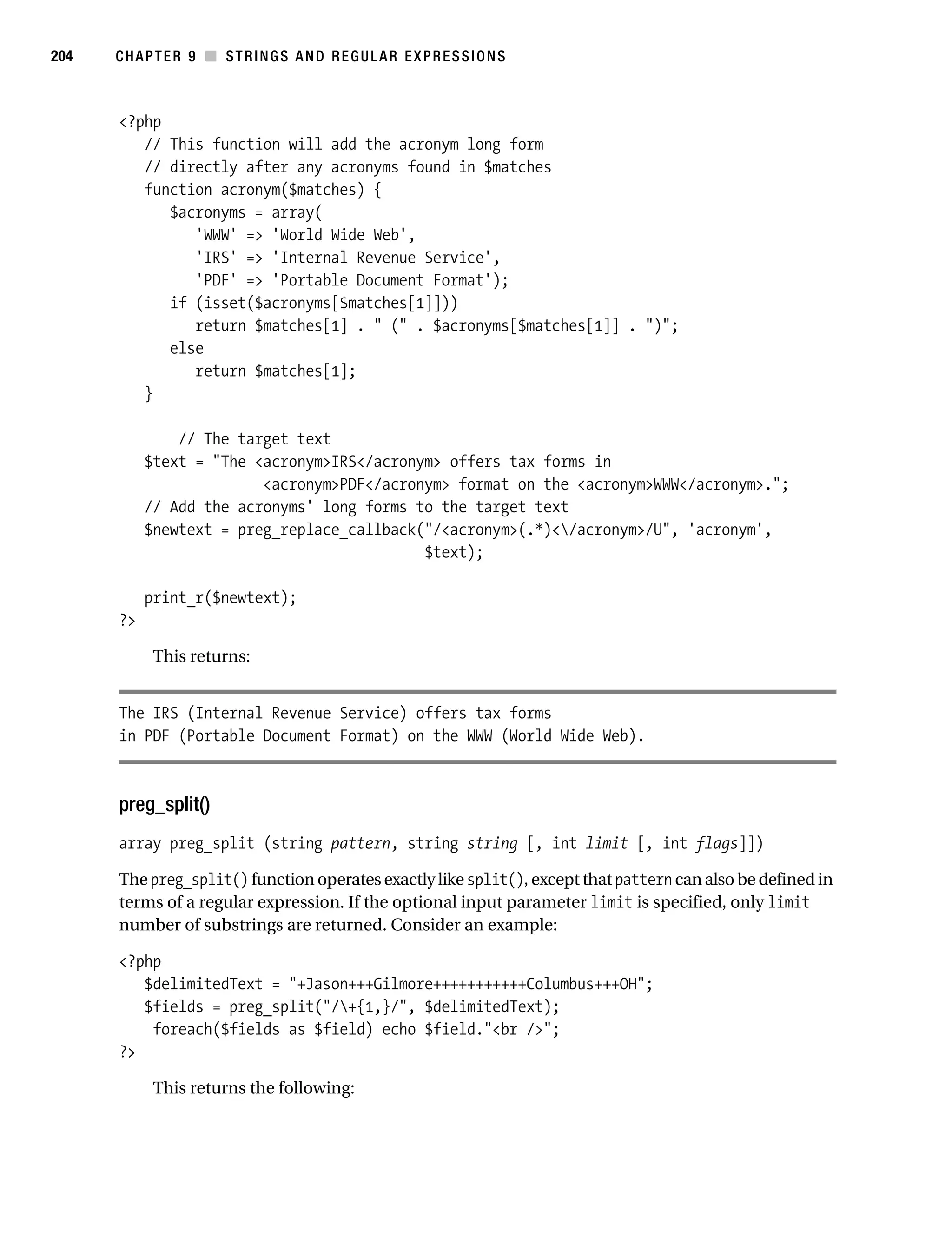 Gilmore 2E_552-1.book Page 204 Tuesday, November 1, 2005 1:31 PM




204        CHAPTER 9 ■ STRINGS AND REGULAR EXPRESSIONS



           <?php
              // This function will add the acronym long form
              // directly after any acronyms found in $matches
              function acronym($matches) {
                 $acronyms = array(
                    'WWW' => 'World Wide Web',
                    'IRS' => 'Internal Revenue Service',
                    'PDF' => 'Portable Document Format');
                 if (isset($acronyms[$matches[1]]))
                    return $matches[1] . " (" . $acronyms[$matches[1]] . ")";
                 else
                    return $matches[1];
              }

                    // The target text
                $text = "The <acronym>IRS</acronym> offers tax forms in
                              <acronym>PDF</acronym> format on the <acronym>WWW</acronym>.";
                // Add the acronyms' long forms to the target text
                $newtext = preg_replace_callback("/<acronym>(.*)</acronym>/U", 'acronym',
                                                 $text);

                print_r($newtext);
           ?>

                 This returns:


           The IRS (Internal Revenue Service) offers tax forms
           in PDF (Portable Document Format) on the WWW (World Wide Web).



           preg_split()
           array preg_split (string pattern, string string [, int limit [, int flags]])

           The preg_split() function operates exactly like split(), except that pattern can also be defined in
           terms of a regular expression. If the optional input parameter limit is specified, only limit
           number of substrings are returned. Consider an example:

           <?php
              $delimitedText = "+Jason+++Gilmore+++++++++++Columbus+++OH";
              $fields = preg_split("/+{1,}/", $delimitedText);
               foreach($fields as $field) echo $field."<br />";
           ?>

                 This returns the following:
 