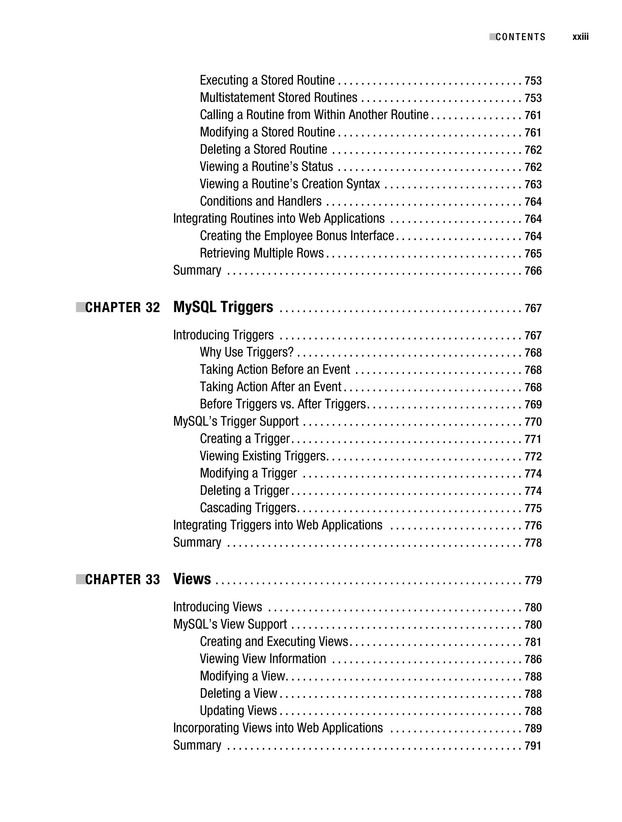 Gilmore_552-1Front.fm Page xxiii Wednesday, December 21, 2005 3:05 PM




                                                                                                                                     ■C O N T E N T S    xxiii



                                          Executing a Stored Routine . . . . . . . . . . . . . . . . . . . . . . . . . . . . . . . . 753
                                          Multistatement Stored Routines . . . . . . . . . . . . . . . . . . . . . . . . . . . . 753
                                          Calling a Routine from Within Another Routine . . . . . . . . . . . . . . . . 761
                                          Modifying a Stored Routine . . . . . . . . . . . . . . . . . . . . . . . . . . . . . . . . 761
                                          Deleting a Stored Routine . . . . . . . . . . . . . . . . . . . . . . . . . . . . . . . . . 762
                                          Viewing a Routine’s Status . . . . . . . . . . . . . . . . . . . . . . . . . . . . . . . . 762
                                          Viewing a Routine’s Creation Syntax . . . . . . . . . . . . . . . . . . . . . . . . 763
                                          Conditions and Handlers . . . . . . . . . . . . . . . . . . . . . . . . . . . . . . . . . . 764
                                     Integrating Routines into Web Applications . . . . . . . . . . . . . . . . . . . . . . . 764
                                          Creating the Employee Bonus Interface . . . . . . . . . . . . . . . . . . . . . . 764
                                          Retrieving Multiple Rows . . . . . . . . . . . . . . . . . . . . . . . . . . . . . . . . . . 765
                                     Summary . . . . . . . . . . . . . . . . . . . . . . . . . . . . . . . . . . . . . . . . . . . . . . . . . . . 766

           ■CHAPTER 32 MySQL Triggers . . . . . . . . . . . . . . . . . . . . . . . . . . . . . . . . . . . . . . . . . . 767
                                     Introducing Triggers . . . . . . . . . . . . . . . . . . . . . . . . . . . . . . . . . . . . . . . . . . 767
                                           Why Use Triggers? . . . . . . . . . . . . . . . . . . . . . . . . . . . . . . . . . . . . . . . 768
                                           Taking Action Before an Event . . . . . . . . . . . . . . . . . . . . . . . . . . . . . 768
                                           Taking Action After an Event . . . . . . . . . . . . . . . . . . . . . . . . . . . . . . . 768
                                           Before Triggers vs. After Triggers . . . . . . . . . . . . . . . . . . . . . . . . . . . 769
                                     MySQL’s Trigger Support . . . . . . . . . . . . . . . . . . . . . . . . . . . . . . . . . . . . . . 770
                                           Creating a Trigger . . . . . . . . . . . . . . . . . . . . . . . . . . . . . . . . . . . . . . . . 771
                                           Viewing Existing Triggers . . . . . . . . . . . . . . . . . . . . . . . . . . . . . . . . . . 772
                                           Modifying a Trigger . . . . . . . . . . . . . . . . . . . . . . . . . . . . . . . . . . . . . . 774
                                           Deleting a Trigger . . . . . . . . . . . . . . . . . . . . . . . . . . . . . . . . . . . . . . . . 774
                                           Cascading Triggers . . . . . . . . . . . . . . . . . . . . . . . . . . . . . . . . . . . . . . . 775
                                     Integrating Triggers into Web Applications . . . . . . . . . . . . . . . . . . . . . . . 776
                                     Summary . . . . . . . . . . . . . . . . . . . . . . . . . . . . . . . . . . . . . . . . . . . . . . . . . . . 778

           ■CHAPTER 33 Views . . . . . . . . . . . . . . . . . . . . . . . . . . . . . . . . . . . . . . . . . . . . . . . . . . . . . 779
                                     Introducing Views . . . . . . . . . . . . . . . . . . . . . . . . . . . . . . . . . . . . . . . . . . . . 780
                                     MySQL’s View Support . . . . . . . . . . . . . . . . . . . . . . . . . . . . . . . . . . . . . . . . 780
                                           Creating and Executing Views . . . . . . . . . . . . . . . . . . . . . . . . . . . . . . 781
                                           Viewing View Information . . . . . . . . . . . . . . . . . . . . . . . . . . . . . . . . . 786
                                           Modifying a View. . . . . . . . . . . . . . . . . . . . . . . . . . . . . . . . . . . . . . . . . 788
                                           Deleting a View . . . . . . . . . . . . . . . . . . . . . . . . . . . . . . . . . . . . . . . . . . 788
                                           Updating Views . . . . . . . . . . . . . . . . . . . . . . . . . . . . . . . . . . . . . . . . . . 788
                                     Incorporating Views into Web Applications . . . . . . . . . . . . . . . . . . . . . . . 789
                                     Summary . . . . . . . . . . . . . . . . . . . . . . . . . . . . . . . . . . . . . . . . . . . . . . . . . . . 791
 