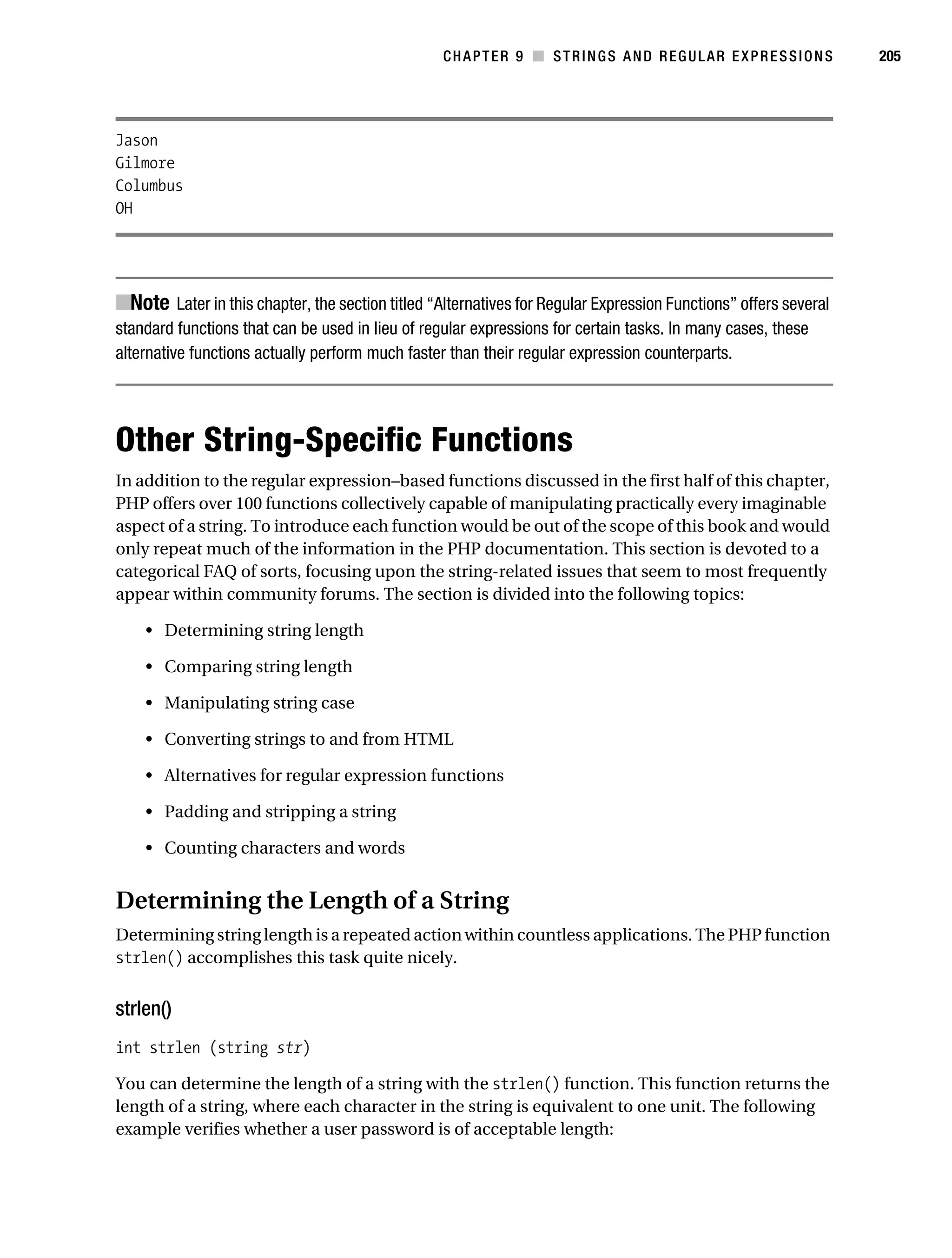 Gilmore 2E_552-1.book Page 205 Tuesday, November 1, 2005 1:31 PM




                                                                   CHAPTER 9 ■ STRINGS AND REGULAR EXPRESSIONS              205




           Jason
           Gilmore
           Columbus
           OH




           ■Note Later in this chapter, the section titled “Alternatives for Regular Expression Functions” offers several
           standard functions that can be used in lieu of regular expressions for certain tasks. In many cases, these
           alternative functions actually perform much faster than their regular expression counterparts.




           Other String-Specific Functions
           In addition to the regular expression–based functions discussed in the first half of this chapter,
           PHP offers over 100 functions collectively capable of manipulating practically every imaginable
           aspect of a string. To introduce each function would be out of the scope of this book and would
           only repeat much of the information in the PHP documentation. This section is devoted to a
           categorical FAQ of sorts, focusing upon the string-related issues that seem to most frequently
           appear within community forums. The section is divided into the following topics:

                • Determining string length

                • Comparing string length

                • Manipulating string case

                • Converting strings to and from HTML

                • Alternatives for regular expression functions

                • Padding and stripping a string

                • Counting characters and words


           Determining the Length of a String
           Determining string length is a repeated action within countless applications. The PHP function
           strlen() accomplishes this task quite nicely.


           strlen()
           int strlen (string str)

           You can determine the length of a string with the strlen() function. This function returns the
           length of a string, where each character in the string is equivalent to one unit. The following
           example verifies whether a user password is of acceptable length:
 