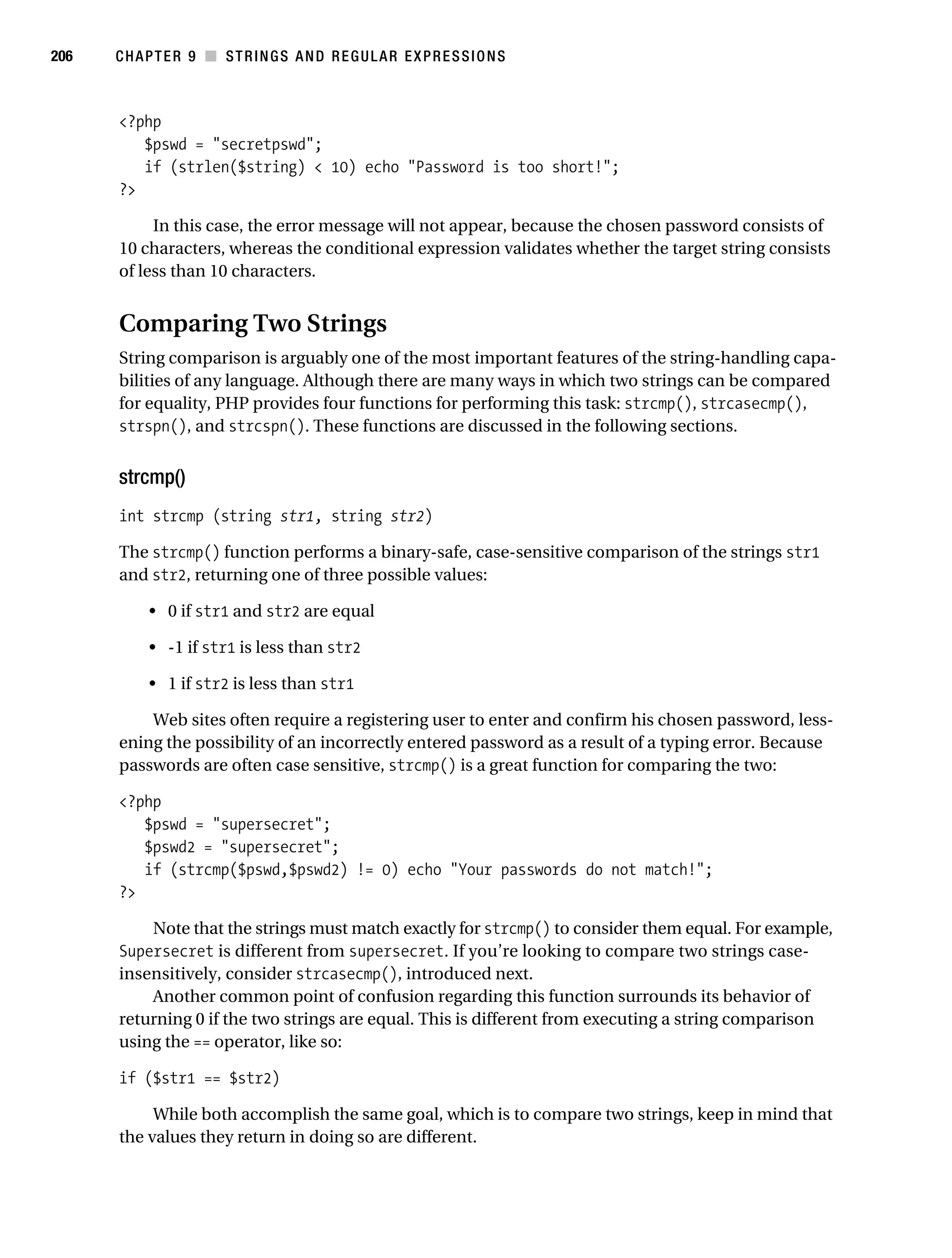 Gilmore 2E_552-1.book Page 206 Tuesday, November 1, 2005 1:31 PM




206        CHAPTER 9 ■ STRINGS AND REGULAR EXPRESSIONS



           <?php
              $pswd = "secretpswd";
              if (strlen($string) < 10) echo "Password is too short!";
           ?>

                In this case, the error message will not appear, because the chosen password consists of
           10 characters, whereas the conditional expression validates whether the target string consists
           of less than 10 characters.


           Comparing Two Strings
           String comparison is arguably one of the most important features of the string-handling capa-
           bilities of any language. Although there are many ways in which two strings can be compared
           for equality, PHP provides four functions for performing this task: strcmp(), strcasecmp(),
           strspn(), and strcspn(). These functions are discussed in the following sections.


           strcmp()
           int strcmp (string str1, string str2)

           The strcmp() function performs a binary-safe, case-sensitive comparison of the strings str1
           and str2, returning one of three possible values:

                • 0 if str1 and str2 are equal

                • -1 if str1 is less than str2

                • 1 if str2 is less than str1

               Web sites often require a registering user to enter and confirm his chosen password, less-
           ening the possibility of an incorrectly entered password as a result of a typing error. Because
           passwords are often case sensitive, strcmp() is a great function for comparing the two:

           <?php
              $pswd = "supersecret";
              $pswd2 = "supersecret";
              if (strcmp($pswd,$pswd2) != 0) echo "Your passwords do not match!";
           ?>

               Note that the strings must match exactly for strcmp() to consider them equal. For example,
           Supersecret is different from supersecret. If you’re looking to compare two strings case-
           insensitively, consider strcasecmp(), introduced next.
               Another common point of confusion regarding this function surrounds its behavior of
           returning 0 if the two strings are equal. This is different from executing a string comparison
           using the == operator, like so:

           if ($str1 == $str2)

                While both accomplish the same goal, which is to compare two strings, keep in mind that
           the values they return in doing so are different.
 