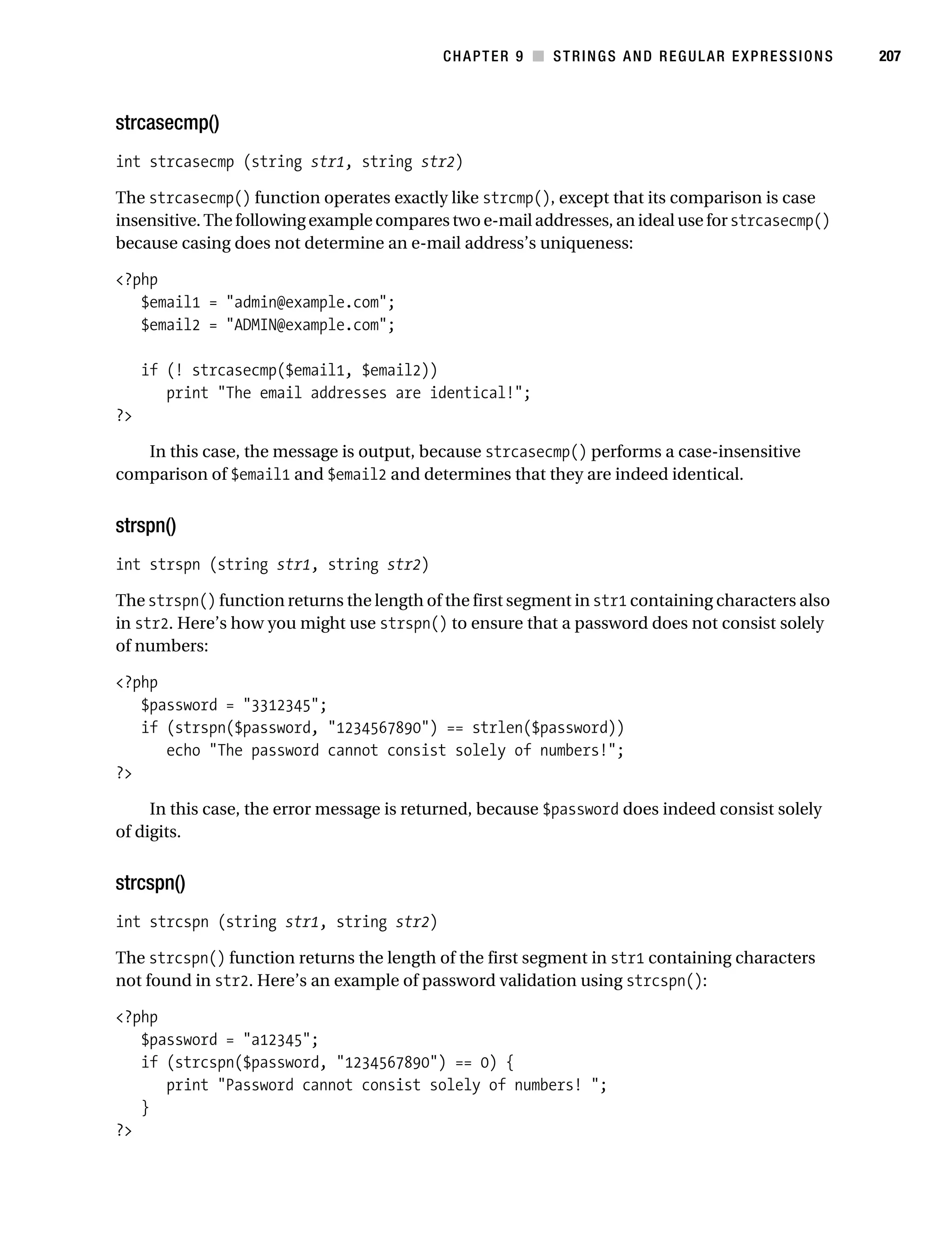 Gilmore 2E_552-1.book Page 207 Tuesday, November 1, 2005 1:31 PM




                                                                   CHAPTER 9 ■ STRINGS AND REGULAR EXPRESSIONS   207



           strcasecmp()
           int strcasecmp (string str1, string str2)

           The strcasecmp() function operates exactly like strcmp(), except that its comparison is case
           insensitive. The following example compares two e-mail addresses, an ideal use for strcasecmp()
           because casing does not determine an e-mail address’s uniqueness:

           <?php
              $email1 = "admin@example.com";
              $email2 = "ADMIN@example.com";

                if (! strcasecmp($email1, $email2))
                   print "The email addresses are identical!";
           ?>

              In this case, the message is output, because strcasecmp() performs a case-insensitive
           comparison of $email1 and $email2 and determines that they are indeed identical.


           strspn()
           int strspn (string str1, string str2)

           The strspn() function returns the length of the first segment in str1 containing characters also
           in str2. Here’s how you might use strspn() to ensure that a password does not consist solely
           of numbers:

           <?php
              $password = "3312345";
              if (strspn($password, "1234567890") == strlen($password))
                 echo "The password cannot consist solely of numbers!";
           ?>

                In this case, the error message is returned, because $password does indeed consist solely
           of digits.


           strcspn()
           int strcspn (string str1, string str2)

           The strcspn() function returns the length of the first segment in str1 containing characters
           not found in str2. Here’s an example of password validation using strcspn():

           <?php
              $password = "a12345";
              if (strcspn($password, "1234567890") == 0) {
                 print "Password cannot consist solely of numbers! ";
              }
           ?>
 
