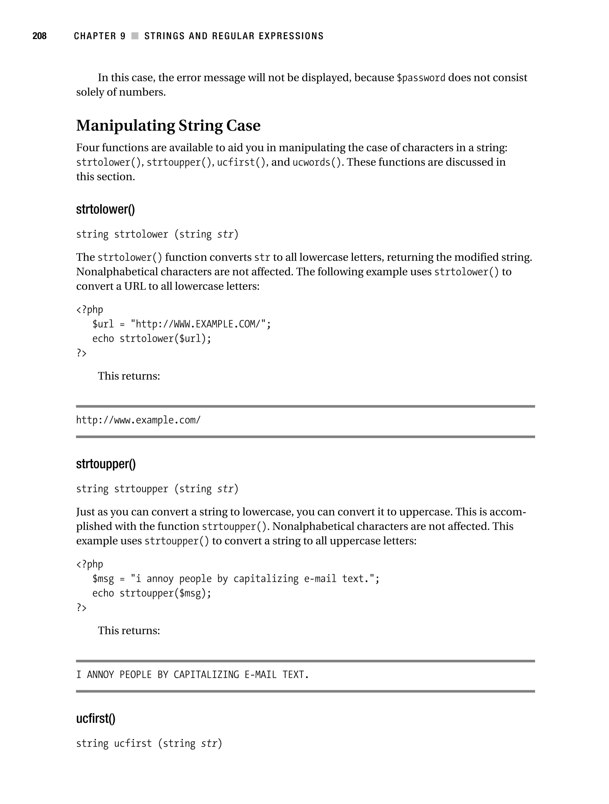 Gilmore 2E_552-1.book Page 208 Tuesday, November 1, 2005 1:31 PM




208        CHAPTER 9 ■ STRINGS AND REGULAR EXPRESSIONS



                In this case, the error message will not be displayed, because $password does not consist
           solely of numbers.


           Manipulating String Case
           Four functions are available to aid you in manipulating the case of characters in a string:
           strtolower(), strtoupper(), ucfirst(), and ucwords(). These functions are discussed in
           this section.


           strtolower()
           string strtolower (string str)

           The strtolower() function converts str to all lowercase letters, returning the modified string.
           Nonalphabetical characters are not affected. The following example uses strtolower() to
           convert a URL to all lowercase letters:

           <?php
              $url = "http://WWW.EXAMPLE.COM/";
              echo strtolower($url);
           ?>

                 This returns:



           http://www.example.com/



           strtoupper()
           string strtoupper (string str)

           Just as you can convert a string to lowercase, you can convert it to uppercase. This is accom-
           plished with the function strtoupper(). Nonalphabetical characters are not affected. This
           example uses strtoupper() to convert a string to all uppercase letters:

           <?php
              $msg = "i annoy people by capitalizing e-mail text.";
              echo strtoupper($msg);
           ?>

                 This returns:



           I ANNOY PEOPLE BY CAPITALIZING E-MAIL TEXT.



           ucfirst()
           string ucfirst (string str)
 