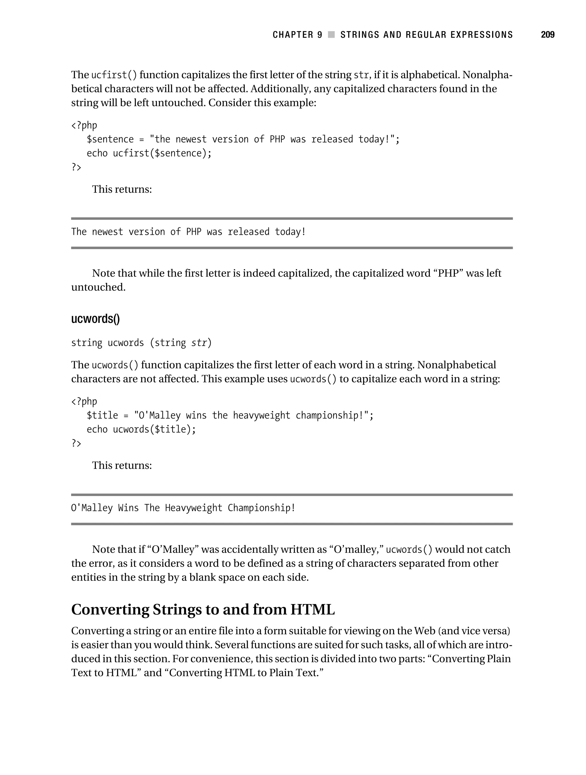 Gilmore 2E_552-1.book Page 209 Tuesday, November 1, 2005 1:31 PM




                                                                   CHAPTER 9 ■ STRINGS AND REGULAR EXPRESSIONS       209



           The ucfirst() function capitalizes the first letter of the string str, if it is alphabetical. Nonalpha-
           betical characters will not be affected. Additionally, any capitalized characters found in the
           string will be left untouched. Consider this example:

           <?php
              $sentence = "the newest version of PHP was released today!";
              echo ucfirst($sentence);
           ?>

                This returns:



           The newest version of PHP was released today!


               Note that while the first letter is indeed capitalized, the capitalized word “PHP” was left
           untouched.


           ucwords()
           string ucwords (string str)

           The ucwords() function capitalizes the first letter of each word in a string. Nonalphabetical
           characters are not affected. This example uses ucwords() to capitalize each word in a string:

           <?php
              $title = "O'Malley wins the heavyweight championship!";
              echo ucwords($title);
           ?>

                This returns:



           O'Malley Wins The Heavyweight Championship!


                Note that if “O’Malley” was accidentally written as “O’malley,” ucwords() would not catch
           the error, as it considers a word to be defined as a string of characters separated from other
           entities in the string by a blank space on each side.


           Converting Strings to and from HTML
           Converting a string or an entire file into a form suitable for viewing on the Web (and vice versa)
           is easier than you would think. Several functions are suited for such tasks, all of which are intro-
           duced in this section. For convenience, this section is divided into two parts: “Converting Plain
           Text to HTML” and “Converting HTML to Plain Text.”
 