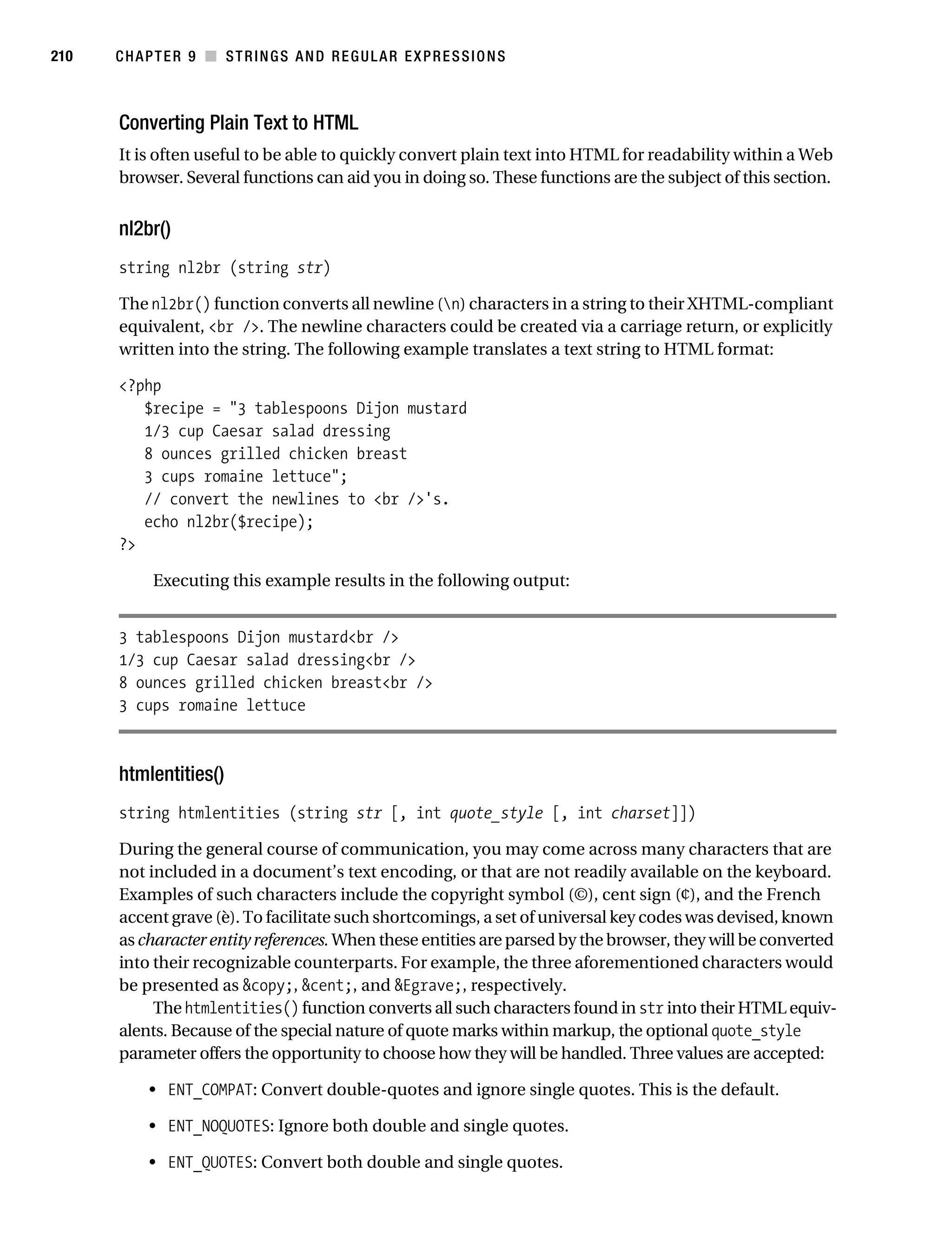 Gilmore 2E_552-1.book Page 210 Tuesday, November 1, 2005 1:31 PM




210        CHAPTER 9 ■ STRINGS AND REGULAR EXPRESSIONS



           Converting Plain Text to HTML
           It is often useful to be able to quickly convert plain text into HTML for readability within a Web
           browser. Several functions can aid you in doing so. These functions are the subject of this section.


           nl2br()
           string nl2br (string str)

           The nl2br() function converts all newline (n) characters in a string to their XHTML-compliant
           equivalent, <br />. The newline characters could be created via a carriage return, or explicitly
           written into the string. The following example translates a text string to HTML format:

           <?php
              $recipe = "3 tablespoons Dijon mustard
              1/3 cup Caesar salad dressing
              8 ounces grilled chicken breast
              3 cups romaine lettuce";
              // convert the newlines to <br />'s.
              echo nl2br($recipe);
           ?>

                 Executing this example results in the following output:


           3 tablespoons Dijon mustard<br />
           1/3 cup Caesar salad dressing<br />
           8 ounces grilled chicken breast<br />
           3 cups romaine lettuce



           htmlentities()
           string htmlentities (string str [, int quote_style [, int charset]])

           During the general course of communication, you may come across many characters that are
           not included in a document’s text encoding, or that are not readily available on the keyboard.
           Examples of such characters include the copyright symbol (©), cent sign (¢), and the French
           accent grave (è). To facilitate such shortcomings, a set of universal key codes was devised, known
           as character entity references. When these entities are parsed by the browser, they will be converted
           into their recognizable counterparts. For example, the three aforementioned characters would
           be presented as &copy;, &cent;, and &Egrave;, respectively.
                The htmlentities() function converts all such characters found in str into their HTML equiv-
           alents. Because of the special nature of quote marks within markup, the optional quote_style
           parameter offers the opportunity to choose how they will be handled. Three values are accepted:

                • ENT_COMPAT: Convert double-quotes and ignore single quotes. This is the default.

                • ENT_NOQUOTES: Ignore both double and single quotes.

                • ENT_QUOTES: Convert both double and single quotes.
 