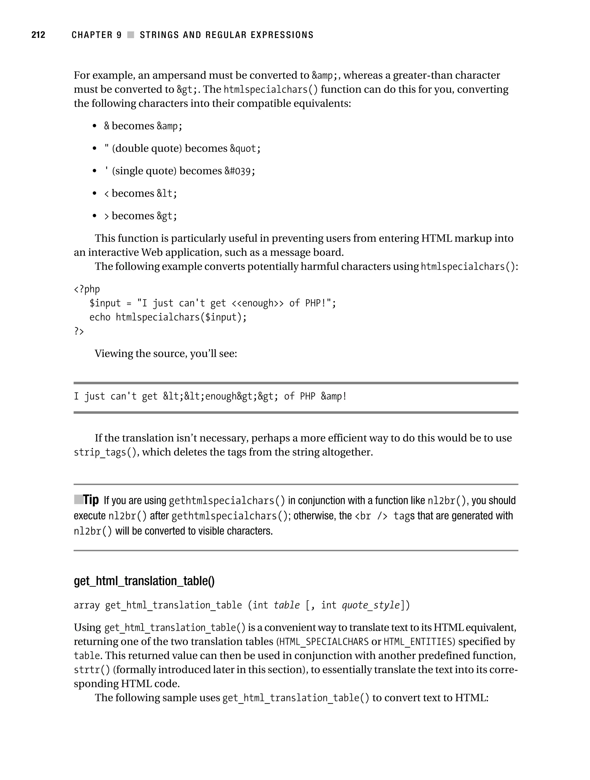 Gilmore 2E_552-1.book Page 212 Tuesday, November 1, 2005 1:31 PM




212        CHAPTER 9 ■ STRINGS AND REGULAR EXPRESSIONS



           For example, an ampersand must be converted to &amp;, whereas a greater-than character
           must be converted to &gt;. The htmlspecialchars() function can do this for you, converting
           the following characters into their compatible equivalents:

                • & becomes &amp;

                • " (double quote) becomes &quot;

                • ' (single quote) becomes &#039;

                • < becomes &lt;

                • > becomes &gt;

                This function is particularly useful in preventing users from entering HTML markup into
           an interactive Web application, such as a message board.
                The following example converts potentially harmful characters using htmlspecialchars():

           <?php
              $input = "I just can't get <<enough>> of PHP!";
              echo htmlspecialchars($input);
           ?>

                 Viewing the source, you’ll see:



           I just can't get &lt;&lt;enough&gt;&gt; of PHP &amp!


               If the translation isn’t necessary, perhaps a more efficient way to do this would be to use
           strip_tags(), which deletes the tags from the string altogether.



           ■Tip If you are using gethtmlspecialchars() in conjunction with a function like nl2br(), you should
           execute nl2br() after gethtmlspecialchars(); otherwise, the <br /> tags that are generated with
           nl2br() will be converted to visible characters.



           get_html_translation_table()
           array get_html_translation_table (int table [, int quote_style])

           Using get_html_translation_table() is a convenient way to translate text to its HTML equivalent,
           returning one of the two translation tables (HTML_SPECIALCHARS or HTML_ENTITIES) specified by
           table. This returned value can then be used in conjunction with another predefined function,
           strtr() (formally introduced later in this section), to essentially translate the text into its corre-
           sponding HTML code.
                The following sample uses get_html_translation_table() to convert text to HTML:
 