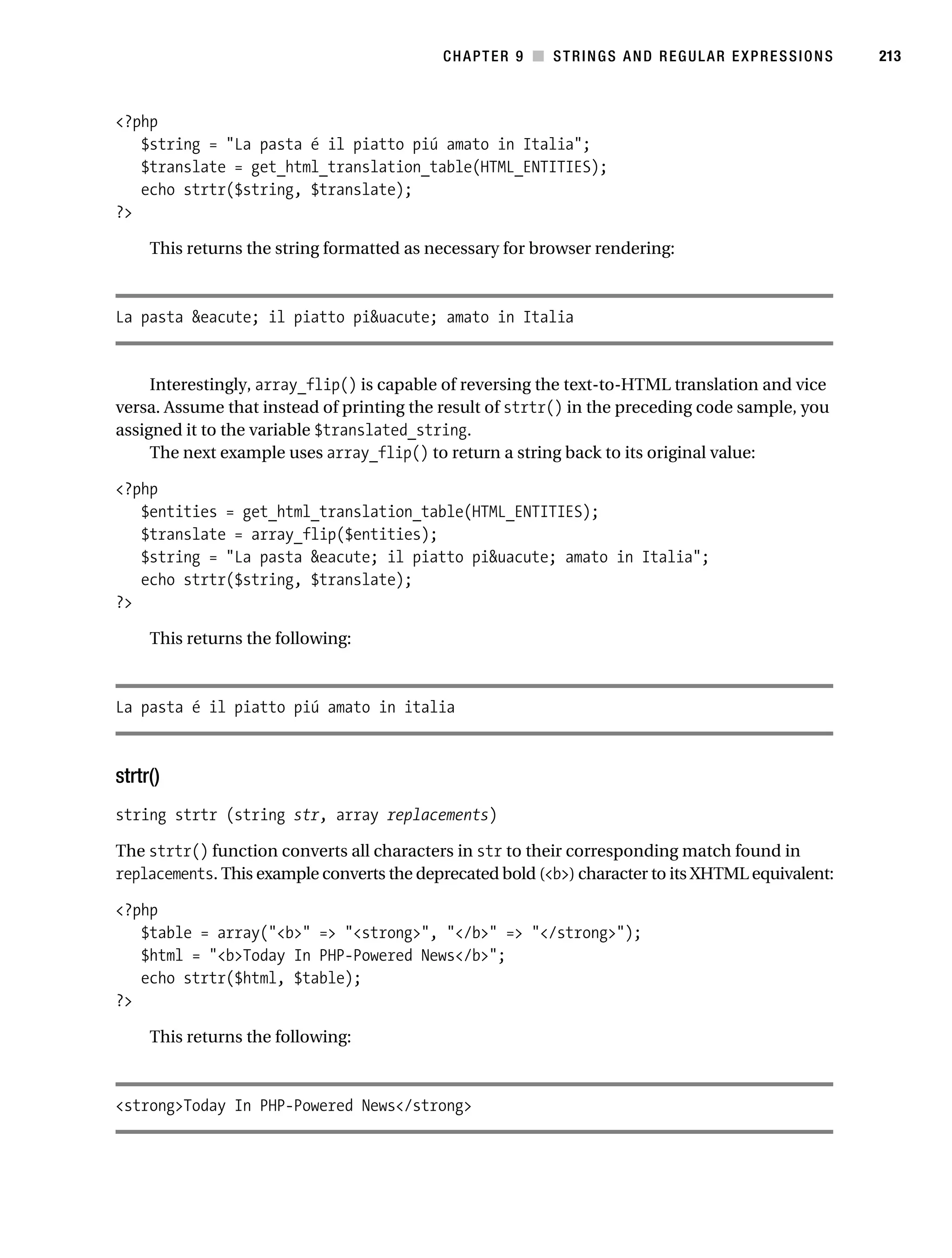 Gilmore 2E_552-1.book Page 213 Tuesday, November 1, 2005 1:31 PM




                                                                   CHAPTER 9 ■ STRINGS AND REGULAR EXPRESSIONS   213



           <?php
              $string = "La pasta é il piatto piú amato in Italia";
              $translate = get_html_translation_table(HTML_ENTITIES);
              echo strtr($string, $translate);
           ?>

                This returns the string formatted as necessary for browser rendering:



           La pasta &eacute; il piatto pi&uacute; amato in Italia


                Interestingly, array_flip() is capable of reversing the text-to-HTML translation and vice
           versa. Assume that instead of printing the result of strtr() in the preceding code sample, you
           assigned it to the variable $translated_string.
                The next example uses array_flip() to return a string back to its original value:

           <?php
              $entities = get_html_translation_table(HTML_ENTITIES);
              $translate = array_flip($entities);
              $string = "La pasta &eacute; il piatto pi&uacute; amato in Italia";
              echo strtr($string, $translate);
           ?>

                This returns the following:



           La pasta é il piatto piú amato in italia



           strtr()
           string strtr (string str, array replacements)

           The strtr() function converts all characters in str to their corresponding match found in
           replacements. This example converts the deprecated bold (<b>) character to its XHTML equivalent:

           <?php
              $table = array("<b>" => "<strong>", "</b>" => "</strong>");
              $html = "<b>Today In PHP-Powered News</b>";
              echo strtr($html, $table);
           ?>

                This returns the following:



           <strong>Today In PHP-Powered News</strong>
 