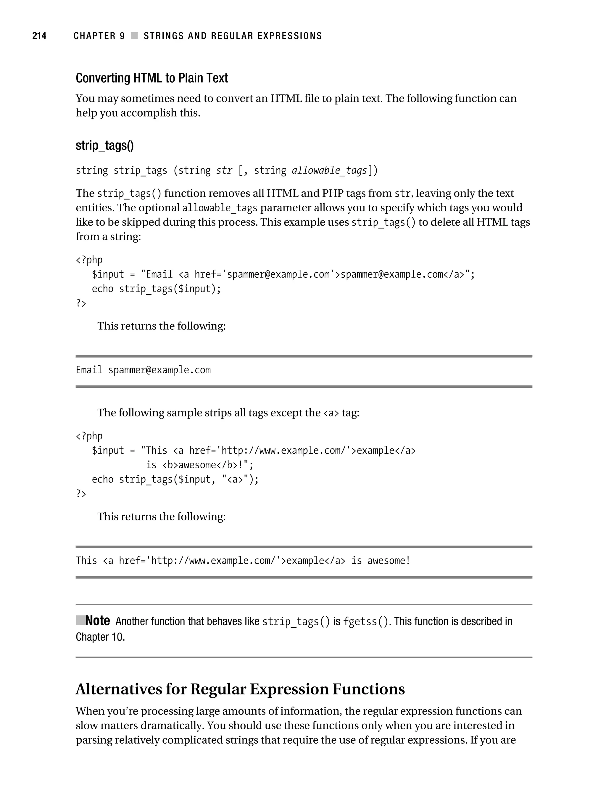 Gilmore 2E_552-1.book Page 214 Tuesday, November 1, 2005 1:31 PM




214        CHAPTER 9 ■ STRINGS AND REGULAR EXPRESSIONS



           Converting HTML to Plain Text
           You may sometimes need to convert an HTML file to plain text. The following function can
           help you accomplish this.


           strip_tags()
           string strip_tags (string str [, string allowable_tags])

           The strip_tags() function removes all HTML and PHP tags from str, leaving only the text
           entities. The optional allowable_tags parameter allows you to specify which tags you would
           like to be skipped during this process. This example uses strip_tags() to delete all HTML tags
           from a string:

           <?php
              $input = "Email <a href='spammer@example.com'>spammer@example.com</a>";
              echo strip_tags($input);
           ?>

                 This returns the following:



           Email spammer@example.com


                 The following sample strips all tags except the <a> tag:

           <?php
              $input = "This <a href='http://www.example.com/'>example</a>
                        is <b>awesome</b>!";
              echo strip_tags($input, "<a>");
           ?>

                 This returns the following:



           This <a href='http://www.example.com/'>example</a> is awesome!




           ■Note Another function that behaves like strip_tags() is fgetss(). This function is described in
           Chapter 10.



           Alternatives for Regular Expression Functions
           When you’re processing large amounts of information, the regular expression functions can
           slow matters dramatically. You should use these functions only when you are interested in
           parsing relatively complicated strings that require the use of regular expressions. If you are
 