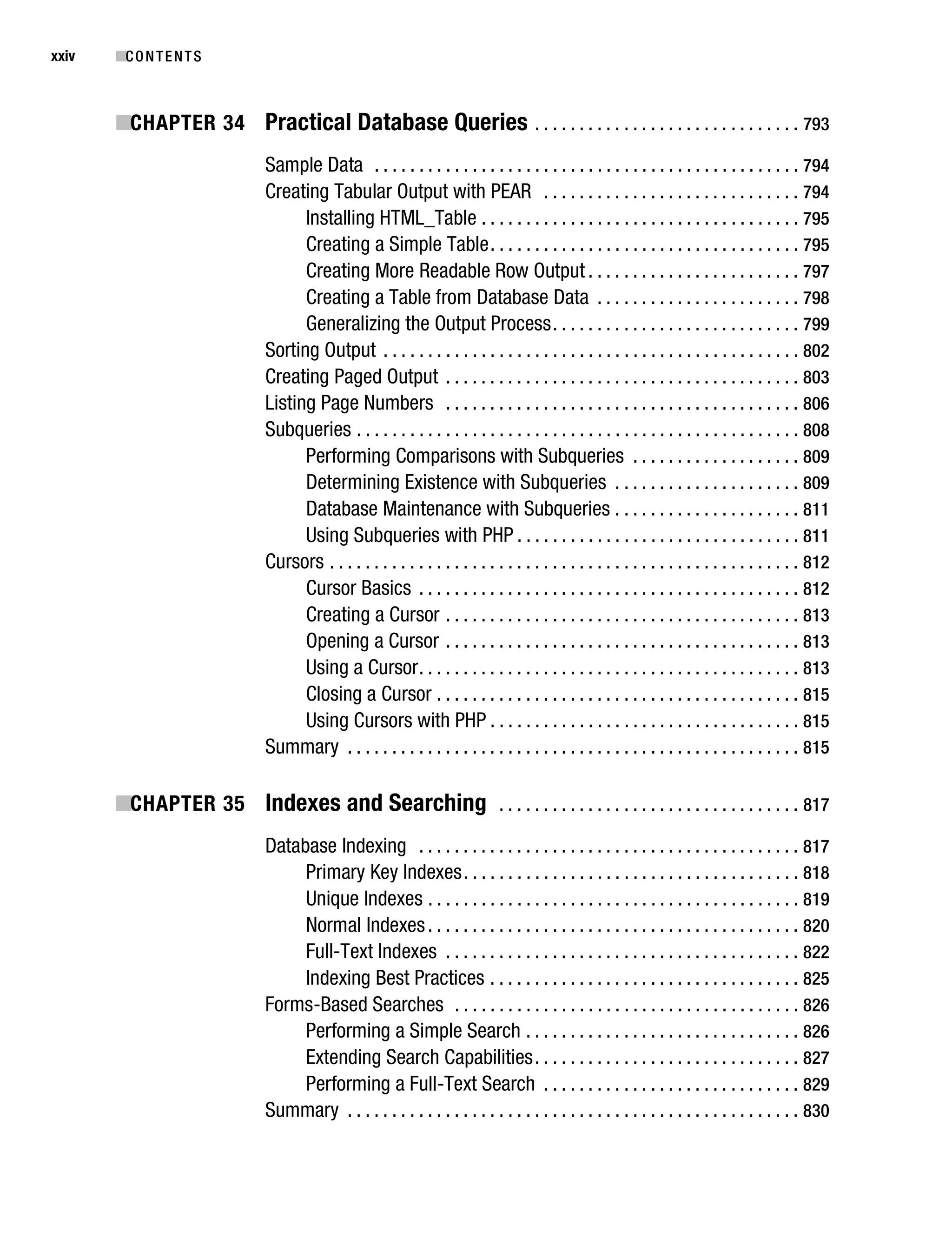 Gilmore_552-1Front.fm Page xxiv Wednesday, December 21, 2005 3:05 PM




xxiv       ■C O N T E N T S



           ■CHAPTER 34 Practical Database Queries . . . . . . . . . . . . . . . . . . . . . . . . . . . . . . 793
                                   Sample Data . . . . . . . . . . . . . . . . . . . . . . . . . . . . . . . . . . . . . . . . . . . . . . . . 794
                                   Creating Tabular Output with PEAR . . . . . . . . . . . . . . . . . . . . . . . . . . . . . 794
                                         Installing HTML_Table . . . . . . . . . . . . . . . . . . . . . . . . . . . . . . . . . . . . 795
                                         Creating a Simple Table . . . . . . . . . . . . . . . . . . . . . . . . . . . . . . . . . . . 795
                                         Creating More Readable Row Output . . . . . . . . . . . . . . . . . . . . . . . . 797
                                         Creating a Table from Database Data . . . . . . . . . . . . . . . . . . . . . . . 798
                                         Generalizing the Output Process . . . . . . . . . . . . . . . . . . . . . . . . . . . . 799
                                   Sorting Output . . . . . . . . . . . . . . . . . . . . . . . . . . . . . . . . . . . . . . . . . . . . . . . 802
                                   Creating Paged Output . . . . . . . . . . . . . . . . . . . . . . . . . . . . . . . . . . . . . . . . 803
                                   Listing Page Numbers . . . . . . . . . . . . . . . . . . . . . . . . . . . . . . . . . . . . . . . . 806
                                   Subqueries . . . . . . . . . . . . . . . . . . . . . . . . . . . . . . . . . . . . . . . . . . . . . . . . . . 808
                                         Performing Comparisons with Subqueries . . . . . . . . . . . . . . . . . . . 809
                                         Determining Existence with Subqueries . . . . . . . . . . . . . . . . . . . . . 809
                                         Database Maintenance with Subqueries . . . . . . . . . . . . . . . . . . . . . 811
                                         Using Subqueries with PHP . . . . . . . . . . . . . . . . . . . . . . . . . . . . . . . . 811
                                   Cursors . . . . . . . . . . . . . . . . . . . . . . . . . . . . . . . . . . . . . . . . . . . . . . . . . . . . . 812
                                         Cursor Basics . . . . . . . . . . . . . . . . . . . . . . . . . . . . . . . . . . . . . . . . . . . 812
                                         Creating a Cursor . . . . . . . . . . . . . . . . . . . . . . . . . . . . . . . . . . . . . . . . 813
                                         Opening a Cursor . . . . . . . . . . . . . . . . . . . . . . . . . . . . . . . . . . . . . . . . 813
                                         Using a Cursor . . . . . . . . . . . . . . . . . . . . . . . . . . . . . . . . . . . . . . . . . . . 813
                                         Closing a Cursor . . . . . . . . . . . . . . . . . . . . . . . . . . . . . . . . . . . . . . . . . 815
                                         Using Cursors with PHP . . . . . . . . . . . . . . . . . . . . . . . . . . . . . . . . . . . 815
                                   Summary . . . . . . . . . . . . . . . . . . . . . . . . . . . . . . . . . . . . . . . . . . . . . . . . . . . 815

           ■CHAPTER 35 Indexes and Searching . . . . . . . . . . . . . . . . . . . . . . . . . . . . . . . . . . 817
                                   Database Indexing . . . . . . . . . . . . . . . . . . . . . . . . . . . . . . . . . . . . . . . . . . . 817
                                        Primary Key Indexes . . . . . . . . . . . . . . . . . . . . . . . . . . . . . . . . . . . . . . 818
                                        Unique Indexes . . . . . . . . . . . . . . . . . . . . . . . . . . . . . . . . . . . . . . . . . . 819
                                        Normal Indexes . . . . . . . . . . . . . . . . . . . . . . . . . . . . . . . . . . . . . . . . . . 820
                                        Full-Text Indexes . . . . . . . . . . . . . . . . . . . . . . . . . . . . . . . . . . . . . . . . 822
                                        Indexing Best Practices . . . . . . . . . . . . . . . . . . . . . . . . . . . . . . . . . . . 825
                                   Forms-Based Searches . . . . . . . . . . . . . . . . . . . . . . . . . . . . . . . . . . . . . . . 826
                                        Performing a Simple Search . . . . . . . . . . . . . . . . . . . . . . . . . . . . . . . 826
                                        Extending Search Capabilities . . . . . . . . . . . . . . . . . . . . . . . . . . . . . . 827
                                        Performing a Full-Text Search . . . . . . . . . . . . . . . . . . . . . . . . . . . . . 829
                                   Summary . . . . . . . . . . . . . . . . . . . . . . . . . . . . . . . . . . . . . . . . . . . . . . . . . . . 830
 