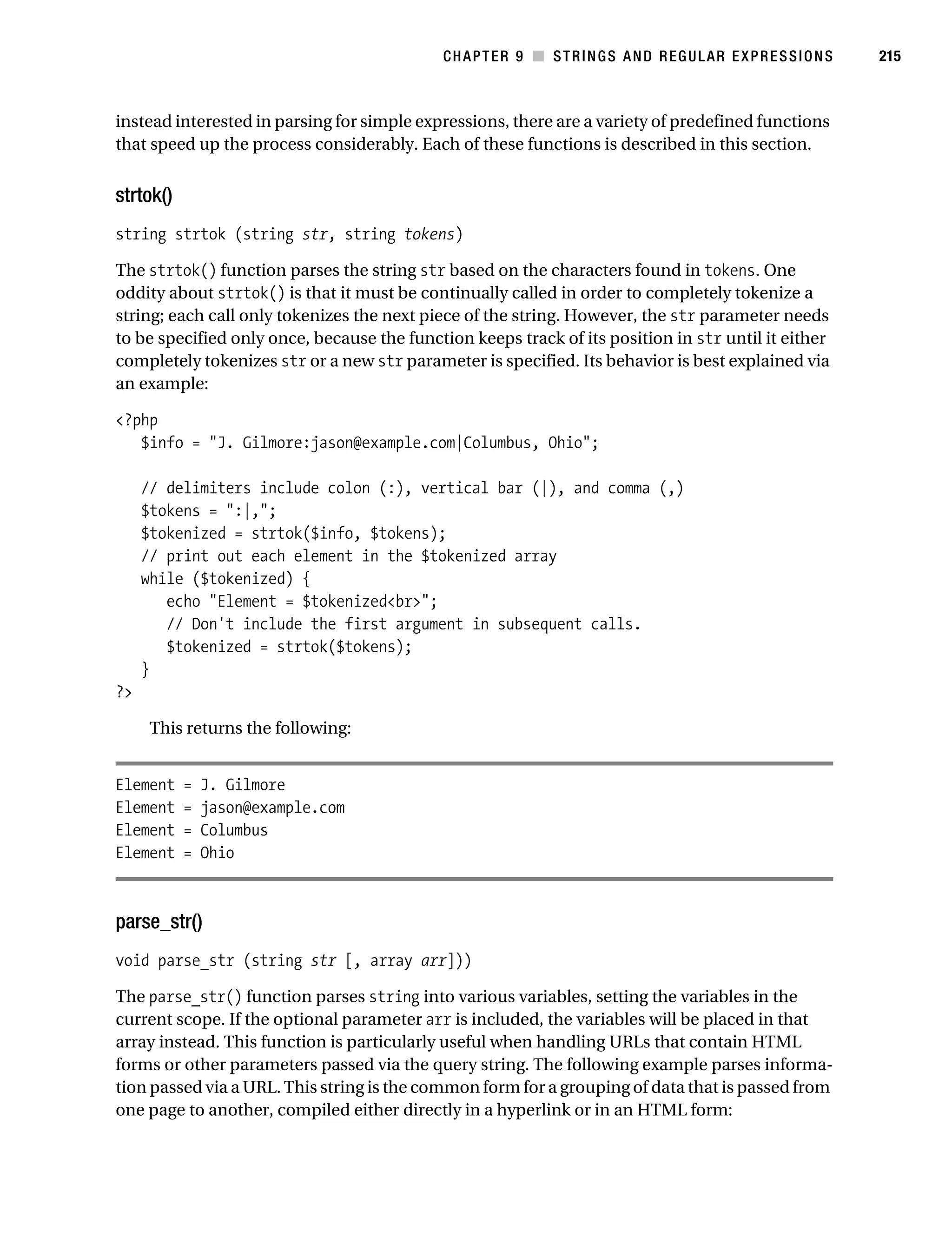 Gilmore 2E_552-1.book Page 215 Tuesday, November 1, 2005 1:31 PM




                                                                   CHAPTER 9 ■ STRINGS AND REGULAR EXPRESSIONS   215



           instead interested in parsing for simple expressions, there are a variety of predefined functions
           that speed up the process considerably. Each of these functions is described in this section.


           strtok()
           string strtok (string str, string tokens)

           The strtok() function parses the string str based on the characters found in tokens. One
           oddity about strtok() is that it must be continually called in order to completely tokenize a
           string; each call only tokenizes the next piece of the string. However, the str parameter needs
           to be specified only once, because the function keeps track of its position in str until it either
           completely tokenizes str or a new str parameter is specified. Its behavior is best explained via
           an example:

           <?php
              $info = "J. Gilmore:jason@example.com|Columbus, Ohio";

                // delimiters include colon (:), vertical bar (|), and comma (,)
                $tokens = ":|,";
                $tokenized = strtok($info, $tokens);
                // print out each element in the $tokenized array
                while ($tokenized) {
                   echo "Element = $tokenized<br>";
                   // Don't include the first argument in subsequent calls.
                   $tokenized = strtok($tokens);
                }
           ?>

                 This returns the following:


           Element    =   J. Gilmore
           Element    =   jason@example.com
           Element    =   Columbus
           Element    =   Ohio



           parse_str()
           void parse_str (string str [, array arr]))

           The parse_str() function parses string into various variables, setting the variables in the
           current scope. If the optional parameter arr is included, the variables will be placed in that
           array instead. This function is particularly useful when handling URLs that contain HTML
           forms or other parameters passed via the query string. The following example parses informa-
           tion passed via a URL. This string is the common form for a grouping of data that is passed from
           one page to another, compiled either directly in a hyperlink or in an HTML form:
 
