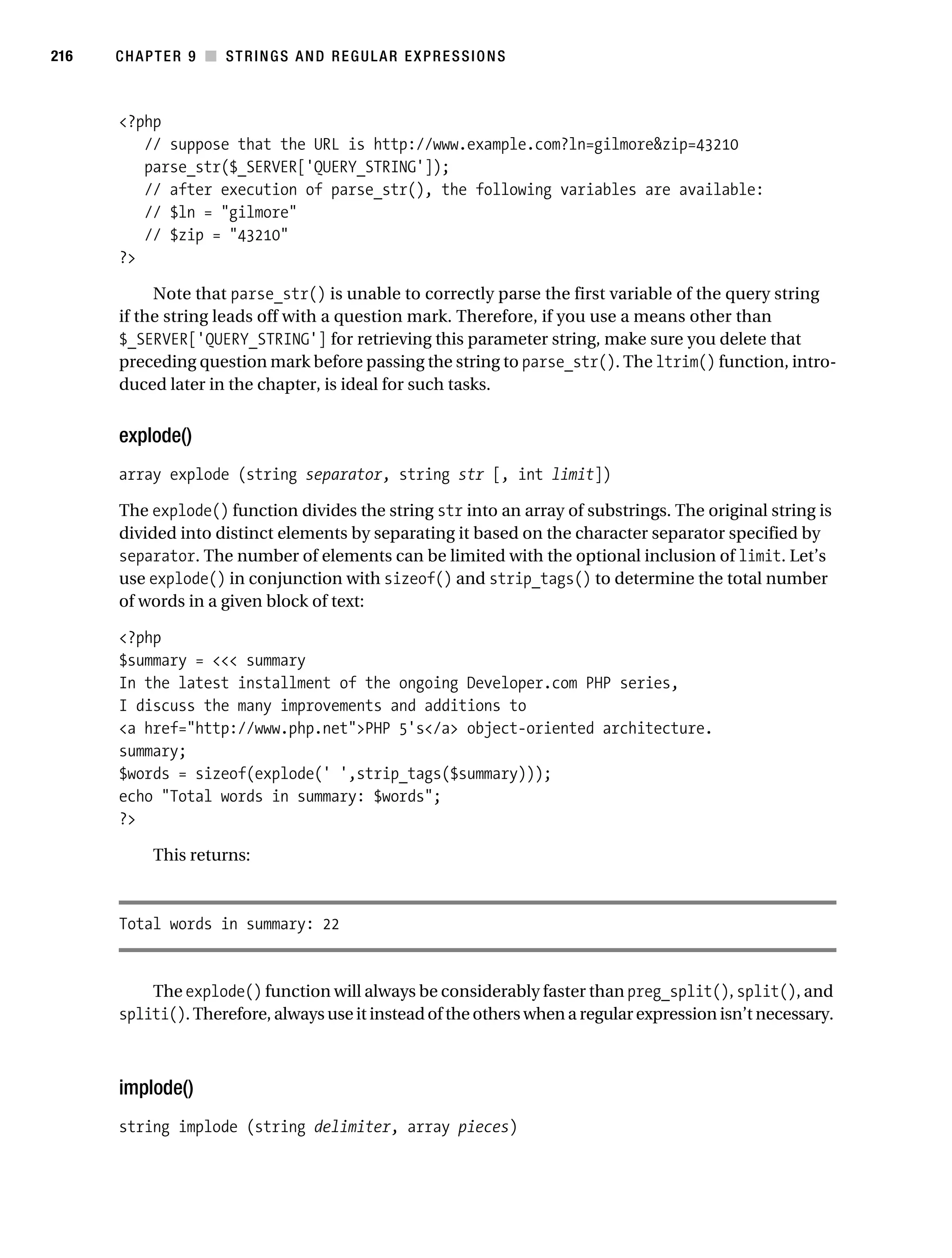 Gilmore 2E_552-1.book Page 216 Tuesday, November 1, 2005 1:31 PM




216        CHAPTER 9 ■ STRINGS AND REGULAR EXPRESSIONS



           <?php
              // suppose that the URL is http://www.example.com?ln=gilmore&zip=43210
              parse_str($_SERVER['QUERY_STRING']);
              // after execution of parse_str(), the following variables are available:
              // $ln = "gilmore"
              // $zip = "43210"
           ?>

                Note that parse_str() is unable to correctly parse the first variable of the query string
           if the string leads off with a question mark. Therefore, if you use a means other than
           $_SERVER['QUERY_STRING'] for retrieving this parameter string, make sure you delete that
           preceding question mark before passing the string to parse_str(). The ltrim() function, intro-
           duced later in the chapter, is ideal for such tasks.


           explode()
           array explode (string separator, string str [, int limit])

           The explode() function divides the string str into an array of substrings. The original string is
           divided into distinct elements by separating it based on the character separator specified by
           separator. The number of elements can be limited with the optional inclusion of limit. Let’s
           use explode() in conjunction with sizeof() and strip_tags() to determine the total number
           of words in a given block of text:

           <?php
           $summary = <<< summary
           In the latest installment of the ongoing Developer.com PHP series,
           I discuss the many improvements and additions to
           <a href="http://www.php.net">PHP 5's</a> object-oriented architecture.
           summary;
           $words = sizeof(explode(' ',strip_tags($summary)));
           echo "Total words in summary: $words";
           ?>

                 This returns:



           Total words in summary: 22


               The explode() function will always be considerably faster than preg_split(), split(), and
           spliti(). Therefore, always use it instead of the others when a regular expression isn’t necessary.



           implode()
           string implode (string delimiter, array pieces)
 