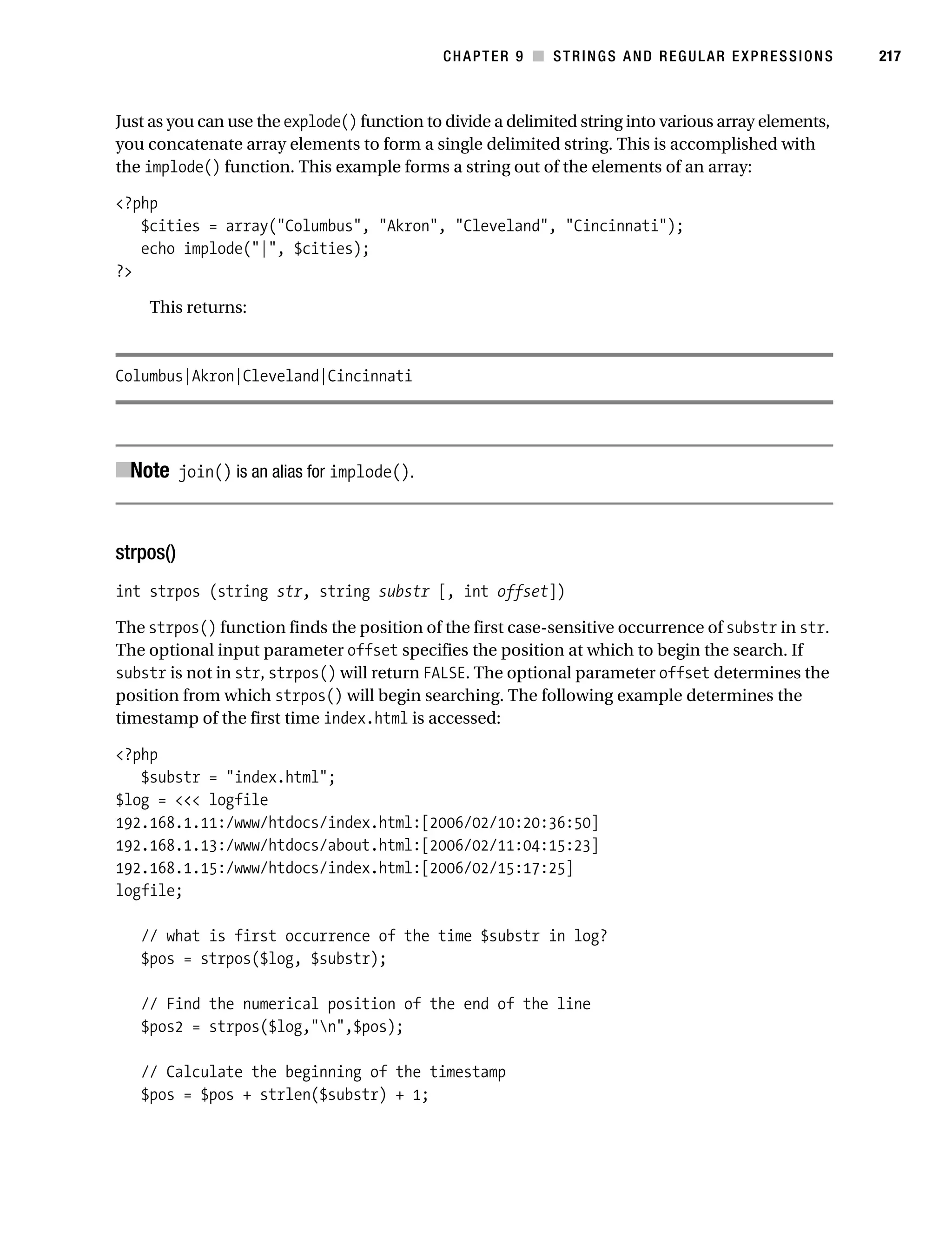 Gilmore 2E_552-1.book Page 217 Tuesday, November 1, 2005 1:31 PM




                                                                   CHAPTER 9 ■ STRINGS AND REGULAR EXPRESSIONS    217



           Just as you can use the explode() function to divide a delimited string into various array elements,
           you concatenate array elements to form a single delimited string. This is accomplished with
           the implode() function. This example forms a string out of the elements of an array:

           <?php
              $cities = array("Columbus", "Akron", "Cleveland", "Cincinnati");
              echo implode("|", $cities);
           ?>

                This returns:



           Columbus|Akron|Cleveland|Cincinnati




           ■Note join() is an alias for implode().


           strpos()
           int strpos (string str, string substr [, int offset])

           The strpos() function finds the position of the first case-sensitive occurrence of substr in str.
           The optional input parameter offset specifies the position at which to begin the search. If
           substr is not in str, strpos() will return FALSE. The optional parameter offset determines the
           position from which strpos() will begin searching. The following example determines the
           timestamp of the first time index.html is accessed:

           <?php
              $substr = "index.html";
           $log = <<< logfile
           192.168.1.11:/www/htdocs/index.html:[2006/02/10:20:36:50]
           192.168.1.13:/www/htdocs/about.html:[2006/02/11:04:15:23]
           192.168.1.15:/www/htdocs/index.html:[2006/02/15:17:25]
           logfile;

               // what is first occurrence of the time $substr in log?
               $pos = strpos($log, $substr);

               // Find the numerical position of the end of the line
               $pos2 = strpos($log,"n",$pos);

               // Calculate the beginning of the timestamp
               $pos = $pos + strlen($substr) + 1;
 