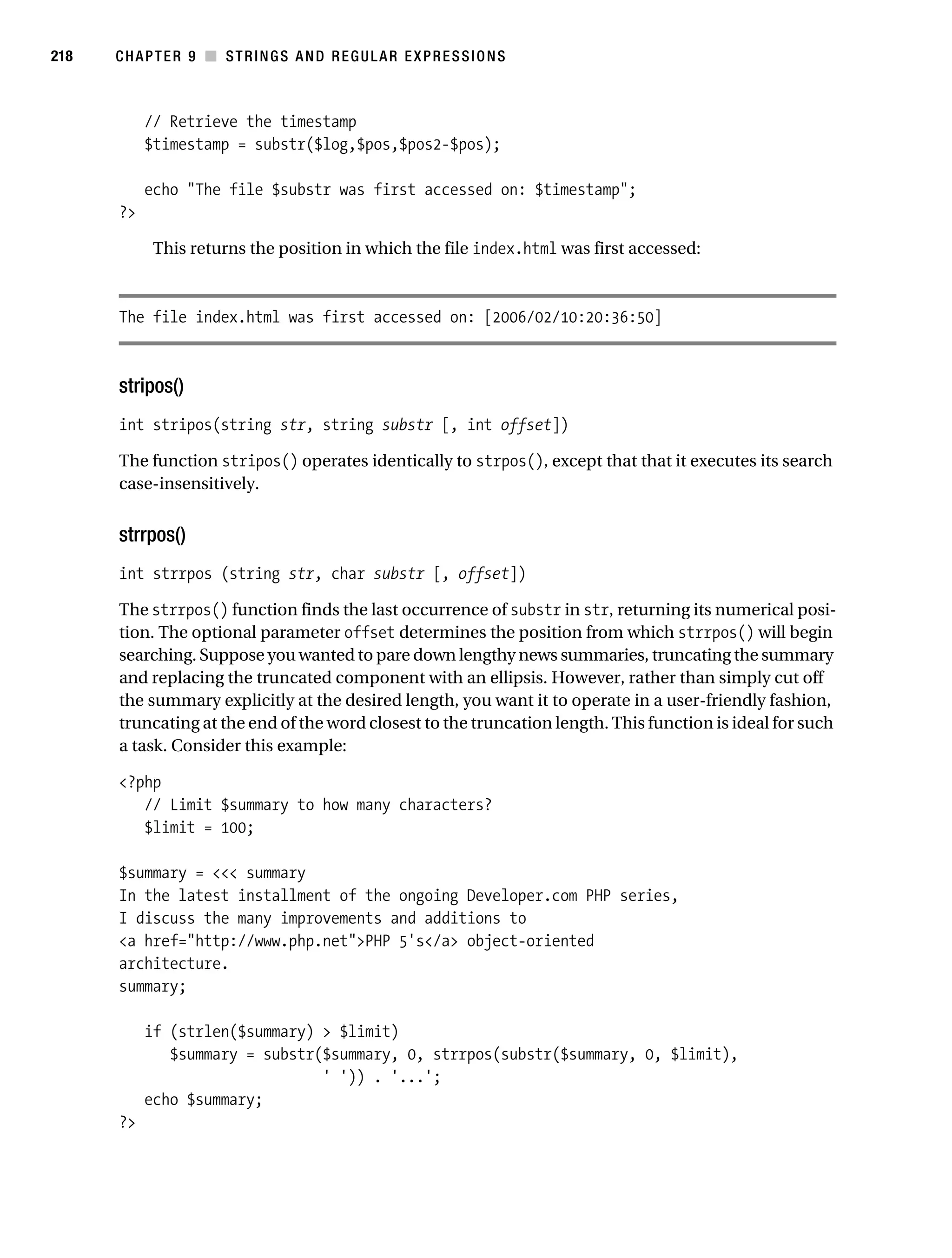 Gilmore 2E_552-1.book Page 218 Tuesday, November 1, 2005 1:31 PM




218        CHAPTER 9 ■ STRINGS AND REGULAR EXPRESSIONS



                // Retrieve the timestamp
                $timestamp = substr($log,$pos,$pos2-$pos);

                echo "The file $substr was first accessed on: $timestamp";
           ?>

                 This returns the position in which the file index.html was first accessed:



           The file index.html was first accessed on: [2006/02/10:20:36:50]



           stripos()
           int stripos(string str, string substr [, int offset])

           The function stripos() operates identically to strpos(), except that that it executes its search
           case-insensitively.


           strrpos()
           int strrpos (string str, char substr [, offset])

           The strrpos() function finds the last occurrence of substr in str, returning its numerical posi-
           tion. The optional parameter offset determines the position from which strrpos() will begin
           searching. Suppose you wanted to pare down lengthy news summaries, truncating the summary
           and replacing the truncated component with an ellipsis. However, rather than simply cut off
           the summary explicitly at the desired length, you want it to operate in a user-friendly fashion,
           truncating at the end of the word closest to the truncation length. This function is ideal for such
           a task. Consider this example:

           <?php
              // Limit $summary to how many characters?
              $limit = 100;

           $summary = <<< summary
           In the latest installment of the ongoing Developer.com PHP series,
           I discuss the many improvements and additions to
           <a href="http://www.php.net">PHP 5's</a> object-oriented
           architecture.
           summary;

                if (strlen($summary) > $limit)
                   $summary = substr($summary, 0, strrpos(substr($summary, 0, $limit),
                                     ' ')) . '...';
                echo $summary;
           ?>
 