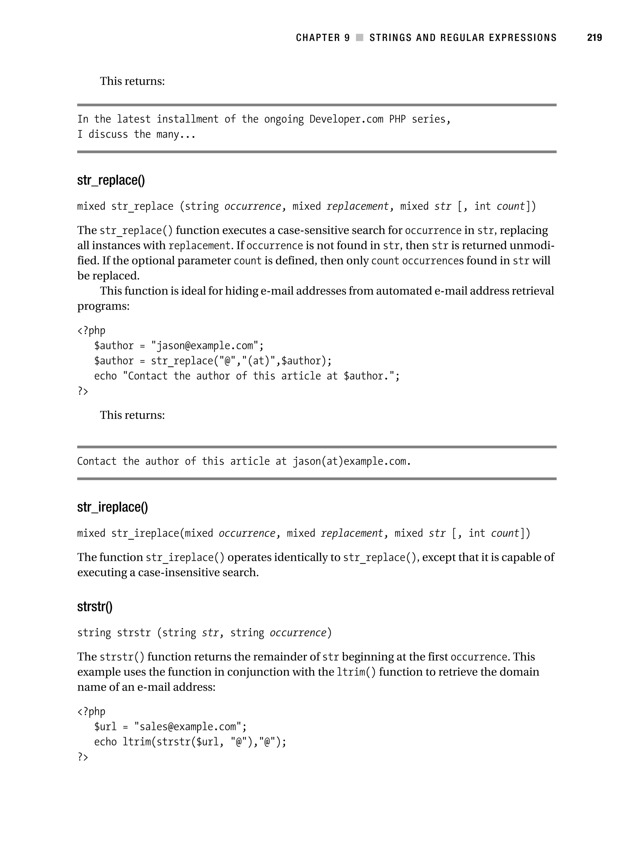 Gilmore 2E_552-1.book Page 219 Tuesday, November 1, 2005 1:31 PM




                                                                   CHAPTER 9 ■ STRINGS AND REGULAR EXPRESSIONS   219



                This returns:


           In the latest installment of the ongoing Developer.com PHP series,
           I discuss the many...



           str_replace()
           mixed str_replace (string occurrence, mixed replacement, mixed str [, int count])

           The str_replace() function executes a case-sensitive search for occurrence in str, replacing
           all instances with replacement. If occurrence is not found in str, then str is returned unmodi-
           fied. If the optional parameter count is defined, then only count occurrences found in str will
           be replaced.
                 This function is ideal for hiding e-mail addresses from automated e-mail address retrieval
           programs:

           <?php
              $author = "jason@example.com";
              $author = str_replace("@","(at)",$author);
              echo "Contact the author of this article at $author.";
           ?>

                This returns:



           Contact the author of this article at jason(at)example.com.



           str_ireplace()
           mixed str_ireplace(mixed occurrence, mixed replacement, mixed str [, int count])

           The function str_ireplace() operates identically to str_replace(), except that it is capable of
           executing a case-insensitive search.


           strstr()
           string strstr (string str, string occurrence)

           The strstr() function returns the remainder of str beginning at the first occurrence. This
           example uses the function in conjunction with the ltrim() function to retrieve the domain
           name of an e-mail address:

           <?php
              $url = "sales@example.com";
              echo ltrim(strstr($url, "@"),"@");
           ?>
 