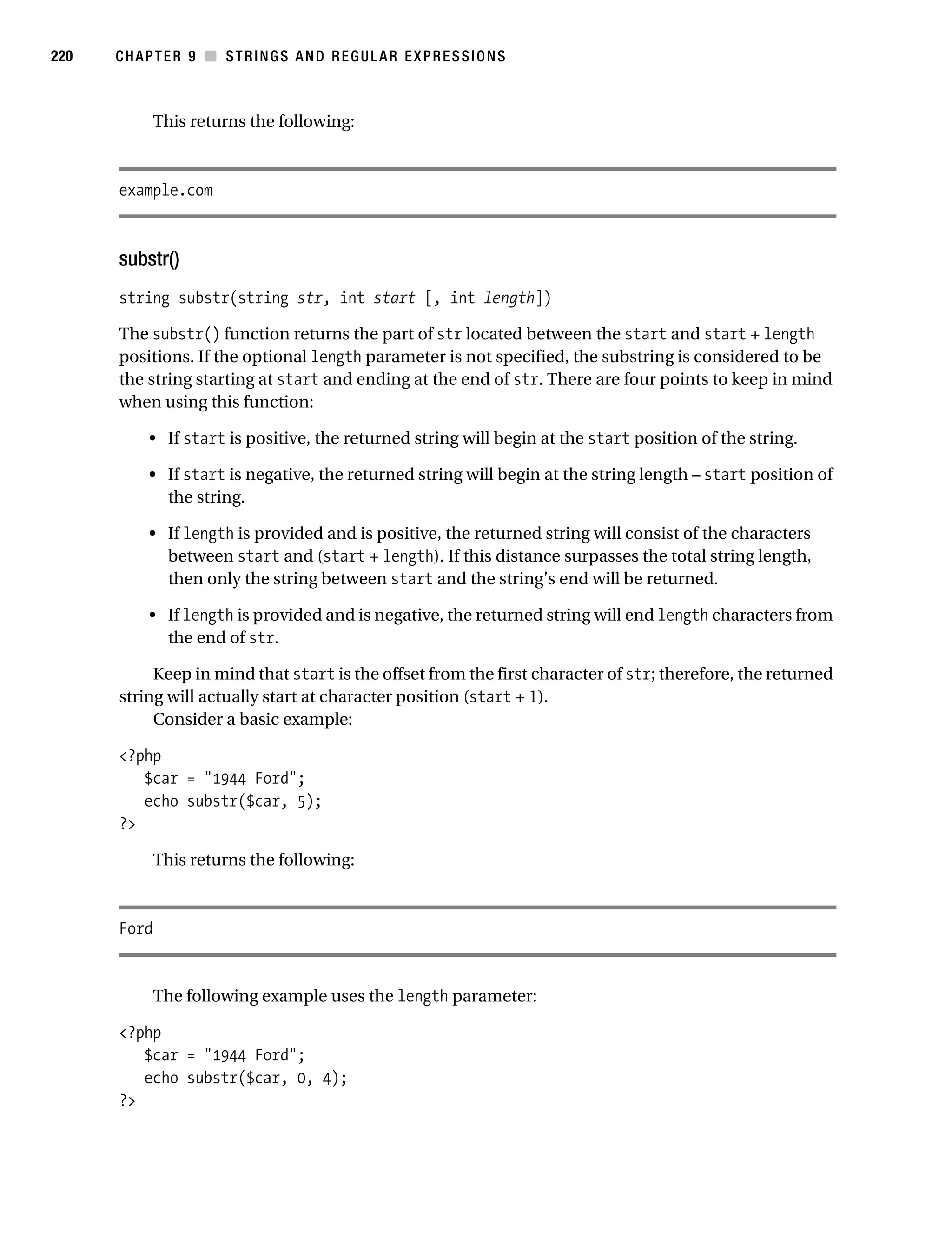 Gilmore 2E_552-1.book Page 220 Tuesday, November 1, 2005 1:31 PM




220        CHAPTER 9 ■ STRINGS AND REGULAR EXPRESSIONS



                  This returns the following:



           example.com



           substr()
           string substr(string str, int start [, int length])

           The substr() function returns the part of str located between the start and start + length
           positions. If the optional length parameter is not specified, the substring is considered to be
           the string starting at start and ending at the end of str. There are four points to keep in mind
           when using this function:

                • If start is positive, the returned string will begin at the start position of the string.

                • If start is negative, the returned string will begin at the string length – start position of
                  the string.

                • If length is provided and is positive, the returned string will consist of the characters
                  between start and (start + length). If this distance surpasses the total string length,
                  then only the string between start and the string’s end will be returned.

                • If length is provided and is negative, the returned string will end length characters from
                  the end of str.

                Keep in mind that start is the offset from the first character of str; therefore, the returned
           string will actually start at character position (start + 1).
                Consider a basic example:

           <?php
              $car = "1944 Ford";
              echo substr($car, 5);
           ?>

                  This returns the following:



           Ford


                  The following example uses the length parameter:

           <?php
              $car = "1944 Ford";
              echo substr($car, 0, 4);
           ?>
 