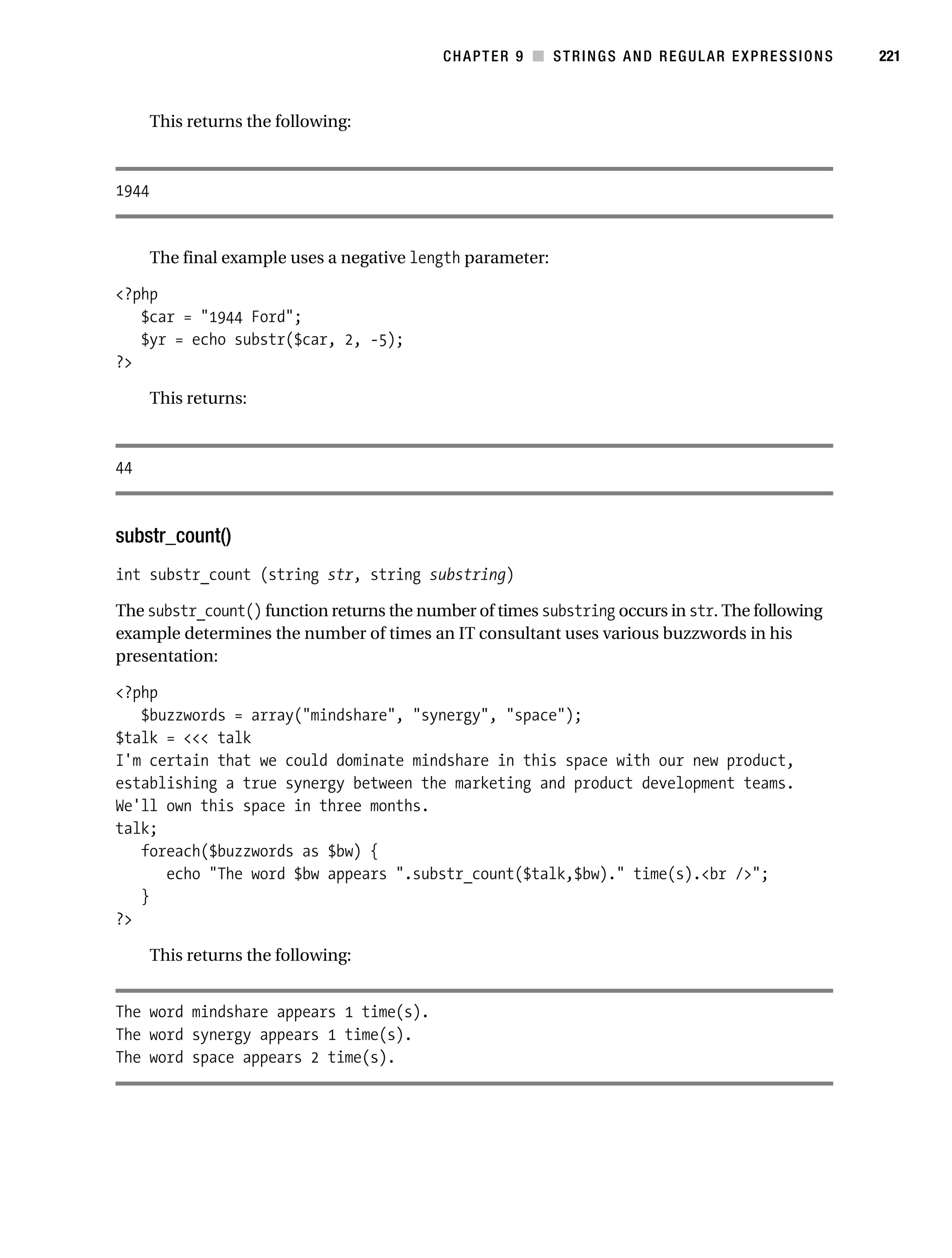 Gilmore 2E_552-1.book Page 221 Tuesday, November 1, 2005 1:31 PM




                                                                   CHAPTER 9 ■ STRINGS AND REGULAR EXPRESSIONS   221



                  This returns the following:



           1944


                  The final example uses a negative length parameter:

           <?php
              $car = "1944 Ford";
              $yr = echo substr($car, 2, -5);
           ?>

                  This returns:



           44



           substr_count()
           int substr_count (string str, string substring)

           The substr_count() function returns the number of times substring occurs in str. The following
           example determines the number of times an IT consultant uses various buzzwords in his
           presentation:

           <?php
              $buzzwords = array("mindshare", "synergy", "space");
           $talk = <<< talk
           I'm certain that we could dominate mindshare in this space with our new product,
           establishing a true synergy between the marketing and product development teams.
           We'll own this space in three months.
           talk;
              foreach($buzzwords as $bw) {
                 echo "The word $bw appears ".substr_count($talk,$bw)." time(s).<br />";
              }
           ?>

                  This returns the following:


           The word mindshare appears 1 time(s).
           The word synergy appears 1 time(s).
           The word space appears 2 time(s).
 