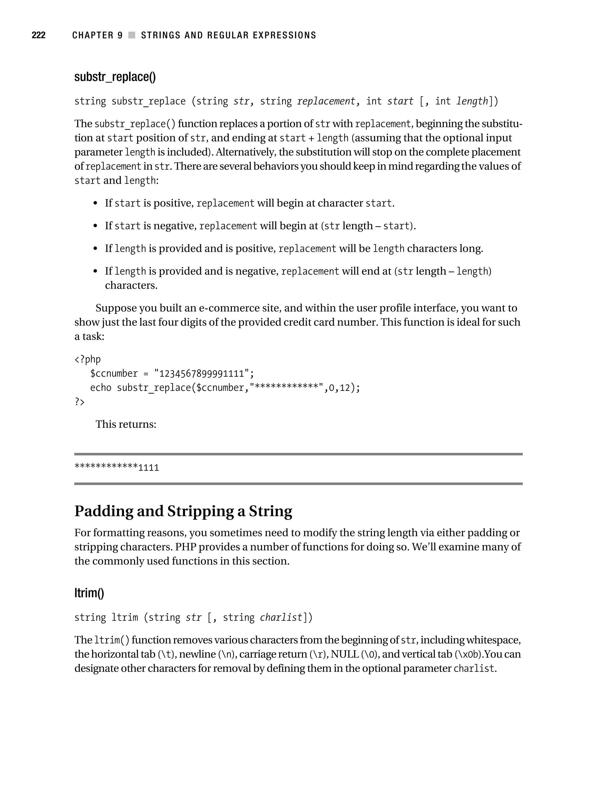 Gilmore 2E_552-1.book Page 222 Tuesday, November 1, 2005 1:31 PM




222        CHAPTER 9 ■ STRINGS AND REGULAR EXPRESSIONS



           substr_replace()
           string substr_replace (string str, string replacement, int start [, int length])

           The substr_replace() function replaces a portion of str with replacement, beginning the substitu-
           tion at start position of str, and ending at start + length (assuming that the optional input
           parameter length is included). Alternatively, the substitution will stop on the complete placement
           of replacement in str. There are several behaviors you should keep in mind regarding the values of
           start and length:

                • If start is positive, replacement will begin at character start.

                • If start is negative, replacement will begin at (str length – start).

                • If length is provided and is positive, replacement will be length characters long.

                • If length is provided and is negative, replacement will end at (str length – length)
                  characters.

                Suppose you built an e-commerce site, and within the user profile interface, you want to
           show just the last four digits of the provided credit card number. This function is ideal for such
           a task:

           <?php
              $ccnumber = "1234567899991111";
              echo substr_replace($ccnumber,"************",0,12);
           ?>

                 This returns:



           ************1111



           Padding and Stripping a String
           For formatting reasons, you sometimes need to modify the string length via either padding or
           stripping characters. PHP provides a number of functions for doing so. We’ll examine many of
           the commonly used functions in this section.


           ltrim()
           string ltrim (string str [, string charlist])

           The ltrim() function removes various characters from the beginning of str, including whitespace,
           the horizontal tab (t), newline (n), carriage return (r), NULL (0), and vertical tab (x0b).You can
           designate other characters for removal by defining them in the optional parameter charlist.
 