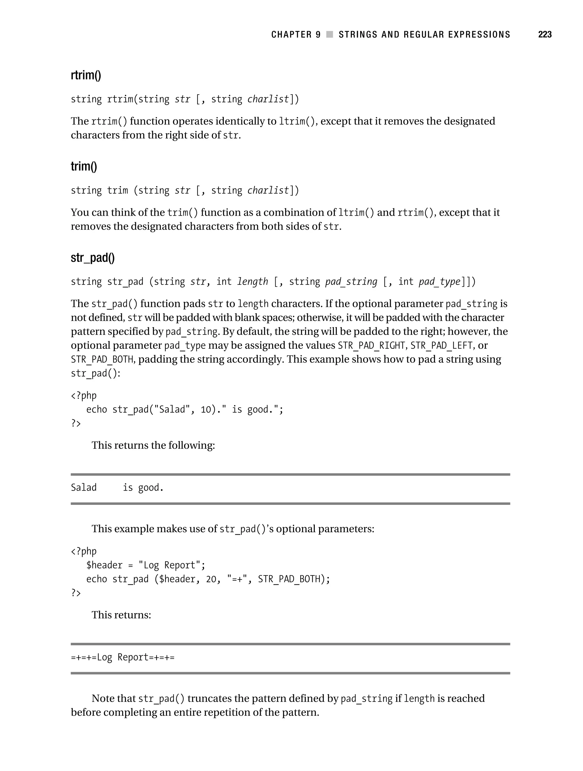 Gilmore 2E_552-1.book Page 223 Tuesday, November 1, 2005 1:31 PM




                                                                   CHAPTER 9 ■ STRINGS AND REGULAR EXPRESSIONS   223



           rtrim()
           string rtrim(string str [, string charlist])

           The rtrim() function operates identically to ltrim(), except that it removes the designated
           characters from the right side of str.


           trim()
           string trim (string str [, string charlist])

           You can think of the trim() function as a combination of ltrim() and rtrim(), except that it
           removes the designated characters from both sides of str.


           str_pad()
           string str_pad (string str, int length [, string pad_string [, int pad_type]])

           The str_pad() function pads str to length characters. If the optional parameter pad_string is
           not defined, str will be padded with blank spaces; otherwise, it will be padded with the character
           pattern specified by pad_string. By default, the string will be padded to the right; however, the
           optional parameter pad_type may be assigned the values STR_PAD_RIGHT, STR_PAD_LEFT, or
           STR_PAD_BOTH, padding the string accordingly. This example shows how to pad a string using
           str_pad():

           <?php
              echo str_pad("Salad", 10)." is good.";
           ?>

                This returns the following:



           Salad         is good.


                This example makes use of str_pad()’s optional parameters:

           <?php
              $header = "Log Report";
              echo str_pad ($header, 20, "=+", STR_PAD_BOTH);
           ?>

                This returns:



           =+=+=Log Report=+=+=


               Note that str_pad() truncates the pattern defined by pad_string if length is reached
           before completing an entire repetition of the pattern.
 
