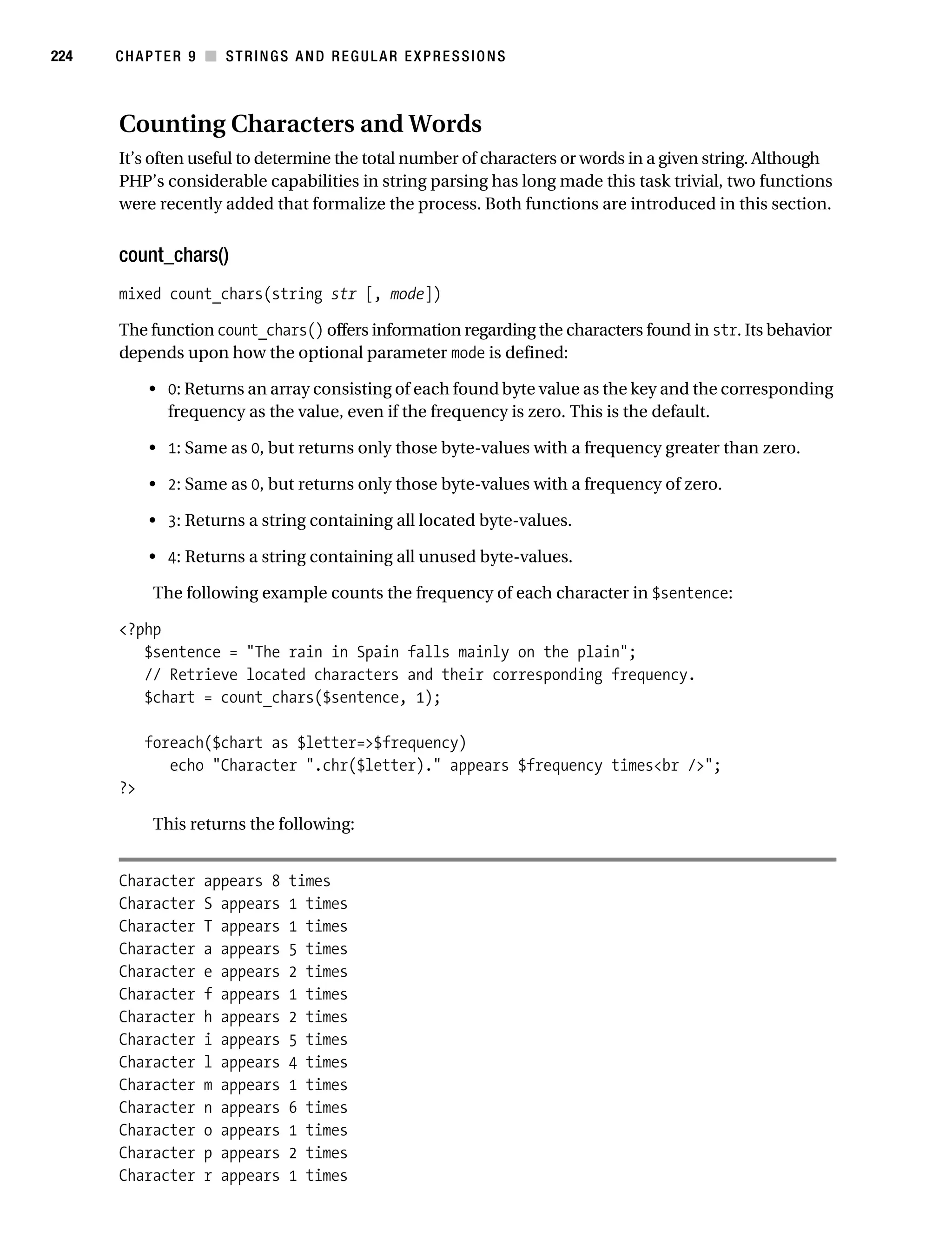 Gilmore 2E_552-1.book Page 224 Tuesday, November 1, 2005 1:31 PM




224        CHAPTER 9 ■ STRINGS AND REGULAR EXPRESSIONS



           Counting Characters and Words
           It’s often useful to determine the total number of characters or words in a given string. Although
           PHP’s considerable capabilities in string parsing has long made this task trivial, two functions
           were recently added that formalize the process. Both functions are introduced in this section.


           count_chars()
           mixed count_chars(string str [, mode])

           The function count_chars() offers information regarding the characters found in str. Its behavior
           depends upon how the optional parameter mode is defined:

                • 0: Returns an array consisting of each found byte value as the key and the corresponding
                  frequency as the value, even if the frequency is zero. This is the default.

                • 1: Same as 0, but returns only those byte-values with a frequency greater than zero.

                • 2: Same as 0, but returns only those byte-values with a frequency of zero.

                • 3: Returns a string containing all located byte-values.

                • 4: Returns a string containing all unused byte-values.

                 The following example counts the frequency of each character in $sentence:

           <?php
              $sentence = "The rain in Spain falls mainly on the plain";
              // Retrieve located characters and their corresponding frequency.
              $chart = count_chars($sentence, 1);

                foreach($chart as $letter=>$frequency)
                   echo "Character ".chr($letter)." appears $frequency times<br />";
           ?>

                 This returns the following:


           Character     appears 8     times
           Character     S appears     1 times
           Character     T appears     1 times
           Character     a appears     5 times
           Character     e appears     2 times
           Character     f appears     1 times
           Character     h appears     2 times
           Character     i appears     5 times
           Character     l appears     4 times
           Character     m appears     1 times
           Character     n appears     6 times
           Character     o appears     1 times
           Character     p appears     2 times
           Character     r appears     1 times
 