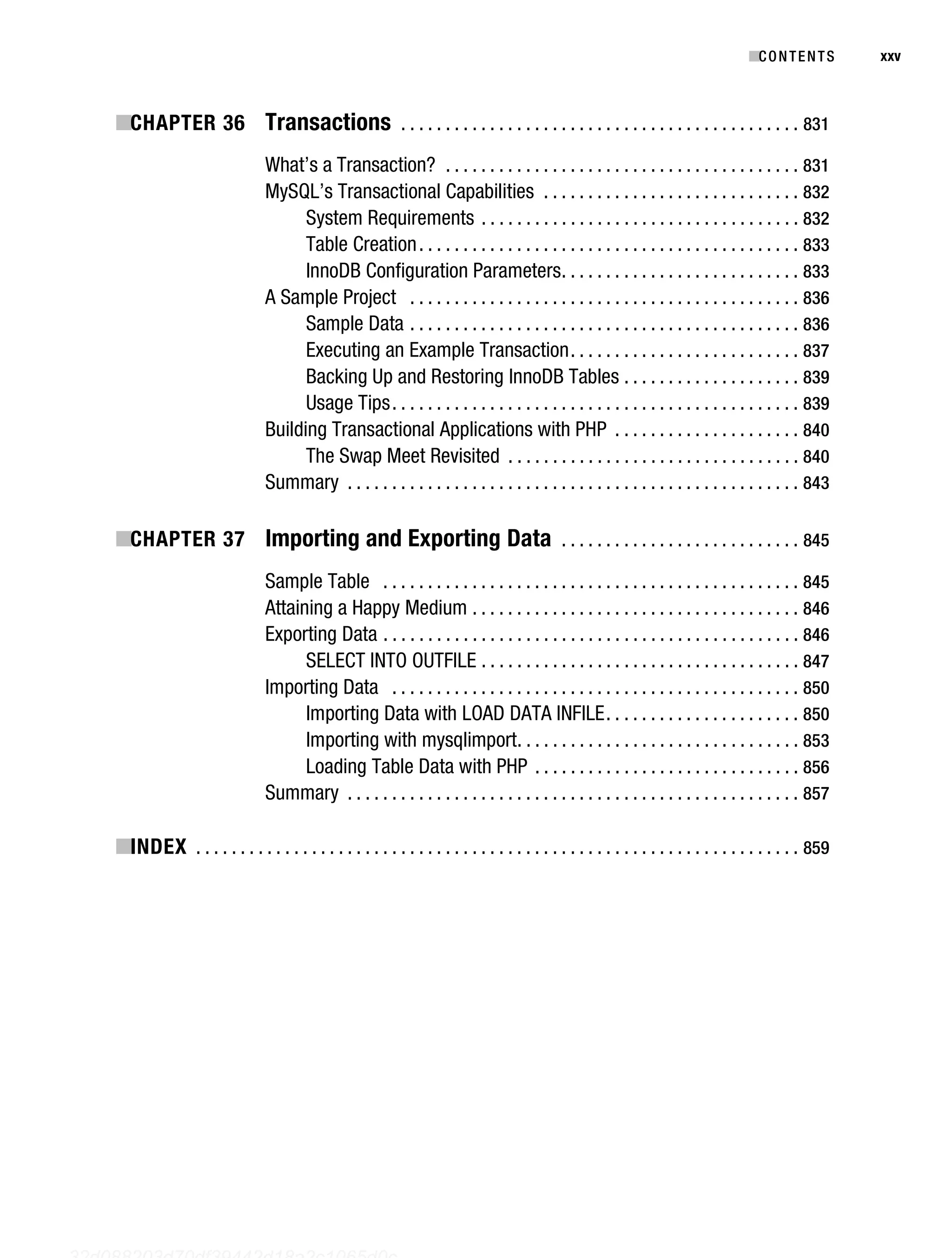 Gilmore_552-1Front.fm Page xxv Wednesday, December 21, 2005 3:05 PM




                                                                                                                                            ■C O N T E N T S    xxv



           ■CHAPTER 36 Transactions . . . . . . . . . . . . . . . . . . . . . . . . . . . . . . . . . . . . . . . . . . . . . 831
                                         What’s a Transaction? . . . . . . . . . . . . . . . . . . . . . . . . . . . . . . . . . . . . . . . . 831
                                         MySQL’s Transactional Capabilities . . . . . . . . . . . . . . . . . . . . . . . . . . . . . 832
                                               System Requirements . . . . . . . . . . . . . . . . . . . . . . . . . . . . . . . . . . . . 832
                                               Table Creation . . . . . . . . . . . . . . . . . . . . . . . . . . . . . . . . . . . . . . . . . . . 833
                                               InnoDB Configuration Parameters . . . . . . . . . . . . . . . . . . . . . . . . . . . 833
                                         A Sample Project . . . . . . . . . . . . . . . . . . . . . . . . . . . . . . . . . . . . . . . . . . . . 836
                                               Sample Data . . . . . . . . . . . . . . . . . . . . . . . . . . . . . . . . . . . . . . . . . . . . 836
                                               Executing an Example Transaction . . . . . . . . . . . . . . . . . . . . . . . . . . 837
                                               Backing Up and Restoring InnoDB Tables . . . . . . . . . . . . . . . . . . . . 839
                                               Usage Tips . . . . . . . . . . . . . . . . . . . . . . . . . . . . . . . . . . . . . . . . . . . . . . 839
                                         Building Transactional Applications with PHP . . . . . . . . . . . . . . . . . . . . . 840
                                               The Swap Meet Revisited . . . . . . . . . . . . . . . . . . . . . . . . . . . . . . . . . 840
                                         Summary . . . . . . . . . . . . . . . . . . . . . . . . . . . . . . . . . . . . . . . . . . . . . . . . . . . 843

           ■CHAPTER 37 Importing and Exporting Data . . . . . . . . . . . . . . . . . . . . . . . . . . . 845
                                         Sample Table . . . . . . . . . . . . . . . . . . . . . . . . . . . . . . . . . . . . . . . . . . . . . . . 845
                                         Attaining a Happy Medium . . . . . . . . . . . . . . . . . . . . . . . . . . . . . . . . . . . . . 846
                                         Exporting Data . . . . . . . . . . . . . . . . . . . . . . . . . . . . . . . . . . . . . . . . . . . . . . . 846
                                               SELECT INTO OUTFILE . . . . . . . . . . . . . . . . . . . . . . . . . . . . . . . . . . . . 847
                                         Importing Data . . . . . . . . . . . . . . . . . . . . . . . . . . . . . . . . . . . . . . . . . . . . . . 850
                                               Importing Data with LOAD DATA INFILE . . . . . . . . . . . . . . . . . . . . . . 850
                                               Importing with mysqlimport. . . . . . . . . . . . . . . . . . . . . . . . . . . . . . . . 853
                                               Loading Table Data with PHP . . . . . . . . . . . . . . . . . . . . . . . . . . . . . . 856
                                         Summary . . . . . . . . . . . . . . . . . . . . . . . . . . . . . . . . . . . . . . . . . . . . . . . . . . . 857

           ■INDEX . . . . . . . . . . . . . . . . . . . . . . . . . . . . . . . . . . . . . . . . . . . . . . . . . . . . . . . . . . . . . . . . . . . . 859




   32d088203d70df39442d18a2c1065d0c
 