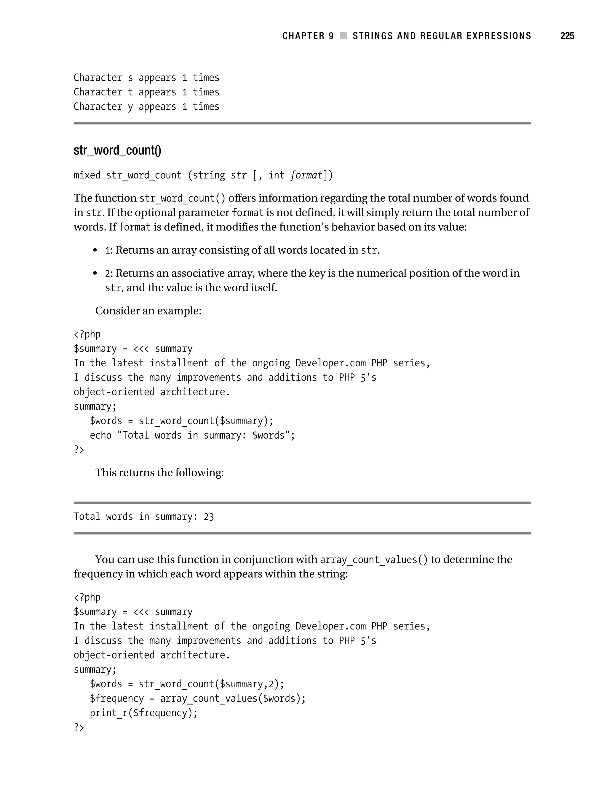 Gilmore 2E_552-1.book Page 225 Tuesday, November 1, 2005 1:31 PM




                                                                   CHAPTER 9 ■ STRINGS AND REGULAR EXPRESSIONS   225



           Character s appears 1 times
           Character t appears 1 times
           Character y appears 1 times



           str_word_count()
           mixed str_word_count (string str [, int format])

           The function str_word_count() offers information regarding the total number of words found
           in str. If the optional parameter format is not defined, it will simply return the total number of
           words. If format is defined, it modifies the function’s behavior based on its value:

                • 1: Returns an array consisting of all words located in str.

                • 2: Returns an associative array, where the key is the numerical position of the word in
                  str, and the value is the word itself.

                Consider an example:

           <?php
           $summary = <<< summary
           In the latest installment of the ongoing Developer.com PHP series,
           I discuss the many improvements and additions to PHP 5's
           object-oriented architecture.
           summary;
              $words = str_word_count($summary);
              echo "Total words in summary: $words";
           ?>

                This returns the following:



           Total words in summary: 23


               You can use this function in conjunction with array_count_values() to determine the
           frequency in which each word appears within the string:

           <?php
           $summary = <<< summary
           In the latest installment of the ongoing Developer.com PHP series,
           I discuss the many improvements and additions to PHP 5's
           object-oriented architecture.
           summary;
              $words = str_word_count($summary,2);
              $frequency = array_count_values($words);
              print_r($frequency);
           ?>
 